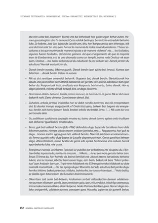 152 · MEMORIA PARTEKATU BATERANTZ
| ZENBAIT TESTIGANTZA: INDARKERIAZ, GGEEen URRAKETEZ, BIZIKIDETZAZ ETA MEMORIAZ |
eta nire ustez bai Josebaren Etxeak eta bai behekoak hor goian egon behar zuten. He-
mengauzakegitendira“ademanda”,etaudalakbehingozbereiritzia–edoedukibeharko
luke. Ze hobeto, José Luis López de Lacalle zen, leku hori kanposantua zen lehenago. Nik
usteduthorizela“unsitioparahonrarlamemoriadetodoslosandoaindarras.Yhaceres-
culturas a los que murieron de manera injusta o de manera violenta” eta… los fusilados,
algunos fueron fusilados, ahí mismo gainera. Así que el argumento de que la mayoría
eran de Etxebarrieta, eso es una chorrada como un templo, baina nola Oroituz–ek esan
zuen, Oroituz… bai baina ordaindu al du eskultura? Ez, ba orduan zer. Zeinek jartzen du
eskultura? Herriak erabakitzen du.
–	 Danak berdin tratatu, biktima guztik. Denak berdin izan ezkeo bai (eroso). Xumea dan
bitartian… denak berdin tratau ta xumea.
–	 Nik ez dut sentitzen omenaldi beharrik. Gogoeta bai, denak berdin. Gertakizunak hor
daude, eta jakin behar dute atzetik datozenek zer gertatu den, baina adostasun bat egon
behar du. Ikuspuntuak ikusi, analizatu eta ikuspuntu hori onartu, baina denak. Hor ez
dago kolorerik. Hilketa denak beltzak dira, ez dago kolorerik.
–	 Horri izena aldatu beharko liokete, baten izena ez, ez harena eta ez guria. Nik ez dut nirea
bakarrik nahi. Dena denena. Gune berean denok. Bai.
–	 Zuhaitza, arbola jartzea, iniziatiba hori ez dakit nondik datorren, eta nik errespetatzen
dut. Ez daukat inongo eragozpenik, e? Ondo biziz gero, bakean bizi bagara eta errespe-
tuz, berdin zait harria jartzen bada, besteei arbola eta bestei lorea. (…) Nik uste dut oso
pertsonala dela.
–	 Gu publikoan azaldu eta aurpegia ematea ez, baina denak batera egitea ondo iruditzen
zait. Beharra? Igual bakea ematen dizu.
–	 Berez, guk beti alderdi bezala [EAJ–PNV] defendatu dugu Lopez de Lacalleren hura dela
biktimen parkea. Hemen, udaletxearen ondoan jarritako zera… Pagazarena, hori guk ez
dugu... horren kontra egon gara beti, alderdi bezala. Niretzat, biktimen errekonozimen-
du forma guztiek tokia dute Lopez de Lacalle dagoen parkean. Gerra garaikoa behean
dago, diferentziatuta, baina bestea da gerra edo epoka berdinekoa, eta orduan horrek
egon beharko luke, nire ustez.
–	 Errespetuz esanda, Josebaren Txokoak lur publiko bat pribatizatu eta okupatu du. Ekin-
tzen bidez inposatu da, nahiz eta arrazoia… hilketa… ba ez zen inoiz gertatu behar izan.
Errua ETArena da, hori horrela da, baina familiak eta Udalak irteera bat adostu beharko
lukete, eta lur horren jabetza herri osoari laga, ezin baitu bakoitzak bere “hilerri priba-
tua” izan Andoain barruan. Triple Aren hildakoek eta ETAren gainerako hildakoek ez dute
oraindik monolitorik… Eta zer egingo dugu? Monolito bat edo eskultura bat jarriko dugu
herriko biktima bakoitzarentzat: hildako, bahituriko, torturaturikoentzat…? Hala balitz,
ez dadila egon bitartekoen eta lursailen diskriminaziorik.
–	 Okurritzen zait orain bat–batean, Andoainen zerbait aldarrikatzen denean udaletxea-
ren aurrean elkartzen garela, izan pentsioen gaia, izan, nik zer dakit, Madrilgo atentatua,
izan emakumearen aldeko aldarrikapena, Goiko Plazan elkartzen gara. Han ez dago ino-
lako oroigarririk, udaletxe aurrera ateratzen gara. Hasteko, agian ez da gunerik behar,
 
