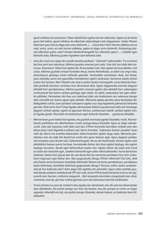 MEMORIA PARTEKATU BATERANTZ · 153
| ZENBAIT TESTIGANTZA: INDARKERIAZ, GGEEen URRAKETEZ, BIZIKIDETZAZ ETA MEMORIAZ |
igual nahikoa da azaroaren 10ean deialdi bat egitea eta hor elkartzea. Agian ez da beste
gune bat behar, igual nahikoa da elkartzea aldarrikapen bat dagoenean. Goiko Plazan
elkartzen gara eta ez dago ezer sortu beharrik. (…) Gune berri bat? Horren aldekoa ere ez
naiz, sortu, sortu, ez naiz horren aldekoa, agian ez dago sortu beharrik. Andoaingo pla-
zak elkartzen gaitu, ezta? Arrazoi desberdinengatik hor elkartzen gara (…) Udalak egin
beharko luke, biktima guztien topaketa izan beharko luke.
–	 Uste dut José Luis López de Lacalle izeneko parkean, “Libertad” adierazteko “L”a ez baina
bai han jarri zen eskultura, biktima guztien omenez jarri zela. Uste dut hori dela leku ko-
muna. Azaroaren 10ean han egiten da. Ni ere joaten naiz. Han egiten da hura delako, nire
ustez, biktima guztiak aintzat hartzeko lekua, baina beharbada, ez dakit oso ongi nola,
dotoretasun gehiago eman beharko genioke. Arratsaldez antolatzen dute, eta beraz,
joan zaitezke, zeren eta eguerdiko hamabietan egiten dutenean, baimena eskatu behar
izaten dut lanean, Mari Pazekin eta José Luisekin dudan loturagatik. Lortu beharko litza-
teke jendeak benetan sentitzea hori denontzat dela. Agian dagoeneko ezarrita dagoen
ekitaldi hori aprobetxatuz, biktima guztien omenez egiten den ekitaldi hori, adierazpen
instituzional bat baino zerbait gehiago egin liteke. Ez dakit, erakusketa bat egin daite-
ke adibidez. Pentsatzen dut hau oso neketsua dela, eta Andoainen oso neketsua izango
dela oraindik ere, baina agian egin daiteke. Memoria egitea gertatu zena kontatzea da.
Bidegabeki sufritu zuen jendeari aitorpena egitea oso ongi legokeela jakinarazi beharko
genuke. Nola lortu hori? Ongi legoke ulertaraztea biktima guztientzat dela eta haratago
dagoen zerbait egitea, agian ez egunean bertan, asteburuan baizik, zerbait egitea han.
Ez legoke gaizki. Ahal dela era bateratuan egin beharko litzateke… gutxienez deialdia.
–	 Memoriaren gune bakar bat egotea, eta guztiek onartzea egokia litzateke, noski. Norma-
lizazio politikoan eta elkarbizitzan urrats esanguratsua litzateke. Egun ez dago adosta-
sunik. Leku bat inposatu nahi dela uste dut, ETAren kontrako borrokan sinbolo izan den
lekua ezarri nahi digutela iruditzen zait. Keinu horrekin, “azkenean hemen zaudete” esan
nahi da. Berriz ere errelato bakarraren diskurtsoarekin egiten dugu topo. Memoria par-
tekatua ezin da alde bat baztertuz eraiki den gune batean egin. Egun dagoen parkea,
nik errespetu osoz ikusten dut. Zalantzarik gabe. Eta ez dut baztertzen, bertan egiten den
ekitaldiren batean parte hartzea, horretarako behar den lana egiten badugu, eta egiten
badugu horretan, denok egin beharrekoa esaten dut. Aipatu behar da orain arte inork
ez duela lan berezirik egin, saiakera berezirik egin ezker abertzalearekin, horra bertaratu
daitezen. Baina hori gauza bat da, eta beste bat da memoria partekatu hori zein sinbo-
loren inguruan egin behar den. Non gogoratuko ditugu ETAren biktimak? Eta GAL, AAA
edo Estatu terrorismoaren bestelako biktimak? Baina memoria partekatuan, partekatua
bada behintzat, bestelako biktimak gogoratuko ditugu? Tortura sufritu duten andoain-
darrak hor kabituko dira? Asko dago hitz egiteko eta adosteko. Egun indar politiko guz-
tiak daude udalean ordezkatuak (PP izan ezik, baina PPk botoak bai baina inoiz ez du egi-
turarik izan herrian, militante ezagunik... Beti kanpotik etorritako zinegotziak izan dira),
momentu ona da, gai hau mahai gainean jarri eta adostasun berriak eraikitzeko.
–	 Ta hor jartzea La casa de Joseba? Leku egokia zen denentzat, eta nik uste dut denentzako
izan daitekeela. Eta polita izango zen hori, ba bestea, hau da, porque es como un lugar
sagrado, lehendik ere bai, eta polita izango litzateke, denak batera, ez bakoitza bere hil-
dakoekin.
 