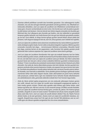 154 · MEMORIA PARTEKATU BATERANTZ
| ZENBAIT TESTIGANTZA: INDARKERIAZ, GGEEen URRAKETEZ, BIZIKIDETZAZ ETA MEMORIAZ |
–	 Gizartea alderdi politikoen aurretik doa horrelako gauzetan. Oso adierazgarria iruditu
zitzaidan, eta uste dut adi egon beharko genukeela seinale guztietara. Iaz, Elkarbizik an-
tolatutako ekitaldian, José Luis López de Lacalleren eta Villafañeren senitartekoak etor-
tzeaz gain, Ansaren senitartekoak ere etorri ziren. Eta horrek esan nahi du jada ez gaude-
la alde batean ala bestean. Uste dut denok izan behar dugula entzuteko eta ikusteko gai.
Biktimak leku hori elkargune gisa ikusteko gai badira, uste dut alderdiok ez genukeela
kanpoan gelditu beharko, eta maila berean jarri eta gai izan beharko genukeela esateko:
gu ere bai. Gure aldetik, ez diogu kontra egingo guztien izenak biltzen dituen plaka bat
jartzeari, nahi duguna topagune bat da, izan ere, dirua gastatu zuen Udalak hori egiteko.
–	 José Luis López de Lacalleren izena daraman errealitate bat da, baina biktima guztiak bil-
tzeko ahalegina egiten bada, horren alde ez daudenei dagokie mugitzea. Biktima guztien
omenezko monolito bat dago… terrorismoaren biktimen omenezkoa. Monolito handi
bat dago, oraintxe bertan ez dut gogoratzen. Leku horretaz hitz egiteko garaian jende
gehienak hilerri zaharra aipatzen du, López de Lacalleren izena baino gehiago.
–	 José Luis López de Lacalleren familiarekin hitz egin eta erabaki bateratu bat har liteke,
herriko alderdi guztien artean, ahalik eta kontsentsurik handiena bilatuz baita herritarre-
kin ere, eta kale bati José Luis López de Lacalleren izena jar lekioke. Eta hilerri zaharreko
guneari beste izen bat jarri, denon artean erabakita biktimen guztiokin errelazionatuta.
Parkean“L”arenmonolitoaetazuhaitzakmantendukoliratekeetaberribatzuksartufalta
direnekin. Gai zaila da, baina elkarrizketa prozesu bati ekin lekioke, herritar guztiak inte-
gratuta sentituko diren posizio bateraino iristeko, eta espazio hori gune komun bat izate-
ko. Familiak eskuzabaltasun handiz jokatu beharko luke, eta kontu handiz aztertu behar-
ko litzateke, zauri berriak ez zabaltzeko. Gerta daiteke gainera bizilagun gehienak esatea
mantendu behar dela tokia dagoen bezala. Ezker abertzaleak ere parte hartu beharko
luke prozesuan, zenbait keinu egin eta erabakiak hartu beharko lituzke elkarbizitzaren
eta adiskidetzearen alde, gainerako alderdiei erabaki berri hori hartzen laguntzeko.
–		 Zaila da. Beste zerbait egitea programatu zen eta erakunde adierazpen batean geratu
zen soilik. Lekuak José Luis López de Lacalle izena izateagatik eragozpenak egotea; ni,
hala moduz geratu nintzen. Denak ados egoteko zelai batean egin behar bazen, zelai
batean egi behar zen. Nik hori uste dut. Ez dut arazorik izango. EH Bildu sartuko litzateke.
José Luis López de Lacalleren kontua kenduz gero, sartuko da, jakina. Hor haiena egingo
zutelako. Zergatik ari zara niri ezetz esaten? Tontakeria bat dirudi, baina zergatik esaten
diozu ezetz leku horri, José Luis López de Lacalle deitzen delako? Hau da, Pepito Francia
deitzen bada, ez da ezer gertatzen. Arazoa José Luis López de Lacallerekin daukazu, ize-
nagatik. Zergatik duzu arazo hori? Zer egin du izen horrek? Nik dakidanez, ezer ez; soil–
soilik egon zen lekuan egoteko zorigaiztoa hiru tiro eman ziezazkioketen.
 