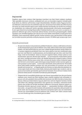 MEMORIA PARTEKATU BATERANTZ · 155
| ZENBAIT TESTIGANTZA: INDARKERIAZ, GGEEen URRAKETEZ, BIZIKIDETZAZ ETA MEMORIAZ |
Ongi etorriak
Zegokien zigorra bete ondoren Iñaki Igerategi Lizarribarri eta Iñaki Otaño Labakari otsailaren
18an egindako harreraren ondoren, eztabaida sortu zen era horretako ongietorri ekitaldi publi-
koak direla eta, biktimei sufrimendua eragin diezaieketelako. Ekitaldia Joseba Pagazaurtundua-
ren hilketaren urteurrena izan eta astebetera egin zen, eta kontuan hartu behar da ETAko bi preso
ohi horiei sei urteko kartzela zigorra ezarri zietela atentatu horretarako eta herriko hiru ertzaina-
ren etxebizitzen eta ondasunen kontra egindako atentatuetarako informazioa pasatzeagatik99
.
Ez zen egon liskarrik eta Auzitegi Nazionaleko Fiskaltzak ikerketa egin zuen arren, ez zuten jo on-
gietorrian deliturik egin zenik, Ertzaintzak adierazi bezala, terrorismoa goraipatzeagatik. Udalak
argudiatu zuen ekitaldia legezkoa izan zela eta esan zuen tokiko erakundeak ez zuela parte hartu
ekitaldian, baina oposizioko alderdi guztiek mozioa aurkeztu zuten gertaturikoari kritika eginez
eta horrelako kasuetan jarduteko ereduak proposatu zituzten. EH Bilduk agiri propioa egin zuen.
Askotariko jarrerak daude:
–	NiorainartesekulaeznaizposizionatupolitikokiAndoainen,sekula,ezaldebateraezbestera.
Ezditutkonpartitzengauzaaskobialdeetan.Gero,Iñaki,azkenaaskatudutenpresoizandako
batekin, nire adin berdintsukoa da, gure seme–alabak ikasgela berdinean daude. Kalean iku-
si nuenean ongietorria partikularki eman nion, baina sekula ez naiz izan manifestazio zalea,
joan izan naiz Elkarriren manifestazioetara, eta horrelakoak egin izan ditut, orain Gure Esku
Dago–renak eta horrelakoak. Sekula ez naiz joan ongietorri batera. Orduan sekula ez nuen
kuestionatzen,egiaesan.Benetaneginzitzaidan…eznuenkonpartitumoduabatere,parean
jarri izana. Lasaiago pentsatzen hasita, uler dezaket batzuentzat mingarria izatea, ze denok
dakigu etortzen direnean poza sortzen dela, normala den bezala. Orduan Andoainen egiten
dira herriaren sarrera batean, agian diskretugoa izango litzateke Irunberri aurrean egitea, be-
raien gunearen aurrean egitea… Ez dut esaten ezkutatzeko, baina pixka bat bai. Pertsonekin
kontu pixka batekin jokatzea gustatzen zait, tratu pertsonalean ere gustatzen zait, eta uler
dezaket arlo horretan ere… ez dagoela gaizki arlo horretan ere taktu pixka bat edukitzea mo-
lestatu egiten badie edo mina ematen badie, diskrezio pixka batekin egin, Irunberrin, kale na-
gusiaaurreandutela,egindezatela,igualezdaezerkostatzen.Etaezzentsuramoduan,kontu
pixka bat edukiz besteen minarekiko kontsiderazio pixka bategatik.
–	 Ongietorriak eta omenaldiak gatazka egon den heinean egunerokoak izan dira gure herrian;
espetxera sartu–irtenak izan diren bezalaxe. Azken urteotan ongietorri edo omenaldien in-
guruan sortu den gatazkak interes politiko bati erantzuten dio. Behin borroka armatua desa-
gertuta, helburua errelato bakarra nagusitu dadin lortu nahi da. Ongietorri horietan, herritar
asko biltzen dira, ideologia askotarikoak. Poza agertzen da, normalean, sufrimendu handia
pairatu duen jendea eta familiak daudelako inplikatuta; torturatuak, dispertsio gogorra su-
fritutakoak, familian zigortuak (umeak, helduak...)… espetxealdian familiako norbait galdu
dute askok... eta egoera horrekin bukatzen dela poztekoa eta ospatzekoa dela pentsatzen du
jende askok. Hori terrorista gaiztotzat dituztenei jasangaitza egiten zaie, eta maila batean
ulertzen dut. Omenaldiekin ez da inor beheratu nahi, umiliatu nahi. Azken urteotan batez
ere, tentu handiz egin dira, horrelakorik gerta ez dadin.
99	 Auzitegi Nazionaleko 6. Instrukzioko Epaitegi Zentralaren 7/15 epaia, 2015/03/13koa. Eta epai irmoa 2015/04/17an.
 