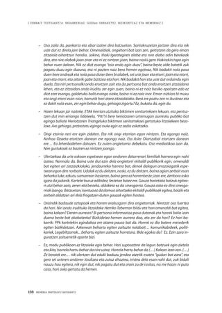 156 · MEMORIA PARTEKATU BATERANTZ
| ZENBAIT TESTIGANTZA: INDARKERIAZ, GGEEen URRAKETEZ, BIZIKIDETZAZ ETA MEMORIAZ |
–	 Oso zaila da, pankarta eta abar izaten dira batzuetan. Santakruzetan jartzen dira eta nik
uste dut ez direla jarri behar. Omenaldiak, ongietorri bat izan zen, gertatzen da gero eman
zitzaiola oihartzun handia. Jakina, Iñaki Igerategiren alaba eta nire alaba adin berekoak
dira, eta nire alabak joan ziren eta ni ez nintzen joan, baina noski gero Iñakirekin topo egin
behar nuen kalean. Nik ez diot esango “oso ondo egin duzu”, baina beste alde batetik zuk
pagatu duzu egin duzuna, eta ni pozten naiz bera hemen egoteaz. Nik badakit nola pasa
duen bere andreak eta nola pasa duten bere bi alabek, sei urte joan eta etorri, joan eta etorri,
joan eta etorri, eta aitarik gabe bizitzea eta hori. Nik badakit hori eta uste dut ordaindu egin
duela. Eta niri pertsonalki ondo erortzen zait eta da pertsona bat ondo erortzen zitzaidana
lehen, eta ez zitzaidan ondo iruditu zer egin zuen, baina ni ez naiz hasiko epaitzen edo ez
diot ezer esango, galdetuko balit esango nioke, baina ni ez naiz inor. Eman nizkion bi muxu
eta ongi etorri esan nion, barrutik hori atera zitzaidalako. Bera ere poztu zen ni ikusteaz eta
ez dakit nola esan, zer egin behar dugu, gehiago zigortu? Ez, bukatu da, egin du.
–	 Haien lekuan jar naiteke, ETAk herrian utzitako biktimen senitartekoen lekuan, eta pentsa-
tzen dut min emango lidakeela, “Piti”ri bere heriotzaren urtemugan aurresku publiko bat
egingo baliote Heriotzaren Triangeluko biktimen senitartekoei gertatuko litzaiekeen beza-
laxe. Are gehiago, protestatu egingo nuke egin ez zedin eskatzeko.
–	 Ongi etorria neri ere egin zidaten. Eta nik ongi etorrian egon nintzen. Eta egongo naiz.
Ainhoa Ozaeta etortzen danean ere egongo naiz. Eta Asier Oiartzabal etortzen danean
ere… Ea lehenbailehen datozen. Ez zuten ongietorria debekatu. Oso mediatikoa izan da.
Nire gustukoak ez baziren ez nintzen joango.
–	 Ulertzekoa da urte askoan espetxean egon ondoren datorrenari familiak harrera egin nahi
izatea. Normala da. Baina uste dut ezin dela ongietorri ekitaldi publikorik egin, omenaldi
bat egiten ari zatzaizkiolako, jendaurreko harrera bat, denok dakigun arrazoiagatik espe-
txean egon den norbaiti. Udalak ez du deitzen, noski, ez du deitzen, baina agian zerbait esan
beharkoluke,ezkutusamarreanhasieran,bainageroezhorrenbeste;izanere,denboraasko
igarodajadanik.Karteleiburuzadibidez,festetanbatezere.Gauzahorietakobatzukegitea-
ri utzi behar zaio, zeren eta bestela, aldaketa ez da sinesgarria. Gauza asko ez dira sinesga-
rriak izango. Batzuetan, kontua ez da damua aitortzeko ekitaldi publikoak egitea, baizik eta
zerbait aldatzen ari dela frogatzen duten gauzak egiten hastea.
–	 Oraindik badaude oztopoak eta horren erakusgarri dira ongietorriak. Niretzat oso fuertea
da hori. Niri ondo irudituko litzaidake Herriko Tabernan bildu eta han omenaldi bat egitea,
baina kalean? Denen aurrean? Bi pertsona informazioa pasa dutenak eta horrek balio izan
duena beste bat akabatzeko! Bizikidetza hemen aurrera doa, eta zer da hori? Ez hori ba-
karrik: PPk kartelekin egindakoa ere atzera pauso bat da. Horrek ez dio batere mesederik
egiten bizikidetzari. Azkenean behartu egiten zaituzte nolabait… komunikabideek, politi-
kariek, Legebiltzarrak... behartu egiten zaituzte horretara. Bide egokia da? Ez. Ezin zara in-
guratzen zaituenetik aparte bizi. 
–	 Ez, modu publikoan ez litzaieke egin behar. Hori suposatzen da lagun batzuek egin zietela
eta kito, horrela hartu behar da nire ustez. Horrela hartu behar da (…) Kalean izan zen. (…)
Ze beraiek ere… nik ulertzen dut eduki baduzu jendea atzetik esaten “gudari bat zara”, eta
gero sei urteren ondoren itzultzea eta zutaz ahaztea, tristea dela esan nahi dut, zuk bidali
nauzu hau egitera, nik egin dut, nik pagatu dut eta orain zu de rositas, no me haces ni puto
caso, hori asko gertatu da hemen.
 