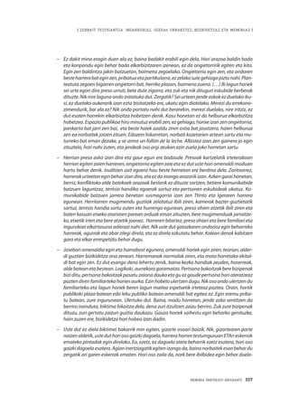 MEMORIA PARTEKATU BATERANTZ · 157
| ZENBAIT TESTIGANTZA: INDARKERIAZ, GGEEen URRAKETEZ, BIZIKIDETZAZ ETA MEMORIAZ |
–	 Ez dakit mina eragin duen ala ez, baina badakit erabili egin dela. Hori arazoa baldin bada
eta konpondu egin behar bada elkarbizitzaren izenean, ez da ongietorririk egiten eta kito.
Egin zen baldintza jakin batzuetan, baimena zegoelako. Ongietorria egin zen, eta ondoren
besteharrerabateginzen,pribatuaetapartikularra,ezzelakosutegehiagopiztunahi.Plan-
teatuta zegoen bigarren ongietorri bat, herriko plazan, baimena zuena. (…) Bi lagun horiek
sei urte egon dira preso urruti, bete dute zigorra, eta zuk eta nik ditugun eskubide berberak
dituzte. Nik nire laguna ondo tratatuko dut. Zergatik? Sei urtean jende askok ez duelako iku-
si, ez duelako aukerarik izan ezta bisitatzeko ere, ukatu egin diotelako. Merezi du errekono-
zimendurik, bai ala ez? Nik ondo portatu nahi dut berarekin, merezi duelako, nire iritziz, ez
dut esaten horrekin elkarbizitza hobetzen denik. Kasu honetan ez da helburua elkarbizitza
hobetzea. Espazio publikoa hiru minutuz erabili zen, ez gehiago, horixe izan zen ongietorria,
pankarta bat jarri zen bai, eta beste haiek azaldu ziren ostia bat jasotzera, haien helburua
zen ea norbaitek jotzen zituen. Edozein liskarretan, norbait kazetarien artean sartu eta mu-
turreko bat eman dezake, y se arma un follón de la leche. Albistea izan zen gainera jo egin
zituztela, hori nahi zuten, eta jendeak oso argi zeukan ezin zuela joko horretan sartu.
–	 Herrian preso asko izan dira eta gaur egun ere badaude. Presoak kartzelatik irteterakoan
herrian egiten zaien harreran, ongietorria egiten zaie eta ez dut uste hori omenaldi moduan
hartu behar denik. Iruditzen zait egoera hau beste herrietan ere berdina dela. Zoritxarrez,
harrerak urteetan egin behar izan dira, eta ez da inongo arazorik izan. Azken garai honetan,
berriz, konfliktoko alde batekoek arazoak besterik ez dituzte sortzen, betiere komunikabide
batzuen laguntzaz, tentsio handiko egoerak sortuz eta pertsonen eskubideak ukatuz. Ko-
munikabide batzuen jarrera benetan susmagarria izan zen Ttinto eta Igeraren harrera
egunean. Herritarren mugimendu guztiak zelatatuz ibili ziren, kamerak bazter guztietatik
sartuz, tentsio handia sortu zuten eta hurrengo egunean, preso ohien atzetik ibili ziren eta
baten kasuan etxeko atariaren parean orduak eman zituzten, bere mugimenduak jarraitze-
ko, etxetik irten eta bere atzetik joanez.  Harreren bitartez, preso ohiari eta bere familiari eta
ingurukoei elkartasuna adierazi nahi diet. Nik uste dut gatazkaren ondorioz egin beharreko
harrerak, agurrak eta abar zilegi direla, eta ez direla ezkutatu behar. Kalean denok kabitzen
gara eta elkar errespetatu behar dugu. 
–	 Josebari omenaldia egin eta hamabost egunera, omenaldi horiek egin ziren; teorian, alder-
di guztien bizikidetza ona zenean. Harremanak normalak ziren, eta mota horretako ekital-
di bat egin zen. Ez dut esango dena lehertu zenik, baina kezka handiak zeuden, haserreak,
alde batean eta bestean. Logikoki, aurrekora garamatza. Pertsona bakoitzak bere bizipenak
bizi ditu, pertsona bakoitzak pasatu zaiona dauka eta gu ez gaude pertsona hori ateratzeaz
pozten diren familiarteko horien aurka. Ezin hobeto ulertzen dugu. Nik oso ondo ulertzen du
familiarteko eta lagun horiek beren lagun maitea espetxetik irteteaz poztea. Orain, hortik
publikoki plaza batean edo leku publiko batean omenaldi bat egitea ez. Egin eremu priba-
tu batean, zure ingurunean. Ulertuko dut. Baina, modu horretan, jende asko sentitzen da
berriro irainduta, biktima bikoitza dela, dena zuri itzultzen zaizu berriro. Zuk zure bizipenak
dituzu, zuri gertatu zaizun guztia daukazu. Gauza horiek saihestu egin beharko genituzke,
hain zuzen ere, bizikidetza hori hobea izan dadin.
–	 Uste dut ez diela biktimei bakarrik min egiten, gizarte osoari baizik. Nik, gizartearen parte
naizen aldetik, uste dut hori oso gaizki dagoela, harrera horren testuinguruan ETAri eskerrak
emateko pintadak egin direlako. Ea, ezetz, ez dagoela atera beharrik ezetz esatera, hori oso
gaizkidagoelaesatera. Agianinertziagatikegitenizangoda,bainanorbaitekesanbehardu
zergatik ari garen eskerrak ematen. Hori oso zaila da, nork bere ibilbidea egin behar duela-
 