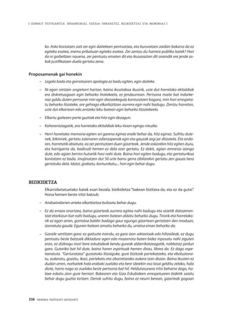 158 · MEMORIA PARTEKATU BATERANTZ
| ZENBAIT TESTIGANTZA: INDARKERIAZ, GGEEen URRAKETEZ, BIZIKIDETZAZ ETA MEMORIAZ |
ko. Asko kostatzen zait zer egin daitekeen pentsatzea, eta bururatzen zaidan bakarra da ez
egiteko esatea, eremu pribatuan egiteko esatea. Zer zentzu du harrera publiko batek? Hori
da ni goibeltzen nauena, zer pentsatu ematen dit eta ikusarazten dit oraindik ere jende as-
kok justifikatzen duela gertatu zena.
Proposamenak gai honekin
–	 Legala bada eta gorrotoaren apologia ez badu egiten, egin daiteke.
–	 Ni egon nintzen ongietorri hartan, baina ikusitakoa ikusirik, uste dut horrelako ekitaldiak
era diskretuagoan egin beharko liratekeela, ez jendaurrean. Pertsona maite bat indarke-
riaz galdu duten pertsonei min egin diezaiekegula konturatzen bagara, min hori errespeta-
tu beharko litzateke, are gehiago elkarbizitzan aurrera egin nahi badugu. Zentzu horretan,
uste dut elkartean edo antzeko leku batean egin beharko litzatekeela.
–	 Elkartu gaitezen parte guztiak eta hitz egin dezagun.
–	 Koherentziagatik, era horretako ekitaldiak leku itxian egingo nituzke.
–	 Herri honetako memoria egiten ari garena eginez eraiki behar da, hitz eginez. Sufritu dute-
nek, biktimek, gertatu zaienaren adierazpenak egin eta gauzak argi jar ditzatela. Eta ondo-
ren, horretatik abiatuta, ea zer pentsatzen duen gizarteak. Jende askorekin hitz egiten duzu,
eta harrigarria da, badirudi hemen ez dela ezer gertatu. Ez dakit, agian amnesia izango
dute, edo agian berriro hutsetik hasi nahi dute. Baina hori egiten badugu, eta gertaturikoa
kontatzen ez bada, imajinatzen dut 50 urte barru gerra zibilarekin gertatu zen gauza bera
gertatuko dela. Idatzi, grabatu, komunikatu... hori egin behar dugu.
Bizikidetza
	 Elkarrizketatuetako batek esan bezala, bizikidetza “bakean bizitzea da, eta ez da gutxi”.
Hona hemen beste iritzi batzuk:
–	 Andoaindarren arteko elkarbizitza bultzatu behar dugu.
–	 Ez da erraza onartzea, baina gizarteak aurrera egitea nahi badugu eta atzetik datozenen-
tzat etorkizun bat nahi badugu, uneren batean aldatu beharko dugu. Tirorik eta horrelako-
rik ez egon arren, gorrotoa baldin badago gaur egungo gizartean gertatzen den moduan,
izorratuta gaude. Egunen batean amaitu beharko du, urratsa eman beharko da.
–	 Garaile sentitzen gara: ez gaituzte iraindu, ez gara izan sektarioak edo hiltzaileak, ez dugu
pentsatu beste batzuek diktadura ageri edo mozorrotu baten bidez inposatu nahi ziguten
eran, ez dizkiogu inori bere eskubideak kendu gureak aldarrikatzeagatik, nobleziaz jardun
gara. Gutariko bat hil dute, baina haren espirituak hemen dirau, librea da. Ez dago espe-
txeratuta. “Gerturatzea” gustatuko litzaiguke, gure bizitzak partekatzeko, eta eboluziona-
tu, aukeratu, gozatu, ikasi, partekatu eta abarretarako aukera izan dezan. Baina ikusten ez
dudan arren, norbaitek hala erabaki zuelako eta bere ideiekin oso lasai gelditu zelako, hala
diote, harro nago ez zuelako beste pertsona bat hil. Heldutasunera iritsi beharra dago, ha-
laxe eskatu zion gure herriari. Bakearen eta Giza Eskubideen errespetuaren bidetik saiatu
behar dugu guztia lortzen. Denok sufritu dugu, baina ez neurri berean, gizarteak gogoan
 
