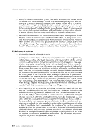 160 · MEMORIA PARTEKATU BATERANTZ
| ZENBAIT TESTIGANTZA: INDARKERIAZ, GGEEen URRAKETEZ, BIZIKIDETZAZ ETA MEMORIAZ |
–	 Humanoki inoiz ez zaizkit heriotzak gustatu. Ulertzen dut estrategia baten barruan kokatu
behardirela,bainaarmenkontraegonnaizbeti.Humanokiminaeragitendiguden–denei,per-
tsona guzti–guztiei. Ez dut inor ezagutzen poztu denik, eta herri honetan inor ez da poztu bes-
teen heriotzarekin, ez alde batekoak ez bestekoak. Andoaindik begiratuta, haustura bat eragin
du harremanetan, Euskal Herriko beste hainbat lekutan bezalaxe, nik uste. Pertsona ezagunak
ziren, egunero ikusten genituen, nire kasuan bat bereziki; orduan, pertsonen artean nolabaite-
ko gatazka–edo sortu duten atentatuak izan dira. Bestela, estrategian kokatzen ditut.
–	 Pertsonen arteko erlazioak ez ditu Administrazioak zuzendu behar helburu politikoa atzean
dituelako, txantaia morala izan daitekeelako horretara behartzea. ETA eta inguruaren konde-
na ez den bitartean bere oinorde politikoek ez dute legitimaziorik asmakerietarako. Pertsonen
artean gertatzen dena, onerako bada, gauza naturala izan behar du. Coviten, GAL eta ETAren
biktimak elkarrekin egin dugu lan, justiziaren alde, inpunitatearen aurka. Erasotzaileek izena
dute, ETA, GAL, eta Andoainen edo Hernanin, Batallon Vasco Espainolak izena daukate.
Bizikidetzarako oztopoak
–	 Gorrotoa dago oraindik hainbat pertsonetan.
–	 Niretzat, errekonozimenduaren kontua, denek errekonozitzea maila berean zer gertatu den,
barkamena askok eskatu behar dutela eta eskatzen ari direla. Zauriak nik uste dut hasieran
horrekin sendabidean jartzen direla, errekonozimenduarekin. Ni ez naiz joango inoiz ez da-
kit zeinen omenaldira, baina ulertuko dut bere sufrimendua, ulertuko dut bere mina, uler-
tuko dut berak eduki duen gorrotoa. Ulertzen dut, mila gauza ulertzen ditut. (…) Gauza bat
da ulertzea eta ikustea, gero oso hipokrita da pentsatzea sufrimendua zurea bakarrik dela,
hori ez da erreala, hori pentsatzen duena ez da mundu honetan bizi, ez da Euskal Herrian
bizi, azkenean horrek pauso bat ekartzen du, gero beste bat, baina hau oso mantso doa eta
oso mantso joango da nire ustez, baina bueno, bidean gaude, ezta? Hori da garrantzitsua,
bidean egotea. Ez da lan erraza, ez da lan makala, urte askotako ondorioak daude sendatu
beharra, zauri asko dago sendatu beharra, hori ez da egiten horrela: plas! Eta bat–batean
txipa aldatzen zaigu denei eta bat–batean beste pertsona bat bihurtzen gara, ze hor ibilbi-
de bat daukagu, bizipenak dauzkagu denok, batzuek modu batekoak beste batzuek beste
modu batekoak, eta pentsatzen dut pixkanaka joango dela goxatzen.  
–	 Berak bere mina du, eta nik nirea. Baina bere mina ez da nire errua, eta ezta nire mina bere
errua ere. Eta azkenean bizilagunak gara, topo egiten dugu… eta ez gara hasiko bada bata
bestearen sorbaldan negarrez. Baina gutxienez kaixo esan… hori ez da batere kostatzen…
Nik ez daukat, ez, baina azkenean nork bere kalbarioa du. Berak bere borroka duelako, eta
nik nirea. Eta nirea da jakitea zer gertatu zitzaion nire anaiari. Eta berea izango da… nik
uste… jakitea zer gertatu zitzaion nire anaiari, eta ez nire anaiak egin zuena norbaiti or-
dainaraztea. Baina beste aldean ere gorroto asko ikusten dut. Esan nahi dudana da ger-
tatu zenaren errudunek, ziur asko, kartzelarekin ordaindu izango dutela seguruenik, baina
ez dakit. Ez dakit, baina horrek ere ez du balio. Ulertzen didazu? Hor mendeku eta gorroto
apur bat ere ikusten dut, kartzela zigorra bete egin behar delako, eta berdin diolako laurogei
kilometrora ala mila eta bostehunera izan. Nork sufritzen du kasu horretan? Familiek. Eta
ikusten dut ez direla gelditzen, ez dira gelditzen, gehiago eta gehiago nahi dute, eta nik ez
dut nahi inork ordaintzea, nik banekien non zebilen anaia… Nik gauza bakar bat nahi dut:
zer gertatu zen jakin eta aitorpena egitea, besterik ez.
 