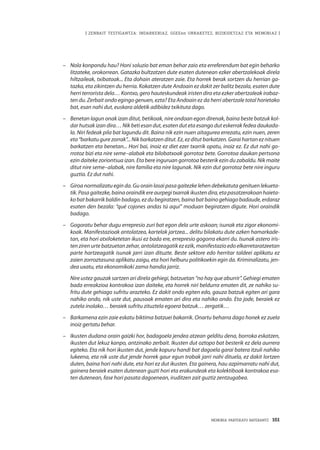 | ZENBAIT TESTIGANTZA: INDARKERIAZ, GGEEen URRAKETEZ, BIZIKIDETZAZ ETA MEMORIAZ |
MEMORIA PARTEKATU BATERANTZ · 161
–	 Nola konpondu hau? Honi soluzio bat eman behar zaio eta erreferendum bat egin beharko
litzateke, orokorrean. Gatazka bultzatzen dute esaten dutenean ezker abertzalekoak direla
hiltzaileak, txibatoak... Eta dohain ateratzen zaie. Eta horrek berak sortzen du herrian ga-
tazka, eta zikintzen du herria. Kokatzen dute Andoain ez dakit zer balitz bezala, esaten dute
herri terrorista dela… Kontxo, gero hauteskundeak iristen dira eta ezker abertzaleak irabaz-
ten du. Zerbait ondo egingo genuen, ezta? Eta Andoain ez da herri abertzale total horietako
bat, esan nahi dut, euskara aldetik adibidez txikituta dago.
–	 Benetan lagun onak izan ditut, betikoak, nire ondoan egon direnak, baina beste batzuk kol-
dar hutsak izan dira… Nik beti esan dut, esaten dut eta esango dut eskerrak fedea daukada-
la. Niri fedeak pila bat lagundu dit. Baina nik ezin nuen aitagurea errezatu, ezin nuen, zeren
eta“barkatugurezorrak”...Nikbarkatzenditut.Ez,ezditutbarkatzen.Garaihartaneznituen
barkatzen eta benetan... Hori bai, inoiz ez diet ezer txarrik opatu, inoiz ez. Ez dut nahi go-
rrotoz bizi eta nire seme–alabak eta bilobatxoak gorrotoz bete. Gorrotoa daukan pertsona
ezin daiteke zoriontsua izan. Eta bere inguruan gorrotoa besterik ezin du zabaldu. Nik maite
ditut nire seme–alabak, nire familia eta nire lagunak. Nik ezin dut gorrotoz bete nire inguru
guztia. Ez dut nahi.
–	 Giroa normalizatu egin da. Gu orain lasai pasa gaitezke lehen debekatuta genituen lekueta-
tik.Pasagaitezke,bainaoraindikereaurpegitxarrakikustendira,etapasatzerakoanhaieta-
kobatbakarrikbaldinbadago,ezdubegiratzen,bainabatbainogehiagobadaude,erdaraz
esaten den bezala: “qué cojones andas tú aquí” moduan begiratzen digute. Hori oraindik
badago.
–	 Gogoratu behar dugu errepresio zuri bat egon dela urte askoan; isunak eta zigor ekonomi-
koak. Manifestazioak antolatzea, kartelak jartzea... delitu bilakatu dute azken hamarkade-
tan, eta hori atxiloketetan ikusi ez bada ere, errepresio gogorra ekarri du. Isunak astero iris-
ten ziren urte batzuetan zehar, antolatzeagatik ez ezik, manifestazio edo elkarretaratzeetan
parte hartzeagatik isunak jarri izan dituzte. Beste sektore edo herritar taldeei aplikatu ez
zaien zorroztasuna aplikatu zaigu, eta hori helburu politikoekin egin da. Kriminalizatu, jen-
dea uxatu, eta ekonomikoki zama handia jarriz.
	Nire ustez gauzak sartzen ari direla gehiegi, batzuetan “no hay que aburrir”. Gehiegi ematen
bada erreakzioa kontrakoa izan daiteke, eta horrek niri beldurra ematen dit, ze nahiko su-
fritu dute gehiago sufritu arazteko. Ez dakit ondo egiten edo, gauza batzuk egiten ari gara
nahiko ondo, nik uste dut, pausoak ematen ari dira eta nahiko ondo. Eta jode, beraiek ez
zutela inolako… beraiek sufritu zituztela egoera batzuk… zergatik…
–	 Barkamena ezin zaie eskatu biktima batzuei bakarrik. Onartu beharra dago honek ez zuela
inoiz gertatu behar.
–	 Ikusten dudana orain gaizki hor, badagoela jendea atzean gelditu dena, borroka eskatzen,
ikusten dut lekuz kanpo, antzinako zerbait. Ikusten dut oztopo bat besterik ez dela aurrera
egiteko. Eta nik hori ikusten dut, jende kopuru handi bat dagoela garai batera itzuli nahiko
lukeena, eta nik uste dut jende horrek gaur egun trabak jarri nahi dituela, ez dakit lortzen
duten, baina hori nahi dute, eta hori ez dut ikusten. Eta gainera, hau azpimarratu nahi dut,
gainera beraiek esaten dutenean guzti hori eta erakundeak eta kolektiboak kontrakoa esa-
ten dutenean, fase hori pasata dagoenean, iruditzen zait guztiz zentzugabea.
 