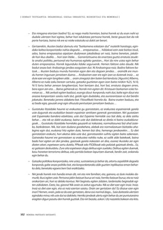 162 · MEMORIA PARTEKATU BATERANTZ
| ZENBAIT TESTIGANTZA: INDARKERIAZ, GGEEen URRAKETEZ, BIZIKIDETZAZ ETA MEMORIAZ |
–	 Eta niregana etortzen badira? Ez, ez nago maila horretan, baina horrek ez du esan nahi ez
dudala ulertzen hori egitea, behar hori edukitzea pertsona horrek, beste gauza bat da nik
parte hartzea, baina nik ere ez nioke eskatuko ez dakit zer berari.
–	 Gertaerekin, ikusten badut damutu eta “barkamena eskatzen dut” esatetik haratago, egin-
dako kaltea konpontzeko nahia dagoela… erreparazioa… hildakoei ezin zaie bizitza itzuli,
ados, baina erreparazioa aipatzen dudanean jokabideaz ari naiz, baina benetan, jokabi-
de hori ikus dadila… hori izan liteke… Garrantzitsuena da onartzea guztiz erratuta zeude-
la analisi politiko, pertsonal eta humanoa egiteko garaian... Hori da nire ustez egin behar
duten erreparazioa. Horrek lagunduko lidake seguruenik. Hemen faktore asko daude. Nik
badut arazo bat: Andoaingo jendea ezagutzen dut. Ni Andoaingoa naiz. Badira faktore ba-
tzuk… ikusten baduzu mundu horretan egon den eta dagoen jendea… oraindik ere mun-
du horren inguruan jarraitzen duena… Andoainen ezer ere egin izan ez dutenak inoiz… ez
dute ezer ere egin langileen alde… orain zinegotzi den baten bat kenduta: [Agustín] Alberro,
Alberro ez nuke zaku berean sartuko, gatazka guztietan egon izan baita nirekin %25, %10,
%15 lortu behar zenean langileentzat, hori kentzen dut, hori bai, erratuta dagoen arren,
bera egon zen eta… Baina gehienak ez. Horrek min egiten dit. Kristauen barkamen eske ho-
rretan ez… Nik zerbait egiten badizut, esango dizut: konpondu nahi dut, kalte egin dizut eta
arazoa konpontzen saiatu nahi dut, gaizki egin dudalako, eta aurrerantzean ez dut berdin
jokatuko. Benetako jarrera aldaketa bat. Filosofikoki horrela da.  Baina esaten baduzu, eta
ez bada egia, gauzak ongi egin dituzula pentsatzen jarraitzen baduzu…
–	 Gustatuko litzaidake haurrei ez erakustea gu gorrotatzen, ez erakustea espainiarrak garela
uste dugunok eta euskaldun bezain espainiar sentitzen garenok gorrotatzen. Niri gustatzen
zait Espainiako bandera edukitzea, uste dut Espainia herrialde oso bat dela, ez dela zatitu
behar… eta nik ez dakit euskaraz, baina uste dut dakitenak ez direla ni baino euskalduna-
goak… Gustatuko litzaidake horrelako gauzarik ez irakastea, normaltasunez bizi ahal izate-
ko, bizikidetzan. Nik, bizi izan dudana gorabehera, alabak era normalizatuan bizitzeko aha-
legina egin dut, euskaraz hitz egiten dute, hemen bizi dira, hemengo jendearekin… Ez diet
gorrotatzen erakutsi, hori akatsa dela uste dut, gorrotoarekin sufritu egiten baita azkenean.
Gainerako haurrei ere gorrotatzen ez erakustea nahiko nuke, ez soilik alde batekoek, baina
bada hori egiten ari den jendea, gaiztoak garela irakasten ari dira, esanez ikusteko zer egin
dioten aitari, espetxean sartu dutela, PPkoak edo PSOEkoak edo poliziak gaiztoak direla... Ez,
ezgaitezendeskuidatu.Zureaitaespetxeandagodelituaeginzuelako.Delituaegitenduenak,
kasu honetan terrorismo delitua, edo partida batean lapurtzen duenak, berdin zait, ordaindu
egin behar du.
–	 Gatazkapolitikoakonpontzeko,nireustez,sustraietarajobeharda,aitortuaspalditikdagoela
konpondu gabe arazo politiko bat, eta konponketarako alde guztien inplikazioa eman behar-
ko dela, benetako egoera berri bat eraikitzeko. 
–	 Niri jende horrek min handia eman dit, niri eta nire familiari, eta, gainera, ez dute inolako da-
murik;ikusiegitenzaie.Pertsonajakinbatzueiburuzarinaiz,herrikobatzueiburuz,etaeznaiz
orokortzen ari, hori ez delako kontua. Niri begiratu egiten zidaten, larderiazko begiradak egi-
ten zizkidaten. Ezetz, ba, gizona! Nik orain ez zaitut agurtuko. Nik ez diet ezer egin inoiz. Inoiz.
Inoiz ez diet ezer egin, eta ez naiz ezertan saiatu. Orain zer gertatzen da? Ez diozue ezer egin
inori?Hemen,orain,jadaezdaezergertatzen,denaosonormaldago...Saiadaitezelaulertzen
egindakomina;nikustedutezdakitela.Herrikojendeakulertueginbeharduzerpuntutaraino
eragitendigunpasatudenhorrekguztiak.Etaniribezala,askori.Utznazatelabakeanetakito.
 