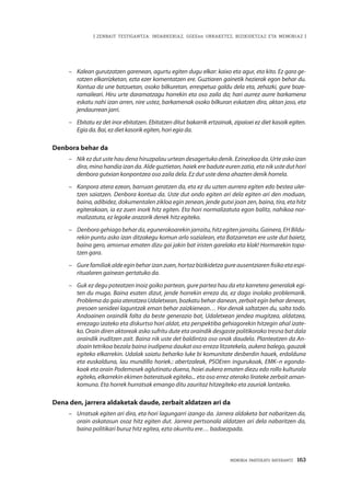 | ZENBAIT TESTIGANTZA: INDARKERIAZ, GGEEen URRAKETEZ, BIZIKIDETZAZ ETA MEMORIAZ |
MEMORIA PARTEKATU BATERANTZ · 163
–	 Kalean gurutzatzen garenean, agurtu egiten dugu elkar: kaixo eta agur, eta kito. Ez gara ge-
ratzen elkarrizketan, ezta ezer komentatzen ere. Guztiaren gainetik hezierak egon behar du.
Kontua da une batzuetan, osoko bilkuretan, errespetua galdu dela eta, zehazki, gure boze-
ramaileari. Hiru urte daramatzagu horrekin eta oso zaila da; hari aurrez aurre barkamena
eskatu nahi izan arren, nire ustez, barkamenak osoko bilkuran eskatzen dira, aktan jaso, eta
jendaurrean jarri.
–	 Ebitatu ez det inor ebitatzen. Ebitatzen ditut bakarrik ertzainak, zipaioei ez diet kasoik egiten.
Egia da. Bai, ez diet kasorik egiten, hori egia da.
Denbora behar da
–	 Nik ez dut uste hau dena hiruzpalau urtean desagertuko denik. Ezinezkoa da. Urte asko izan
dira, mina handia izan da. Alde guztietan, haiek ere badute euren zatia, eta nik uste dut hori
denbora gutxian konpontzea oso zaila dela. Ez dut uste dena ahazten denik horrela.
–	 Kanpora atera ezean, barruan geratzen da, eta ez du uzten aurrera egiten edo bestea uler-
tzen saiatzen. Denbora kontua da. Uste dut ondo egiten ari dela egiten ari den moduan,
baina, adibidez, dokumentalen zikloa egin zenean, jende gutxi joan zen, baina, tira, eta hitz
egiterakoan, ia ez zuen inork hitz egiten. Eta hori normalizatuta egon balitz, nahikoa nor-
malizatuta, ez legoke arazorik denek hitz egiteko.
–	 Denbora gehiago behar da, egunerokoarekin jarraitu, hitz egiten jarraitu. Gainera, EH Bildu-
rekin puntu asko izan ditzakegu komun arlo sozialean, eta Batzarretan ere uste dut baietz,
baina gero, amorrua ematen dizu gai jakin bat iristen garelako eta klak! Hormarekin topa-
tzen gara.
–	 Gure familiak alde egin behar izan zuen, hortaz bizikidetza gure ausentziaren fisiko eta espi-
ritualaren gainean gertatuko da.
–	 Guk ez degu poteatzen inoiz goiko partean, gure partea hau da eta karretera generalak egi-
ten du muga. Baina esaten dizut, jende horrekin erreza da, ez dago inolako problemarik.
Problema da gaia ateratzea Udaletxean, bozkatu behar danean, zerbait egin behar denean,
presoen senideei laguntzak eman behar zaizkienean… Hor denak saltatzen du, salta todo.
Andoainen oraindik falta da beste generazio bat, Udaletxean jendea mugitzea, aldatzea,
errezago izateko eta diskurtso hori aldat, eta perspektiba gehiagorekin hitzegin ahal izate-
ko. Orain diren aktoreak asko sufritu dute eta oraindik desgaste politikorako tresna bat dala
oraindik iruditzen zait. Baina nik uste det baldintza oso onak daudela. Planteatzen da An-
doain tetrikoa bezala baina irudipena daukat oso erreza litzatekela, aukera balego, gauzak
egiteko elkarrekin. Udalak saiatu beharko luke bi komunitate desberdin hauek, erdalduna
eta euskalduna, lau mundillo horiek.: abertzaleak, PSOEren ingurukoak, EMK–n egonda-
koak eta orain Podemosek aglutinatu duena, hoiei aukera ematen diezu edo rollo kulturala
egiteko, elkarrekin ekimen bateratuak egiteko... eta oso errez aterako lirateke zerbait aman-
komuna. Eta horrek hurratsak emango ditu zauritaz hitzegiteko eta zauriak lantzeko.
Dena den, jarrera aldaketak daude, zerbait aldatzen ari da
–	 Urratsak egiten ari dira, eta hori lagungarri izango da. Jarrera aldaketa bat nabaritzen da,
orain askatasun osoz hitz egiten dut. Jarrera pertsonala aldatzen ari dela nabaritzen da,
baina politikari buruz hitz egitea, ezta okurritu ere… badaezpada.
 