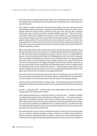 164 · MEMORIA PARTEKATU BATERANTZ
| ZENBAIT TESTIGANTZA: INDARKERIAZ, GGEEen URRAKETEZ, BIZIKIDETZAZ ETA MEMORIAZ |
–	 Nik ikusten detena da barka eskatu behar dutela, herri honi barka eskatu behar diote. Eta
nik barkatzen diet, nik barkatzen diet, nik superatu det, nik barkatzen diet... Hor konpon bere
kontzientziarekin.
–	 Nik ez daukat “makila magikorik”, baina bai ikusten dudala, uste dut, momentu honetan
nahi badugu etorkizunera begiratu, erdibide bat bilatu beharko dugula, eta denek onartu
beharko dutela eta dugula, hemen sufrimendu asko egon dela, min egin dela, errepresio
handia egon dela, torturak egon direla, mendeku politikoa egon dela… Nik uste dut azke-
nean denon ardura dela, politikoena, herritarrena, etab. Azkenean, aurrera begiratu behar
dugu, fase berri batean sartu behar dugu, blokeo honetatik ateratzeko, onartu beharko dira
gauzak alde guztietatik. Nik uste dut batzuek onartu dutela edo onartzen ari direla mina
eragin dutela herri honetan, ba nik uste dut hori denek egin behar dutela edo egin behar du-
gula. Nik ere igual onartu beharko dut momentu batean norbaiti mina eragin diodala nire
ibilbide militantean, ez dakit.
–	 Begira, denda bat daukat. Nire ustez herriak onartzen du beste fase batean gaudela, nik ere
bai, eta horregatik nago hemen, bestela ez nintzateke egongo. Niretzat hau beste pauso bat
da. Nik denda bat daukat Andoaingo auzo batean, Asierren auzoan, nire bikotekidearen
auzoan, eta auzo horretan denek dakite nire bikotekidea zein den, nire familia ezagutzen
dute, oso integratuta daudela esan nahi dut, eta nik denda bat daukat eta mota guztietako
pertsonak sartzen dira. Nire bezeroen artean badago emakume bat, anaia ETAk hil diona,
eta nik uste dut guk gaitasun handiagoa daukagula hori beste modu batean eramateko. Ez
dut esan nahi berak ez duela nirekiko edo nire bikotekidearekiko amorrurik edukiko, baina
nire dendara etortzen da eta nik berarekin. Bai, bai… denok ezagutzen dugu elkar eta nire
dendan ideologia guztietako jendea sartzen da, eta ideologia guztietako jendearekin hitz
egiten dut, harreman oso ona daukat eta ez dago problemarik.
–	 Nire ustez, herriak ez dauka konfrontazio puntu hori eta mendeku puntu hori. Nik uste dut
herri honek beste modu batean bizi nahi duela. Batzuk arrarekin hilko dira, hori horrela da.
Arrak hor daude eta hori kostatuko da asko. Nik uste dut gero eta gutxiago dagoela.
–	 Uste dut gizartea aurretik doanez, errazagoa dela... Tabernetan edo gauza jakin batzuez
hitz egiteko moduko beste konfiantza egon ez arren, egon daitezke leku berean ardo batzuk
edaten.
–	 Ez dakit… ez dut jaitsi nahi… gutxitan jaisten naiz. Baina aldatu da, bai. Bada buruarekin
horrela egiten duen jendea, agur moduan…
–	 Orain datozen generazioak ya ezberdinak datozte, ez dute bizi izan… oaindikan konflikto
hori dago baino errepresio hori ez dute bizi izan, bildur guzti hau… nik ustet beste genera-
zioak beste modu batera datoztela. Nahi det esan, lehen sinistezina izango zan ni zipayo
baten laguna izatea, baina gaur egun nere alaba izan daiteke zipayo baten semearen lagu-
na, eta ez da ezer gertatzen, eta aldaketak hor oso nabarmenak dia, oso nabarmenak dia.
Zure alabatxoa bere laguntxoa da tal cual, porque bere laguntxoa da, ta hor ya gauza asko
puskatzen dia. Gauza asko puskatzen dia.
–	 Bai, nabaritzen dela uste dut, batez ere azkeneko urteetan. Oro har, 2011ko urria funtsezkoa
izan zen. Hasteko, mehatxua desagertu zelako, existitzeari utzi ziolako; horrek askatasun
handia eman zion mehatxupean bizi zen jendeari. Uste dut horri esker zenbait gauza be-
rreskuratu zirela, bizilagunak garelako, gizakiak garelako. Kontua ez da nik zuri eskatzea ez
 