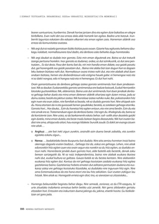 166 · MEMORIA PARTEKATU BATERANTZ
| ZENBAIT TESTIGANTZA: INDARKERIAZ, GGEEen URRAKETEZ, BIZIKIDETZAZ ETA MEMORIAZ |
learen santuariora, Irunberrira. Denak hortxe jartzen dira eta egiten dute bakailoa en alegre
biribilketa. Esan nahi det oso erreza dala alde hortatik lan egitea. Badira urte batzuk. Irun-
berrik laguntza eskatzen dio edozein elkarteri eta eman egiten zaio. Harreman aldetik oso
erreza da komunitatea osatzea.
–	 Nikargiduteznaizelagorrotoanbizikobizitzaputaosoan.Gizartehauegituratubeharradau-
kagu nolabait, normaltasunera itzul dadin, eta denbora asko beharko dugu horretarako.
–	 Nik argi daukat ez dudala inor gorroto. Ezta min eman digutenak ere. Baina ez dut traturik
izango pertsona horiekin. Inor gorroto ez dudanez, ordea, ez dut ezinikusirik, ez dut zera pen-
tsatzen... Ez dut desio. Pasa den kontu bat da, niri min handia eman didate, oso gaizki pasatu
dut, gai honengatik oso gaizki pasatzen dut... Baina nire alaba bizi izan dugun hori ez dagoen
leku batean bizitzea nahi dut. Normaltasun osora iristea nahi dut, eta nire alabak ahal duen
ondoen bizitzea, hemen eta desberdintasun edo estigma hauek gabe: ni hemengoa naiz eta
ni ez dakit nongoa, edo ni hangoa naiz eta ni hemengoa. Ez dut hori nahi.
	Orain garrantzitsuena da denbora gehiago izatea gorroto sentimendu hori duen jendearen-
tzat.Nikezdaukat.Euskararekikogorrotosentimenduaerebadutebatzuek,EuskalHerriarekin
lotutako guztiarekikoa. Nik, alderantziz. Baina uste dut sentimendu hori duen jendeak denbo-
ra gehiago behar duela eta mina eman dietenen aldetik ohartzea egin duten minaz, jada ez
damuizatea,baiziketajakitunizatea.Nikhorrelaxeizateanahikonuke.Bai,psikiatrarekinhitz
egin nuen eta esan zidan, nire familiak ez bezala, nik ez dudala gorroto hori. Nire ahizpak ezin
du.Honaetortzendanietagurasoakhemengaudelako;bestela,ezzatekeengehiagoetorriko.
Gorrotohori...Hordauka...Ezinduhonetazhitzegitenentzun,etanireamaberdin.Ezindueta
nireamakereez.Tratamenduanegondadenborabatez.Utziegindu.Ahaleginduda,bainaez
da kontziente izan. Nire ustez, ez da barkamenik eskatu behar; soil–soilik aitor dezatela gaizki
egindutela,minaemandutela,etabestemodubateanbegiradiezazutela.Nikhoriesatenba-
diotnireama,ahizpaedoaitari,hauesangolidakete:burutikzaude.Ezdakitzeresangozizuen
nire aitak…
o	 Argituz: …ate bat ireki zigun zurekin, oraindik ezin duena berak zabaldu, eta zurekin
egoteko eskatu zigun...
o	 Nerea: …badakielako beste ikuspuntu bat dudala. Nire aita zentzu horretan inoiz baino
okerrago dagoela esaten badizut... Gehiago itxi da, askoz ere gehiago. Lehen, nire aitak
edonorekin hitz egiten zuen eta orain segun eta norekin ez du hitz egiten, ez duelako en-
tzun nahi. Horrenbeste jendek duen gorroto hori, alde batetik edo bestetik, denak zaku
berean sartzegatik da. Ni ez naiz independentista, baina nire alabak euskara ikastea
nahi dut, euskal kultura ez galtzea. Gauza batek ez du bestea kentzen. Nire alabarekin
euskaraz hitz egiten dut. Kontua da niri gehiago kostatzen zaidala euskaraz hitz egitea
gaztelaniaz baino. Gaztelaniaz hobeto ematen dut aditzera pentsatzen dudana eta eus-
karaz askoz ere gehiago kostatuko litzaidake, ez dudalako nire inguruan hitz egin. Nire
ama Extremadurakoa da eta hona etorri eta lau hitz zekizkien. Guri esaten zizkigun lau
hitzak. Nire aitak ez. Horregatik errieta egin diot; tira, ez ateratzen ez zitzaiolako...
–	 Hurrengo belaunaldiei begiratu behar diegu. Nire semeak, zorionez, ez du ETA ezagutu, bi
urte zituelako indarkeria armatua behin betiko utzi zenetik. Niri gerra zibilarekin gertatu
zitzaidan hori. Entzuten eta irakurtzen duena jakingo du; jakina, etxetik hasita. Gu bizikide-
tzan ari gara jada.
 
