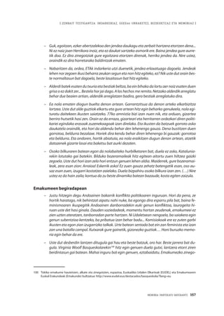 | ZENBAIT TESTIGANTZA: INDARKERIAZ, GGEEen URRAKETEZ, BIZIKIDETZAZ ETA MEMORIAZ |
MEMORIA PARTEKATU BATERANTZ · 167
–	 Guk, egoitzan, ezker abertzalekoa den jendea daukagu eta zerbait hartzera etortzen dena...
Ni ez naiz joan Herrikora inoiz, eta ez daukat sartzeko asmorik ere. Baina jendea gure aurre-
tik doa. Ez dira zinegotziak gure egoitzara etortzen direnak, herriko jendea da. Nire ustez,
oraindik ez dira horretarako baldintzak ematen.
–	 Nabaritzen da, ordea, ETAk indarkeria utzi duenetik, jendea erlaxatuago dagoela. Jendeak
lehen nor zegoen ikusi beharra zeukan segun eta non hitz egiteko, ez? Nik uste dut orain bes-
te normaltasun bat dagoela, beste lasaitasun bat hitz egiteko.
–	 Alderdibatekesatendutxuriaetabestiakbeltza,baeinbihakodalortuaernoizesatenduen
grisa o ez dakit zer... Bestela hor jai dago. A los hechos me remito. Netzako alderdik arreglatu
behar due beaien artian, alderdik arreglatzen badira, gero bestiak arreglatuko dira.
–	 Ea nola ematen diogun buelta denon artean. Garrantzitsua da denon arteko elkarbizitza
lortzea. Uste dut alde guztiok elkartu eta gure artean hitz egin beharko genukeela, nola egi-
turatu daitekeen ikusten saiatzeko. 77ko amnistia bizi izan nuen nik, eta orduan, gizartea
berriro hutsetik hasi zen. Orain ez da erraza, gizarteari eta herritarren ordezkari diren politi-
kariei egindako erasoak zuzenekoagoak izan direlako. Eta ikusten da batzuek gorroto asko
daukatela oraindik, eta hori da aldendu behar den lehenengo gauza. Dena bustitzen duen
gorrotoa, beldurra bezalaxe. Horiek dira kendu behar diren lehenengo bi gauzak: gorrotoa
eta beldurra. Eta ondoren, hortik abiatuta, ea nola eraikitzen dugun denon artean, atzetik
datozenek gizarte lasai eta baketsu bat aurki dezaten.
–	 Osoko bilkuraren batean egon da nolabaiteko hurbilketaren bat, duela ez asko, Katalunia-
rekin lotutako gai batekin. Bilduko bozeramaileak hitz egitean aitortu zuen hiltzea gaizki
zegoela. Uste dut hori izan zela hori entzun genuen lehen aldia. Maiderrek, gure bozeramai-
leak, zera esan zion: Arraioa! Eskerrik asko! Ez zuen gauza zehatz batengatik esan, oso au-
saz esan zuen, izugarri kostatzen zaielako. Duela bizpahiru osoko bilkura izan zen. (…) Nire
ustez ez da hain zaila; kontua da zu beste dinamika batean bazaude, kosta egiten zaizula.
Emakumeen begiradapean
–	 Justu hitzegin degu Andoainen bakarrik konflikto politikoaren inguruan. Hori da pena, ze
hortik haratago, nik behintzat aipatu nahi nuke, ba egongo dira esparru pila bat, baina fe-
minismoaren ikuspegitik Andoainen danborradekin euki genun konfliktoa, laurogeita hi-
ruan uste det hasi ginala. Dauden soziedadeak, momentu hortan zeudenak, emakumeei ez
zien uzten ateratzen, tanborradan parte hartzen. Ni Udaletxean nengoela, ba saiakera egin
genun subentzioa kentzeko, ba pribatua izan behar badu... Komisiokoak ere ez zuten garbi
ikusten eta egon zian izugarrizko talkak. Urte batean sentada bat ein zan feminista eta izan
zan una batalla campal. Kutxarak gure gainetik, gizonezko guztiak… Honi buruzko memo-
ria egin behar da ere.
–	 Uste dut desberdin lantzen ditugula gai hau eta beste batzuk, oro har. Beste jarrera bat du-
gula. Virginia Woolf Basqueskolarekin100
hitz egin genuen duela gutxi, lantzera etorri ziren
berdintasun gai batean. Mahai inguru bat egin genuen, eztabaidatu. Emakumezko zinego-
100	 Tokiko emakume hautetsien, alkate eta zinegotzien, espazioa, Euskadiko Udalen Elkarteak (EUDEL) eta Emakumearen
Euskal Erakundeak (Emakunde) bultzatua: http://www.eudel.eus/destacados/basqueskola/?lang=eu
 