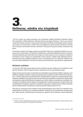 MEMORIA PARTEKATU BATERANTZ · 15
	3.	
Helburua, edukia eta irizpideak
2017an, txosten hau egitea proposatu zion Andoaingo Udaleko Bizikidetza Mahaiak Argituz
Giza Eskubideen Aldeko Elkarteari. Elkarteak Memoria partekatu baterantz / Hacia una memoria
compartida izeneko txostenen ezaugarriak eta horietan erabilitako metodologia zehaztu zizkion;
une hartara arte, Errenterian, Lasarte–Orian eta Elgoibarren eginak zituzten txostenak, 2015etik
2017ra bitarte, eta Arrasaten horretan ziharduten. Proposamena gustatu zitzaien, eta lanean hasi
ginen.
Lehenengo zeregina kronologia zabal bat prestatzeko datuak eta argitalpenak biltzea izan zen,
eta lan hura amaitutakoan, 2018ko lehen hilabeteetan, udal talde politikoekin biltzen hasi ginen,
haietako bakoitzak egin beharreko lanari begira zer xede zeuzkan eta zer itxaropen eta zailtasun
aurreikusten zituen ezagutu eta egiaztatzeko. Horrez gainera, Udaleko talde bakoitzak elkarriz-
ketatzeko pertsona posibleak proposatu zituen, eta proposamen hori Argituzeko taldeak osatu
zuen hurrengo hilabeteetan. Pertsona horiekin eta beste batzuekin egin genituen egiaztapenak.
Motibazio politikoa
Lan honek ez die heltzen gure gizartean diren indarkeria guztiei. Helburua ez da indarkeria mota
guztiak nahastea, nahiz eta egunen batean irakurketa osoa ere egin daitekeen agian.
Abiapuntutzat hartuta Eusko Jaurlaritzako Giza Eskubideen Zuzendaritzak 2008an argitaratu zuen
Motibazio politikoko indarkeria–egoeran gertatutako giza eskubideen urraketen biktimei buruzko txos-
tena11
izeneko dokumentuan garatutako lehen irizpide batzuk,“euskal kasu”izendatutakoari lotuta
motibazio politikoko testuinguruan gauzatu izan diren giza eskubideen urraketak eta indarkeriazko
beste gertaera batzuk deskribatzera mugatuko gara. Neurri batean, kontzeptuaren izendapen mu-
rriztailea da, politikoak baitira, halaber, immigrazioarekin lotutako gertaerak, arrazakeriarekin edo
xenofobiarekin lotutakoak, indarkeria matxistarekin edo genero indarkeriarekin zerikusia dutenak,
gizarte bazterkeriarekin lotutakoak eta segurtasunarekin erlazionatuak, oro har.
Hori dela eta, kontzeptu honen erabilera modu deskribatzailean ulertu behar da, indarkeria mota
desberdinak ez nahasteko, eta“motibazio politikoa”erabili behar da azterketarako irizpide berezi
gisa. Azken batean, deskribatutako testuinguruan aipatzen diren indarkeria motak sailkatzeko
11	 LANDA, Jon Mirena (2008) Motibazio politikoko indarkeria–egoeran gertatutako giza eskubideen urraketen biktimei buruzko
txostena. Eusko Jaurlaritza, Giza Eskubideen Zuzendaritza.
 
