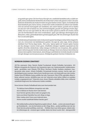 168 · MEMORIA PARTEKATU BATERANTZ
| ZENBAIT TESTIGANTZA: INDARKERIAZ, GGEEen URRAKETEZ, BIZIKIDETZAZ ETA MEMORIAZ |
tzi guztiak egon ginen. Eta horri buruz hitz egin zen, eztabaida bestelakoa zela, ez dakit zer-
gatik, baina eztabaida bat desberdina da emakumeen artean edo gizonen artean. Eta ezta-
baida bat desberdina da emakume baten eta gizon batean artean. Agian, era batekoak edo
beste batekoak gara, baina, kontuz, emakumeen arteko eztabaida ere zakarra izan daiteke.
Uste dut zaintzen kontuagatik izan daitekeela, edo uneren batean, guztiak ama ez badira
ere edo izan nahi ez badute ere, arlo sentimentalagatik, gauzek min gehiago ematen digu-
telako, hori ere esan egin behar da. Nik ez dut esaten gizonei ez dienik min ematen, baina
uste dut familiartekoren bati mina ematerakoan, agian guk okerrago daramagula pisua.
Batzuetan, ordea, gainerakoak baino grinatsuagoak gara. Nik nire amarengan ikusten dut
hori. Ez zait zaila egiten.
–	 Lankidebatzuekbaieztatzenduteemakumeokespaziohandiagoairabazibehardugulahe-
men ere, memoriaren eta bizikidetzaren gaietan. Eta egia da, ados nago. Zertan zehaztu
daitekeen hori? Hortxe dago koxka... Nire ustez, “eginez egiten da”. Goazen egiten hastera
eta ikus dezagun noraino iristen garen. Ahalbidetu ditzagun topaketa espazioak eta hitz
egiteko dinamika desberdinak, irabaz dezagun konfiantza eta errespetua, elkar gaitezen
gaian nahasita gauden herriko emakumeak, jar ditzagun beste tonu batzuk, beste diskurtso
batzuk,besteegitekomodubatzuk,ateraditzagunpolitikakerianlantzekedaudenerronkak
eta egin dezagun aurrera pausoz pauso. Ahalegindu gaitezen horretan Andoainen ere.
Norekin eseriko zinateke?
2017ko azaroaren 26an, Ramón Rubial Fundazioak Arkaitz Estiballes bertsolaria –EH
Bilduko zinegotzia da Zeanurin eta inputatuta egon zen Gaztesarearekin kolaboratzea-
gatik– gonbidatu zuen Eibarko PSE–EEren Herriaren Etxeko heziketa eskolaren inau-
gurazioan abes zezan. Arkaitz Estiballes Ormaetxeak kontatu zuenez, harritu egin zen
gonbidapena jaso zuenean, baina ilusio handiz jaso zuen, eta hasieratik esan zien antola-
tzaileei bera EH Bilduko kargu publiko bat zela. Azaroaren 29an EiTBn egindako elkarriz-
ketan adierazi zuenez, ekitaldira joan zen eta “eskerrak eman behar dizkiet ez zutelako
inolako eragozpenik jarri”. Eskerrak eman zituen Eibarko ekitaldira bildu ziren militante
sozialistek begirunez eta maitasunez tratatu zutelako.
Hona hemen Arkaitz Estiballesek bota zuen bertsoetako bat:
“Ez dakizue baina Bilduko zinegotzia naiz dala
eta ez dakizue ze ilusioz etorri naiz bertara.
Gure herrian gertatu dena noski oso gogorra da,
baina aurrekoei hipoteka hau ezin diegu ez laga.
Eider maitea etorri hona zure indarrak atara.
Animo euskal sozialistak bidean batuko gara”.
–	 Niretaldeabalitzaurkariaribegikeinuaegitendiona?...Bada…ezdutustearazorikegon-
go litzatekeenik... non eta bertsolaria ez den Otegi. Beno... aurkari politikoa izan da, bai.
Orain bai da aurkari politikoa, orain bai… Politikan ikasi nuen lehen gauza, irakatsi zida-
ten lehenengoa da –erratuta egon naiteke, baina tesi berari eusten diot– abangoardiek
 