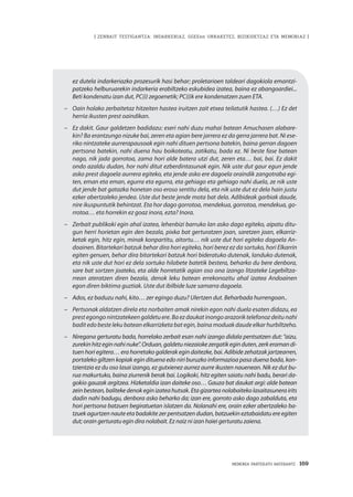 | ZENBAIT TESTIGANTZA: INDARKERIAZ, GGEEen URRAKETEZ, BIZIKIDETZAZ ETA MEMORIAZ |
MEMORIA PARTEKATU BATERANTZ · 169
ez dutela indarkeriazko prozesurik hasi behar; proletarioen taldeari dagokiola emantzi-
patzeko helburuarekin indarkeria erabiltzeko eskubidea izatea, baina ez abangoardiei...
Beti kondenatu izan dut, PC(i) zegoenetik; PC(i)k ere kondenatzen zuen ETA.
–	 Oain holako zerbaitetaz hitzeiten hastea iruitzen zait etxea teilatutik hastea. (…) Ez det
herria ikusten prest oaindikan.
–	 Ez dakit. Gaur galdetzen badidazu: eseri nahi duzu mahai batean Amuchasen alabare-
kin? Ba erantzungo nizuke bai, zeren eta agian bere jarrera ez da gerra jarrera bat. Ni ese-
riko nintzateke aurrerapausoak egin nahi dituen pertsona batekin, baina gerran dagoen
pertsona batekin, nahi duena hau boikoteatu, zatikatu, bada ez. Ni beste fase batean
nago, nik jada gorrotoa, zama hori alde batera utzi dut, zeren eta… bai, bai. Ez dakit
ondo azaldu dudan, hor nahi ditut ezberdintasunak egin. Nik uste dut gaur egun jende
asko prest dagoela aurrera egiteko, eta jende asko ere dagoela oraindik zangotraba egi-
ten, eman eta eman, egurra eta egurra, eta gehiago eta gehiago nahi duela, ze nik uste
dut jende bat gatazka honetan oso eroso sentitu dela, eta nik uste dut ez dela hain justu
ezker abertzaleko jendea. Uste dut beste jende mota bat dela. Adibideak garbiak daude,
nire ikuspuntutik behintzat. Eta hor dago gorrotoa, mendekua, gorrotoa, mendekua, go-
rrotoa… eta horrekin ez goaz inora, ezta? Inora.
–	 Zerbait publikoki egin ahal izatea, lehenbizi barruko lan asko dago egiteko, aipatu ditu-
gun herri horietan egin den bezala, pixka bat gerturatzen joan, saretzen joan, elkarriz-
ketak egin, hitz egin, minak konpartitu, aitortu… nik uste dut hori egiteko dagoela An-
doainen. Bitartekari batzuk behar dira hori egiteko, hori berez ez da sortuko, hori Elkarrin
egiten genuen, behar dira bitartekari batzuk hori bideratuko dutenak, landuko dutenak,
eta nik uste dut hori ez dela sortuko hilabete batetik bestera, beharko du bere denbora,
sare bat sortzen joateko, eta alde horretatik agian oso ona izango litzateke Legebiltza-
rrean ateratzen diren bezala, denok leku batean errekonozitu ahal izatea Andoainen
egon diren biktima guztiak. Uste dut ibilbide luze samarra dagoela.
–	 Ados, ez baduzu nahi, kito… zer egingo duzu? Ulertzen dut. Beharbada hurrengoan..
–	 Pertsonak aldatzen direla eta norbaiten amak nirekin egon nahi duela esaten didazu, ea
prest egongo nintzatekeen galdetu ere. Ba ez daukat inongo arazorik telefonoz deitu nahi
badit edo beste leku batean elkarrizketa bat egin, baina moduak daude elkar hurbiltzeho.
–	 Niregana gerturatu bada, horrelako zerbait esan nahi izango didala pentsatzen dut: “aizu,
zurekinhitzeginnahinuke”.Orduan,galdetuniezaiokezergatikeginduten,zerkeramandi-
tuen hori egitera… era horretako galderak egin daitezke, bai. Adibide zehatzak jartzearren,
portaleko giltzen kopiak egin dituena edo niri buruzko informazioa pasa duena bada, kon-
tzientzia ez du oso lasai izango, ez gutxienez aurrez aurre ikusten nauenean. Nik ez dut bu-
rua makurtuko, baina ziurrenik berak bai. Logikoki, hitz egiten saiatu nahi badu, berari da-
gokio gauzak argitzea. Hizketaldia izan daiteke oso… Gauza bat daukat argi: alde batean
zein bestean, baliteke denok egin izatea hutsak. Eta gizartea nolabaiteko lasaitasunera irits
dadin nahi badugu, denbora asko beharko da; izan ere, gorroto asko dago zabalduta, eta
hori pertsona batzuen begiratuetan islatzen da. Nolanahi ere, orain ezker abertzaleko ba-
tzuek agurtzen naute eta badakite zer pentsatzen dudan, batzuekin eztabaidatu ere egiten
dut; orain gerturatu egin dira nolabait. Ez naiz ni izan haiei gerturatu zaiena.
 