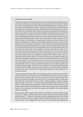 170 · MEMORIA PARTEKATU BATERANTZ
| ZENBAIT TESTIGANTZA: INDARKERIAZ, GGEEen URRAKETEZ, BIZIKIDETZAZ ETA MEMORIAZ |
–	 Edozeinekin eseriko nintzake.
–	 Nire etxean ez dago gorroto izpirik. Begira, Juan Mari [Jauregi Apalategi] 2000ko uztaila-
ren 30ean hil zuten, eta gu beti joaten gara bere omenaldira, zeren eta haiek ere PCkoak
ziren eta elkar ezagutzen genuen garai haietatik. Niri Maixabelek deitu zidan eta esan zi-
dan: begira, Ibon Etxezarreta etorriko da, Juan Mari hil zuen ETAko komandoko kideetako
bat, eta jakinaren gainean jartzen zaitut. Ojala denek hartuko balute bide hori eta damu-
tuko balira. Eta ez guregatik, zeren eta guri ez zaigu bizimodua aldatuko. Baina benetan
gogorra izan behar du pertsona batentzat horrelako zama bizkar gainean eramatea. Ni
nire semearekin joan nintzen eta ez nion ezer esan aurretik. Eta han ikusi genuen. Juan
Mariren ekitaldietan lore eskaintza egiten da, eta gero abesti batzuk kantatzen dira. Eta
etorri zitzaidan Maixabel esanez: aizan, esan zidan hirekin hitz egin nahi duala. Ba bai,
nirekin hitz egin zuen. Gibeletan, oso gogor egon nintzen, zeren eta esan zidan: ni zure
senarraren hiltzailea izan nintekeen, zeren eta biltzen gintuzten eta esan, zuek honi, bes-
teak beste hari. Eta erantzun nion: Baina zer zarete, robotak? Txorimaloak ala pertsonak?
Oihaneko animaliek gose daudenean hiltzen dute, eta pertsona batek berdin pentsatzen
ezduenbestebatibizitzakentzea. Orduerdihizketanegonginen. Egindakoaaitortuzuen
eta barkamena eskatu zidan. Eta semearekin ere hitz egin nahi zuela esan zidan. Ez ne-
kien semeak nola erantzungo zuen, ez nekien. Esan nion: hor ni ez naiz ezertan sartuko,
zuk ikusi berarengana joan nahi duzun ala ez. Eta berarengana joan zen, eta ikusi nitue-
nean elkarri eskua ematen, zerura begiratu eta eskerrak eman nizkion Jaunari. Gero, ilu-
nabarrean, Aitziber alabari deitu nion, zeren eta Etxezarretak esan zidan: kartzelan bai-
mena ematen badidate, maiatzaren 7an etorriko naiz eta nahi baldin baduzue... Eta esan
nion: bai, erabaki hori zuk hartu behar duzu, ez nik. Eta bere erantzuna: bai, baina zuk
eman behar didazu baimena. Eta nik: ba bai, aizu, denek horrela jokatuko balute, hobe
izango litzateke. Baina ez, nonbait ez zioten baimenik eman. Esan beharra daukat Jose
Luisek ikusiko balu, dagoen lekutik, bere seme–alabak eta ni gorrotoz beterik bizi garela,
ez litzateke lasai eta bakean egongo. Bai, oso pozik nago. Nire senarra benetan baketsua
zen. Beti esaten zidan: “Del bien de los amigos hay que alegrarse a tope, y del bien de los
enemigos un poco”.
–	 Oso lagunak ginen eta egun batean une batez geratu nintzen harekin eta haren andre-
gaiarekin hizketan eta ez dakit nola hasi zen elkarrizketa, baina aitari buruzko kontuak
esaten hasi zen, bere errua zela... Eta nik: zer esaten ari zara? Tira, pentsatu pixka bat...
Eta aurrera eta aurrera jarraitzen zuen, eta nik: hara, utzi iezadazu bakean. Liskartu egin
ziren pixka bat, erdi borrokan aritu ziren. Orain, topatzen garenean ez diogu aurpegira
begiratzenelkarri.Kontuhori...Tira,niribetigustatukolitzaidakelagunaizanzarenarekin
erlazio normala izatea, ez dakit, baldintzen arabera. Gaur egun, ikusten dudanean, nahi
gabe ere, egoera bortitza da, deserosoa da niretzat. Niri ez zait gustatzen horrela egotea
inorekin, eta are gutxiago nire laguna izan den pertsona batekin, eta denbora dezente
egon gara elkarrekin.
–		 Egia da familia askok oso gaizki pasa dutela. Niri ez litzaidake inportako haiekin hitz egi-
tea, bat ere ez. Agian, on egingo lidake; izan ere, agian, ulertzen ez ditudan gauza batzuk
ulertuko nituzke. (…) Andoainen duela gutxi hitzaldi–solasaldi batzuk egon ziren eta film
batzuk eskaini ziren Basteron, Udalak antolatuta. Aitarekin hitz egin nuen eta joan egin
nahi nuela esan nion, aurpegiak ikusi nahi nituen, eta nire aurpegia ikus zezaten eta ea
 
