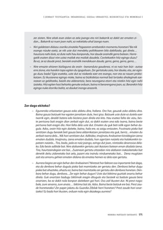 | ZENBAIT TESTIGANTZA: INDARKERIAZ, GGEEen URRAKETEZ, BIZIKIDETZAZ ETA MEMORIAZ |
MEMORIA PARTEKATU BATERANTZ · 171
zer zioten. Nire aitak esan zidan ez zela joango eta niri bakarrik ez dakit zer ematen zi-
dan... Bakarrik ez nuen joan nahi, ez nekielako ahal izango nuen.
–	 Niri galdetzen didazu: eseriko zinateke Pagazaren arrebarekin momentu honetan? Ba nik
esango nizuke ezetz, ze nik uste dut mendeku politikoaren bila dabiltzala, gai direla…
haustura nahi dute, ez dute nahi hau konpondu, hor daude oraindik gerra batean. Horre-
gatik esaten dizut nire ustez mailak eta mailak daudela. Covitekoekin hitz egingo duzu?
Ba ez, ze ez daude prest, beraiek oraindik mendekuan daude, gerra, gerra, gerra, gerra…
–		Nire emazte ohiaren bizilaguna da orain –bananduta gaudenez, ni ez naiz han bizi– autoa
erre ziona, eta harekin topo egiten du igogailuan. Zer gertatuko zaio, hor dauka, eta, zer egin-
go duzu bada? Egia esateko, uste dut ez niokeela ezer ere esango, non eta ez nauen probo-
katzen. Ez ikusiarena egingo nioke, baina ez bizikidetza normal bat lortzeko ahaleginak eze-
rezean ez gelditzeko, baizik eta alderantziz, bera neuregana etorri eta nirekin hitz egin nahi
izateko.Hitzegitenhasibeharkogenukeorduan,bainaniberarenganajoan,ez.Berarekinhitz
egingo nuke etorriko balitz, ez daukat inongo arazorik.
Zer dago ekiteko?
–	 Eguneroko erlazioetan gauza asko aldatu dira, hobera. Oro har, gauzak asko aldatu dira.
Baina gauza batzuek hor egoten jarraitzen dute, hesi gisa. Batzuek uste dute ez dutela ezer
txarrik egin, deialdi batera edo bestera joan direla eta kito. Hau esatea falta da: aizu, bes-
te pertsona bati eragin dion zerbait egin dut, ez dakit esaten ona edo txarra, baina beste
pertsona bati eragin dio. Hori falta dela uste dut. Ematen du guk beti isilik egon behar du-
gula. Ados, orain hitz egin daiteke, baina, hala ere, ez zaigu entzuten. Frustrazio pixka bat
sentitzen dugu beraiek beti gauza bera aldarrikatzen jarraitzea eta guk, berriz... ematen du
zerbait txarra dela... Nik hori sentitzen dut. Adibidez, imajinatu Andoainen kiroldegian izena
ematen dudala. Imajinatu, izena ematen dudala, han agertzen naizela eta halakorekin to-
patzen naizela... Tira, bada, jada ez naiz joango, ezingo dut joan, niretzako deserosoa dela-
ko. Edo beste adibide bat. Nire alabarekin gertatu zait ikastaro batean eman diodala izena.
Tira, haurtzaindegian ere bai... Zuzenean gertatu zitzaidan nire alabaren irakasleetako bat
denetik deitu zidanetako bat zela, jazarri eta iraindu ninduenetako bat...  Dena mugitzen
zait eta amorru gehien ematen didana da ematea hemen ez dela ezer gertatu.
–	 Aurrera begira zer egin behar den Andoainen? Niretzat hor faktore oso inportante bat dago,
eta da denbora behar dugula pixka bat mamitzeko zer gertatu den. Denbora behar dugu
pixkabatahazteko,ahaztuez,bainabaimamitzekozergertatudendenborahonetan. Den-
bora behar dugu, denbora... Zer egin behar dugun? Uste dut biktima guztiak onartu behar
direla. Guk onartzen badugu biktimak eragin ditugula eta besteek ez badute gauza bera
onartzen, ba ez dakit nola konpon daitekeen gai hori. Oso zail ikusten dut. Ni prest nago:
bale, zure senarra, zure anaia… biktima bat da. Ados. Baina beste batzuk ere bai. Prest zau-
de horretarako? Zer paper jokatu du Guardia Zibilak herri honetan? Prest zaude hori onar-
tzeko? Ez bada hori ikusten, orduan nola egin dezakegu aurrera?
 
