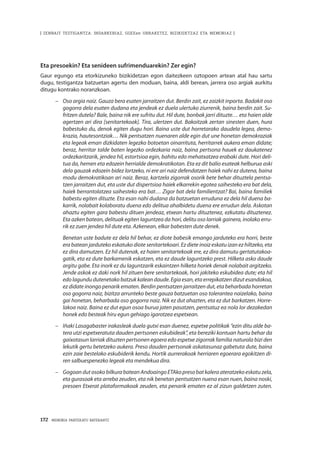 172 · MEMORIA PARTEKATU BATERANTZ
| ZENBAIT TESTIGANTZA: INDARKERIAZ, GGEEen URRAKETEZ, BIZIKIDETZAZ ETA MEMORIAZ |
Eta presoekin? Eta senideen sufrimenduarekin? Zer egin?
Gaur egungo eta etorkizuneko bizikidetzan egon daitezkeen oztopoen artean atal hau sartu
dugu, testigantza batzuetan agertu den moduan, baina, aldi berean, jarrera oso argiak aurkitu
ditugu kontrako noranzkoan.
–	 Oso argia naiz. Gauza bera esaten jarraitzen dut. Berdin zait, ez zaizkit inporta. Badakit oso
gogorra dela esaten dudana eta jendeak ez duela ulertuko ziurrenik, baina berdin zait. Su-
fritzen dutela? Bale, baina nik ere sufritu dut. Hil dute, bonbak jarri dituzte… eta haien alde
agertzen ari dira [senitartekoak]. Tira, ulertzen dut. Bakoitzak zertan sinesten duen, hura
babestuko du, denok egiten dugu hori. Baina uste dut horretarako daudela legea, demo-
krazia, hautesontziak… Nik pentsatzen nuenaren alde egin dut une honetan demokraziak
eta legeak eman dizkidaten legezko botoetan oinarrituta, herritarrek aukera eman didate;
beraz, herritar talde baten legezko ordezkaria naiz, baina pertsona hauek ez daukatenez
ordezkaritzarik, jendea hil, estortsioa egin, bahitu edo mehatxatzea erabaki dute. Hori deli-
tua da, hemen eta edozein herrialde demokratikotan. Eta ez dit balio esateak helburua aski
dela gauzak edozein bidez lortzeko, ni ere ari naiz defendatzen haiek nahi ez dutena, baina
modu demokratikoan ari naiz. Beraz, kartzela zigorrak osorik bete behar dituztela pentsa-
tzen jarraitzen dut, eta uste dut dispertsioa haiek elkarrekin egotea saihesteko era bat dela,
haiek berrantolatzea saihesteko era bat… Zigor bat dela familientzat? Bai, baina familiek
babestu egiten dituzte. Eta esan nahi dudana da batzuetan erruduna ez dela hil duena ba-
karrik, nolabait kolaboratu duena edo delitua ahalbidetu duena ere errudun dela. Askotan
ahaztu egiten gara babestu dituen jendeaz, etxean hartu dituztenez, ezkutatu dituztenez.
Eta azken batean, delituak egiten laguntzea da hori, delitu oso larriak gainera, inolako erru-
rik ez zuen jendea hil dute eta. Azkenean, elkar babesten dute denek.
	Benetan uste badute ez dela hil behar, ez diote babesik emango jarduteko era horri, beste
era batean jarduteko eskatuko diote senitartekoari. Ez diete inoiz eskatu izan ez hiltzeko, eta
ez dira damutzen. Ez hil dutenak, ez haien senitartekoak ere, ez dira damutu gertatutakoa-
gatik, eta ez dute barkamenik eskatzen, eta ez daude laguntzeko prest. Hilketa asko daude
argitu gabe. Eta inork ez du laguntzarik eskaintzen hilketa horiek denak nolabait argitzeko.
Jende askok ez daki nork hil zituen bere senitartekoak, hori jakiteko eskubidea dute; eta hil
edo lagundu dutenetako batzuk kalean daude. Egia esan, eta errepikatzen dizut esandakoa,
ez didate inongo penarik ematen. Berdin pentsatzen jarraitzen dut, eta beharbada horretan
oso gogorra naiz, bizitza arrunteko beste gauza batzuetan oso tolerantea naizelako, baina
gai honetan, beharbada oso gogorra naiz. Nik ez dut ahazten, eta ez dut barkatzen. Horre-
lakoa naiz. Baina ez dut egun osoa burua jaten pasatzen, pentsatuz ea nola lor dezakedan
honek edo besteak hiru egun gehiago igarotzea espetxean.
–	 Iñaki Lasagabaster irakasleak duela gutxi esan duenez, espetxe politikak “ezin ditu alde ba-
tera utzi espetxeratuta dauden pertsonen eskubideak”, eta bereziki kontuan hartu behar da
gaixotasun larriak dituzten pertsonen egoera edo espetxe zigorrak familia naturala bizi den
lekutik gertu betetzeko aukera. Preso dauden pertsonak askatasunaz gabetuta dute, baina
ezin zaie bestelako eskubiderik kendu. Hortik aurrerakoak herriaren egoerara egokitzen di-
ren salbuespenezko legeak eta mendekua dira.
–	 GogoandutosokobilkurabateanAndoaingoETAkopresobatkaleraateratzekoeskatuzela,
eta gurasoak eta arreba zeuden, eta nik benetan pentsatzen nuena esan nuen, baina noski,
presoen Etxerat plataformakoak zeuden, eta penarik ematen ez al zizun galdetzen zuten.
 