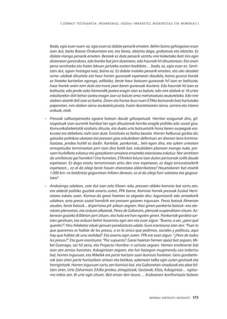 | ZENBAIT TESTIGANTZA: INDARKERIAZ, GGEEen URRAKETEZ, BIZIKIDETZAZ ETA MEMORIAZ |
MEMORIA PARTEKATU BATERANTZ · 173
Bada, egia esan nuen: ez, egia esan ez didate penarik ematen. Behin baino gehiagotan esan
izan dut, baita Batzar Orokorretan ere, eta beraz, idatzita dago, grabatuta eta idatzita. Ez
didate inongo penarik ematen. Beraiek ez dute penarik sentitu nire kideetako bati tiro egin
diotenean garondoan, edo bonba bat jarri dutenean, edo haurrak hil dituztenean. Eta orain
pena sentitzeko eta haien lekuan jartzeko esaten badidate… bada, ez, egia esan ez. Senti-
tzen dut, agian hotzegia naiz, baina ez. Ez didate inolako penarik ematen, eta uler dezaket
seme–alabak dituztela eta haur horien gurasoak espetxean daudela, baina guraso horiek
ez lirateke kartzelan egongo, adibidez, beste haur batzuen gurasoak hil izan ez balituzte,
haur horiek orain ezin dute eta inora joan beren gurasoak ikustera. Edo haurrak hil izan ez
balituzte, edo jende asko hemendik joatea eragin izan ez balute, edo nire alabak ia 18 urtez
eskoltarekin ibili behar izatea eragin izan ez balute ama mehatxatuta zeukatelako. Edo nire
alaben atzetik ibili izan ez balira. Zeren eta horixe ikusi nuen ETAko komando bati hartutako
paperetan, nire alaben izena zeukatela jasota, haien ikastetxearen izena, sarrera eta irteera
orduak, etab.
–	 Presoak salbuespenezko egoera batean daude giltzapetuak. Herritar ezagunak dira, gil-
tzapetuak izan aurretik hainbat lan egin dituztenak herriko eragile politiko edo sozial gisa.
Komunikabideetatik ezabatu dituzte, eta duela urte batzuetatik hona beren aurpegiak era-
kustea ere debekatu nahi izan dute. Existituko ez balira bezala. Horren helburua garbia da:
gatazka politikoa ukatzea eta presoen giza eskubideen defentsan ari direnen lana krimina-
lizatzea, jendea hurbil ez dadin. Kartelak, pankartak... beti egon dira, eta azken urteotan
errespetuzko terminoetan jarri izan dira batik bat, eskubideen planoan esango nuke, pre-
soen hurbilketa eskatuz eta gatazkaren amaiera errazteko etxeratzea eskatuz. Nor sentitzen
da umiliatuta gai horiekin? Une honetan, ETArekin lotura izan duten pertsonak soilik daude
espetxean. Ez dago estatu terrorismoan aritu den inor espetxean, ez dago torturatzailerik
espetxean... ez al da zilegi beste hauen etxeratzea aldarrikatzea? Hauetakoren bat etxetik
1.000 km–ra baldintza gogorretan hiltzen denean, ez al da zilegi hori salatzea eta gogora-
tzea?
–	 Andoaingo udalean, uste dut izan zela 95ean–edo, presoen aldeko komisio bat sortu zen,
eta alderdi politiko guztiek onartu zuten, PPk barne. Komisio horrek presoak Euskal Herri-
ratzea eskatu zuen. Kontua da garai haietan ez zegoela diru–laguntzarik edo antzekorik
udalean, ezta presio sozial handirik ere presoen gaiaren inguruan. Preso batzuk Almerian
zeuden, beste batzuk... dispertsioa pil–pilean zegoen. Hasi ginen pankarta batzuk–eta ate-
ratzen plenoetan, eta orduan alkateak, Perez de Gabarain, plenoak suspenditzen zituen. Az-
kenean goizeko 8:00etan jarri zituen, eta hala ere han egoten ginen. Pankartak gordeta sar-
tzen genituen, eta orduan behin haserretu egin zen eta esan zigun: “Bueno, a ver, ¿pero qué
queréis?”. Hiru hilabetez eduki genuen paralizatuta udala. Gure erantzuna izan zen: “Pues lo
que queremos es hablar de los presos, si es lo único que pedimos, sociales y políticos, aquí
hay que hablar de una realidad”. Eta onartu egin zuten. PPk ere esan zigun: “¿Pero de todos
los presos?”. Eta gure erantzuna: “Por supuesto”. Garai haietan hemen apaiz bat zegoen, Mi-
kel Goenaga, iaz hil zena, eta Proyecto Hombre–n sartuta zegoen. Hemen erreferente bat
izan zen zentzu horretan, Askagintzan zegoen, eta hor bazegon mugimendu oso indartsu
bat, horren inguruan, eta Mikelek ere parte hartzen zuen komisio horietan. Gero gorabehe-
rak izan ziren parte hartzaileen artean eta betikoa, azkenean talka egin zuten gestioak eta
herrigintzak. Horren inguruan sortu zen komisio bat, eta Gabonetan sinadurak eta abar bil-
tzen ziren, Urte Zaharrean, EAJko jendea, zinegotziak, Gestorak, Eliza, Askagintza… egitas-
mo irekia zen. Bi urte egin zituen. Beti eman den itxura… Andoainen konfrontazio batean
 