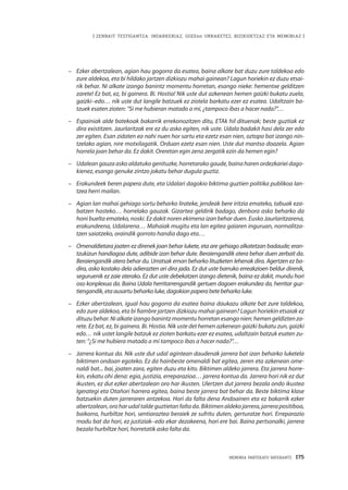 | ZENBAIT TESTIGANTZA: INDARKERIAZ, GGEEen URRAKETEZ, BIZIKIDETZAZ ETA MEMORIAZ |
MEMORIA PARTEKATU BATERANTZ · 175
–	 Ezker abertzalean, agian hau gogorra da esatea, baina alkate bat duzu zure taldekoa edo
zure aldekoa, eta bi hildako jartzen dizkiozu mahai gainean? Lagun horiekin ez duzu etsai-
rik behar. Ni alkate izango banintz momentu horretan, esango nieke: hementxe gelditzen
zarete! Ez bat, ez, bi gainera. Bi. Hostia! Nik uste dut azkenean hemen gaizki bukatu zuela,
gaizki–edo… nik uste dut langile batzuek ez ziotela barkatu ezer ez esatea. Udaltzain ba-
tzuek esaten zioten: “Si me hubieran matado a mí, ¿tampoco ibas a hacer nada?”…
–	 Espainiak alde batekoak bakarrik errekonozitzen ditu, ETAk hil dituenak; beste guztiak ez
dira existitzen. Jaurlaritzak ere ez du asko egiten, nik uste. Udala badakit hasi dela zer edo
zer egiten. Esan zidaten ea nahi nuen hor sartu eta ezetz esan nien, oztopo bat izango nin-
tzelako agian, nire motxilagatik. Orduan ezetz esan nien. Uste dut mantso doazela. Agian
horrela joan behar da. Ez dakit. Oreretan egin zena zergatik ezin da hemen egin?
–	 Udalean gauza asko aldatuko genituzke, horretarako gaude, baina haren ordezkariei dago-
kienez, esango genuke zintzo jokatu behar dugula guztiz.
–	 Erakundeek beren papera dute, eta Udalari dagokio biktima guztien politika publikoa lan-
tzea herri mailan.
–	 Agian lan mahai gehiago sortu beharko lirateke, jendeak bere iritzia emateko, tabuak eza-
batzen hasteko… horrelako gauzak. Gizartea geldirik badago, denbora asko beharko da
honi buelta emateko, noski. Ez dakit noren ekimena izan behar duen. Eusko Jaurlaritzarena,
erakundeena, Udalarena… Mahaiak mugitu eta lan egitea gaiaren inguruan, normalitza-
tzen saiatzeko, oraindik gorroto handia dago eta…
–	 Omenaldietara joaten ez direnek joan behar lukete, eta are gehiago alkatetzan badaude; eran-
tzukizun handiagoa dute, adibide izan behar dute. Beraiengandik atera behar duen zerbait da.
Beraiengandik atera behar du. Urratsak eman beharko lituzketen lehenak dira. Agertzen ez ba-
dira, asko kostako dela adierazten ari dira jada. Ez dut uste barruko erreakzioen beldur direnik,
seguruenik ez zaie aterako. Ez dut uste debekatzen izango dietenik, baina ez dakit, mundu hori
oso konplexua da. Baina Udala herritarrengandik gertuen dagoen erakundea da, herritar guz-
tiengandik,etaausartubeharkoluke,dagokionpaperabetebeharkoluke.
–	 Ezker abertzalean, igual hau gogorra da esatea baina daukazu alkate bat zure taldekoa,
edo zure aldekoa, eta bi fiambre jartzen dizkiozu mahai gainean? Lagun horiekin etsaiak ez
dituzubehar.Nialkateizangobanintzmomentuhorretanesangonien:hemengeldiztenza-
rete. Ez bat, ez, bi gainera. Bi. Hostia. Nik uste det hemen azkenean gaizki bukatu zun, gaizki
edo… nik ustet langile batzuk ez zioten barkatu ezer ez esatea, udaltzain batzuk esaten zu-
ten: “¿Si me hubiera matado a mí tampoco ibas a hacer nada?”…
–	 Jarrera kontua da. Nik uste dut udal agintean daudenak jarrera bat izan beharko luketela
biktimen ondoan egoteko. Ez da hainbeste omenaldi bat egitea, zeren eta azkenean ome-
naldi bat... bai, joaten zara, egiten duzu eta kito. Biktimen aldeko jarrera. Eta jarrera horre-
kin, eskatu ohi dena: egia, justizia, erreparazioa… jarrera kontua da. Jarrera hori nik ez dut
ikusten, ez dut ezker abertzalean oro har ikusten. Ulertzen dut jarrera bezala ondo ikustea
Igerategi eta Otañori harrera egitea, baina beste jarrera bat behar da. Beste biktima klase
batzuekin duten jarreraren antzekoa. Hori da falta dena Andoainen eta ez bakarrik ezker
abertzalean,oroharudaltaldeguztietanfaltada.Biktimenaldekojarrera,jarrerapositiboa,
baikorra, hurbiltze hori, sentiaraztea beraiek ze sufritu duten, gerturatze hori. Erreparazio
modu bat da hori, ez justiziak–edo ekar dezakeena, hori ere bai. Baina pertsonalki, jarrera
bezala hurbiltze hori, horretatik asko falta da. 
 