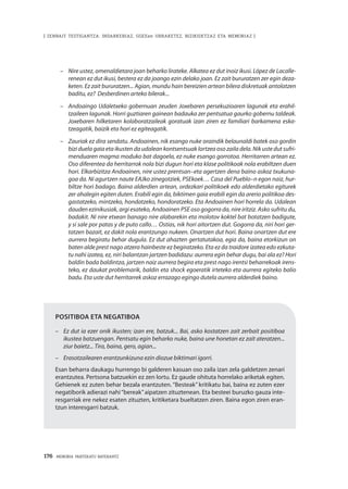 176 · MEMORIA PARTEKATU BATERANTZ
| ZENBAIT TESTIGANTZA: INDARKERIAZ, GGEEen URRAKETEZ, BIZIKIDETZAZ ETA MEMORIAZ |
–	 Nire ustez, omenaldietara joan beharko lirateke. Alkatea ez dut inoiz ikusi. López de Lacalle-
renean ez dut ikusi, bestera ez da joango ezin delako joan. Ez zait bururatzen zer egin deza-
keten. Ez zait bururatzen... Agian, mundu hain bereizien artean bilera diskretuak antolatzen
baditu, ez? Desberdinen arteko bilerak...
–	 Andoaingo Udaletxeko gobernuan zeuden Joxebaren persekuzioaren lagunak eta erahil-
tzaileen lagunak. Horri guztiaren gainean badauka zer pentsatua gaurko gobernu taldeak.
Joxebaren hilketaren kolaboratzaileak goratuak izan ziren ez familiari barkamena eska-
tzeagatik, baizik eta hori ez egiteagatik.
–	 Zauriak ez dira sendatu. Andoainen, nik esango nuke oraindik belaunaldi batek oso gordin
bizi duela gaia eta ikusten da udalean kontsentsuak lortzea oso zaila dela. Nik uste dut sufri-
menduaren magma moduko bat dagoela, ez nuke esango gorrotoa. Herritarren artean ez.
Oso diferentea da herritarrok nola bizi dugun hori eta klase politikoak nola erabiltzen duen
hori. Elkarbizitza Andoainen, nire ustez prentsan–eta agertzen dena baino askoz txukuna-
goa da. Ni agurtzen naute EAJko zinegotziek, PSEkoek… Casa del Pueblo–n egon naiz, hur-
biltze hori badago. Baina alderdien artean, ordezkari politikoek edo alderdietako egiturek
zer ahalegin egiten duten. Erabili egin da, biktimen gaia erabili egin da arerio politikoa des-
gastatzeko, mintzeko, hondatzeko, hondoratzeko. Eta Andoainen hori horrela da. Udalean
dauden ezinikusiak, argi esateko, Andoainen PSE oso gogorra da, nire iritziz. Asko sufritu du,
badakit. Ni nire etxean banago nire alabarekin eta molotov koktel bat botatzen badigute,
y si sale por patas y de puto callo… Ostias, nik hori aitortzen dut. Gogorra da, niri hori ger-
tatzen bazait, ez dakit nola erantzungo nukeen. Onartzen dut hori. Baina onartzen dut ere
aurrera begiratu behar dugula. Ez dut ahazten gertatutakoa, egia da, baina etorkizun on
baten alde prest nago atzera hainbeste ez begiratzeko. Eta ez da traidore izatea edo ezkuta-
tu nahi izatea, ez, niri balantzan jartzen badidazu: aurrera egin behar dugu, bai ala ez? Hori
baldin bada baldintza, jartzen naiz aurrera begira eta prest nago irentsi beharrekoak irens-
teko, ez daukat problemarik, baldin eta shock egoeratik irteteko eta aurrera egiteko balio
badu. Eta uste dut herritarrek askoz errazago egingo dutela aurrera alderdiek baino.  
Positiboa eta negatiboa
–	 Ez dut ia ezer onik ikusten; izan ere, batzuk... Bai, asko kostatzen zait zerbait positiboa
ikustea batzuengan. Pentsatu egin beharko nuke, baina une honetan ez zait ateratzen...
ziur baietz... Tira, baina, gero, agian...
–	 Erasotzailearen erantzunkizuna ezin diozue biktimari igorri.
Esan beharra daukagu hurrengo bi galderen kasuan oso zaila izan zela galdetzen zenari
erantzutea. Pertsona batzuekin ez zen lortu. Ez gaude ohituta horrelako ariketak egiten.
Gehienek ez zuten behar bezala erantzuten. “Besteak” kritikatu bai, baina ez zuten ezer
negatiborik adierazi nahi“bereak”aipatzen zituztenean. Eta besteei buruzko gauza inte-
resgarriak ere nekez esaten zituzten, kritiketara bueltatzen ziren. Baina egon ziren eran-
tzun interesgarri batzuk.
 