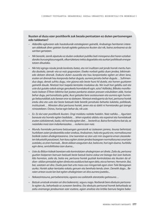 | ZENBAIT TESTIGANTZA: INDARKERIAZ, GGEEen URRAKETEZ, BIZIKIDETZAZ ETA MEMORIAZ |
MEMORIA PARTEKATU BATERANTZ · 177
Ikusten al duzu ezer positiborik zuk bezala pentsatzen ez duten pertsonengan
edo taldeetan?
–	 Alderdiko egituraren edo hauteskunde estrategiaren gainetik, Andoaingo herritarren intere-
sen aldekoak diren gaietan itunak egiteko gaitasuna ikusten dut nik, baina zoritxarrez ez da
sarritangertatzen.
–	 Nik bereziki, izenik aipatuko ez dudan ordezkari publiko bati mirespena diot haren eztabai-
darakoburuargitasunagatik,elkarrizketarairekiadagoelakoetaaurkaripolitikoakerrespe-
tatzen dituelako.
–	 Nik hitz egingo nizuke jende konkretu batez, eta niri iruditzen zait jende horrek meritu han-
dia daukala, izenak–eta ez naiz gogoratzen. Etxeko norbait galdu duen jendea, biktimak–
edo deitzen direnak. Erakutsi duten ausardia eta hau konpontzeko egiten ari diren lana,
esaten ari direnak hau konpondu behar dugula, aurrera jarraitu behar dugula… Sufrimen-
dua dago, denok sufritu dugu, nire gizona edo beste hura hil dutela, eta horren guztiaren
gainetik daude. Niretzat hori txapela kentzeko modukoa da. Niri irudi hori gelditu zait eta
ustedutgutakoaskokezingogenukeelahorrelakorikegin,ezta? Adibidez,Bilbokomanifes-
tazio batean ETAren biktima bat joatea pankarta atzean presoen eskubideen alde, horixe
behar dugu, pertsonalizatu gabe, ikusi gatazka bere osotasunean eta aurrera egin hurren-
go belaunaldiak zulo berean eror ez daitezen. Niretzat eredugarria da hori, pertsona horiek
eredu dira eta uste dut beste batzuek bide beretik jarraituko beharko luketela, politikoek,
instituzioek… Miresten ditut pertsona horiek, zeren eta ez dakit ni horretarako gai izango
nintzatekeen. Ostras, horixe egin behar da, nik uste.
–	 Ez. Ez dut ezer positiborik ikusten. Ongi moldatu naiteke haiekin. Naiz nahiko… Agurtzen
banaute eta horrela egiten badidate… lehen espaloiz aldatu eta espainol eta horrelakoak
esatenzizkidatenek,bada,nikhorrelaegitendiet…besterikez.Bainaformalismobatda,ez
naizelako inoiz izan indarkeriazalea… rockerra izan naiz.
–	 Mundu horretako pertsona batzuengan gorrotorik ez izatearen jarrera, itxuraz behintzat;
hurbiltzenzaienjendearekikoeskeronekoa,Andoainen,halaetaguztizere,normaltasunez
bizikide izaten ahalegintzearena. Une txarretan ez zion utzi min izugarria eman ziezaioke-
tenlekuetatikpasatzeari,hankasuegitenziotenjendeabazegoennormaltasunezonartzen
zutelako,ezzirenharroak...Bestealdeanezagutzendut,baitaere,horieginduena,hurbildu
egin dena, sentsibilitatea izan duena...
–	 Uste du Bildun kideak baretzen edo kontrolatzen ahalegintzen ari direla. Zaila da, pertsona
guztien bizipenen barruan batzuek beste batzuk baino askoz ere biziago bizi izan baitute.
Ildo horretan, zaila da, baita ere, pertsona horiek guztiak kontrolatzea eta ikusten da al-
dian–aldianpintadakegitendirelaetaasaldurabategondela,etaezhemen,Hernanin.Bai,
bai, saiatzen ari dira. Duela pare bat urte mezu oso mingarriak egon ziren Txiki Benegasen
aurka. Horiek azkar kentzeko eskatu genuen eta berehala kendu ziren. Denetik dago... Be-
raien artean euste lan bat egiten ahalegintzen ari dira aurrera joateko...
–	 Nekaezintasuna, pertseberantzia, egoera oso zailetatik ateratzeko gaitasuna…
–	 Batzuk urratsak ematen ari dira bakerantz, seguru nago. Norberak bere eboluzio pertsona-
la egiten du, beharbada ez zurearen berdina. Eta eboluzio pertsonal horrek beharbada ez
zaitu eramango jendaurrean ezer esatera, agian analisia eta kritika barrura begira baka-
 