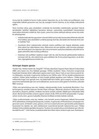 16 · MEMORIA PARTEKATU BATERANTZ
| HELBURUAK, EDUKIA ETA IRIZPIDEAK |
tresna bat da. Indarkeria horren irudia osatzen laguntzen du, ez du inolaz ere justifikatzen, ezta
eragindako kalteak gutxiesten ere, hau da, ezaugarri horren bitartez, ez da inolako baloraziorik
egiten.
Testu honetan zehar, giza eskubideen urraketak eta bestelako indarkeriazko gertakari batzuk
izendatzeko “politiko” adjektiboa txertatzen denean, nazioarteko zuzenbideak interpretatzen
duen adiera berarekin erabili da. Hain zuzen, izaera hori duten delituak adierazi asmoz eta ondo-
ko zehaztapenez:
•	 Indarkeriazko ekintza gauzatzen duenak (biktimarioa) edo hautatutako biktimak (edo bik-
tima taldea), giza eskubideen urraketa jasango duenak, edo batak zein besteak dute izae-
ra“politiko”hori.
•	 Gauzatzen diren indarkeriazko ekintzek estatus politikoa zein legeak aldatzeko xedea
dute edota hori aldarrikatzen dute. Alderantziz ere izan daiteke: xede horretan ahalegin-
tzen direnak jazarri eta zigortzen dira, terrorismoaren aurka borrokatzeko edo kalte larria-
goak saihesteko dela esanda justifikatuz.
•	 Gizartean edo politikan inpaktua eragin nahi da, edo herritarrak geldiarazteko beldurra
sorrarazi nahi da, edo eskarmentu gisa erabiltzen da. Ez da justizia laguntzen, ez da iker-
tzen, zigorgabetasuna ematen da...
Aztergai dugun garaia
Txosten hau 1956an hasten da. Zergatik? 1955eko abenduan Espainia Nazio Batuen Erakundean
(NBE) sartu bazen ere, hiru hilabete geroago, 1956ko otsailaren 10ean, Francoren erregimenak
Espainiako Estatuko lehen salbuespen egoera ezarri zuen. Neurri hark ez zuen lotura zuzenik Ge-
rra Zibilarekin, eta ikasle mugimendu hasiberria eta 1947ko nahiz 1951ko deialdi arrakastatsuen
ondoren 1956an zehar hedatzen ari ziren langile grebak zapaltzea zuen helburu. 1936ko kolpe
militarretik hogei urte igaroak ziren, eta belaunaldi berri batek, gerra ezagutu ez zuenak, beste
parametro batzuetatik egin zion aurre diktadurari, aurrez aurre zuela gobernu frankista, ordurako
NBEn onartua.
1956a urte garrantzitsua izan zen, halaber, erbesteratutako Eusko Jaurlaritzak Munduko I. Eus-
kal Kongresua antolatu baitzuen Parisko Palais d’Orsayn. Biltzarrak oihartzun handia izan zuen,
eta kultura, diaspora, politika, sindikatu eta beste zenbait arlotako 300dik gora biltzarkide bildu
zituen. Bertan berretsitako ondorio ugarien artean, ELAk, CNTk eta UGTk izenpetutako 17 propo-
samen onartu ziren, gerora Euzkadiko Aliantza Sindikala sortzeko balioko zutenak.
1956a erreferentziazko urtea da, halaber, urte hartatik aurrera Espainiako Alderdi Komunistak
(PCE) adiskidetze estrategia bat proposatu zuelako, mugimendu antifrankistaren estrategian era-
gina izan zuena. Zenbaiten ustez, gainera, urte hura euskal kulturaren gerraosteko pizkundearen
hasieratzat har daiteke. Iaz, Jakin aldizkariaren zuzendariak bereziki nabarmendu zuen 1956ko
idazleen belaunaldiak egindako ekarpena:“Euskara eta euskal kultura zentralitatean jarri ditu be-
launaldi horrek”12
. Urte hartan, Euskaltzaindiak bere lehen bilera orokorra egin zuen Arantzazun.
12	 AGIRRE, Lorea. www.berria.eus/ 2017–11–16
 