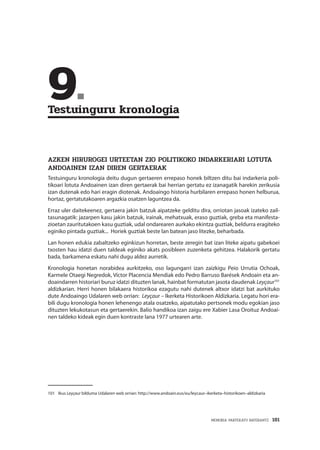 MEMORIA PARTEKATU BATERANTZ · 181
	9.	
Testuinguru kronologia
AZKEN HIRUROGEI URTEETAN ZIO POLITIKOKO INDARKERIARI LOTUTA
ANDOAINEN IZAN DIREN GERTAERAK
Testuinguru kronologia deitu dugun gertaeren errepaso honek biltzen ditu bai indarkeria poli-
tikoari lotuta Andoainen izan diren gertaerak bai herrian gertatu ez izanagatik harekin zerikusia
izan dutenak edo hari eragin diotenak. Andoaingo historia hurbilaren errepaso honen helburua,
hortaz, gertatutakoaren argazkia osatzen laguntzea da.
Erraz uler daitekeenez, gertaera jakin batzuk aipatzeke gelditu dira, orriotan jasoak izateko zail-
tasunagatik: jazarpen kasu jakin batzuk, irainak, mehatxuak, eraso guztiak, greba eta manifesta-
zioetan zauritutakoen kasu guztiak, udal ondarearen aurkako ekintza guztiak, beldurra eragiteko
eginiko pintada guztiak... Horiek guztiak beste lan batean jaso litezke, beharbada.
Lan honen edukia zabaltzeko eginkizun horretan, beste zeregin bat izan liteke aipatu gabekoei
txosten hau idatzi duen taldeak eginiko akats posibleen zuzenketa gehitzea. Halakorik gertatu
bada, barkamena eskatu nahi dugu aldez aurretik.
Kronologia honetan norabidea aurkitzeko, oso lagungarri izan zaizkigu Peio Urrutia Ochoak,
Karmele Otaegi Negredok, Víctor Placencia Mendiak edo Pedro Barruso Barések Andoain eta an-
doaindarren historiari buruz idatzi dituzten lanak, hainbat formatutan jasota daudenak Leyçaur101
aldizkarian. Herri honen bilakaera historikoa ezagutu nahi dutenek altxor idatzi bat aurkituko
dute Andoaingo Udalaren web orrian: Leyçaur – Ikerketa Historikoen Aldizkaria. Legatu hori era-
bili dugu kronologia honen lehenengo atala osatzeko, aipatutako pertsonek modu egokian jaso
dituzten lekukotasun eta gertaerekin. Balio handikoa izan zaigu ere Xabier Lasa Oroituz Andoai-
nen taldeko kideak egin duen kontraste lana 1977 urtearen arte.
101	Ikus Leyçaur bilduma Udalaren web orrian: http://www.andoain.eus/eu/leycaur–ikerketa–historikoen–aldizkaria
 