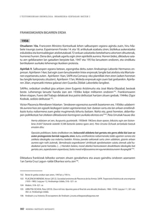 182 · MEMORIA PARTEKATU BATERANTZ
| TESTUINGURUAN KRONOLOGIA: INDARKERIA-GERTAKARI BATZUK |
FRANKISMOAREN BIGARREN ERDIA
1956
Otsailaren 10a. Francoren Ministro Kontseiluak lehen salbuespen–egoera agindu zuen, hiru hila-
bete iraungo zuena. Espainiarren Foruko 14. eta 18. artikuluak ezabatu ziren, bizilekua aukeratzeko
eskubidea eta komisaldegian atxilotutakoak 72 orduan askatzeko betebeharra aitortzen dituztenak,
hurrenez hurren. Dena den, grebak ugaritu egin ziren apiriletik aurrera. Horren bidez, diktadura saia-
tu zen geldiarazten lan gatazken berpizte bat, 1947 eta 1951ko lanuzteen ondoren, eta sindikatu
bertikalaren aurkako lehenengo ikasleen protesta.
Apirilak 9. Salbuespen egoera betean, egongreba deitu zuten Andoaingo Laborde Hermanos en-
presan. Apirilaren 14an, bat egin zuen lanuztearekin Intex enpresak; langile bat atxilotu eta Martute-
nen espetxeratu zuten. Apirilaren 16an, SAPA eta Comacq–eko plantillak irten ziren (azken horretan
lau langile kanporatu zituzten). Apirilaren 17an, Moleda enpresak egin zuen bat grebarekin. Apirila-
ren 20an, enpresatik irtetea galarazi zien Guardia Zibilak Labordeko langileei.
SAPAn, ordezkari sindikal gisa aritzen ziren Eugenio Ariztimuño eta José María Olazabal, besteak
beste. Lehenengo lanuzte handia izan zen 1936ko kolpe militarren ondoren102
. Frankismoaren
lehen etapan, Fuero del Trabajo delakoak lesa patria delitutzat hartzen zituen grebak; 1944ko Zigor
Kodeak, sedizio delitutzat103
.
Víctor Placencia Mendiaren hitzetan: “Jendearen egonezina aurretik bazetorren ere, 1956ko udaberri-
tik aurrera hasi zen egiazki kezkagarri izaten agintarientzat, bat–batean sortu eta lan arloan erreibindi-
kazio kutsu nabarmena zuen greba mugimendu bihurtu baitzen. Nahiz eta, garai horretan, aldarrika-
pen politikotzat harzitekeendiktadurarenkontsignenaurkakoekintzaoro”104
. Peio Urrutiak hauxe dio:
Herria aldatzen ari zen, ikuspuntu guztietatik. 1950etik 1965era doan epean, bikoiztu egin zen biztan-
leria (4.647 biztanle izatetik 9.548 biztanle izatera igaro zen). Peio Urrutia Ochoak zertzelada batzuk
ematen ditu:
Oposizio politikoan, baita sindikalean ere, belaunaldi aldaketa bat gertatu eta gerra zibila bizi izan ez
zuten protagonista berriak nagusitu ziren, kutsu antifrankista nabarmeneko talde ugariren sorrera eta
zatiketa ideologiko oso indartsu batekin. Kristau joerako sektoreak sartu ziren udaletan, gizarte arloan
aurrera egin nahi zutenak, ‘demokrazia organikoaren’ zirrikituak aprobetxatzen saiatu zirenak udal ku-
deaketan parte hartzeko. (…) Horrekin batera, moral aberkoi hantustearen desaktibazio ideologiko bat
gertatuzen,asperdurarenasperduraz,baitamoralerlijiosoarenaereegunerokotasunarenikuspegitik”105
.
Diktadura frankistak biltzeko sortzen zituen gorabehera eta arazo gainditu ondoren azaroaren
1an Santa Cruz Lagun–talde Elkartea sortu zen106
.
102	 Beste bi greba orokor izan ziren, 1947an y 1951n.
103	 PLACENCIA MENDIA,Víctor (2012). SociedadanónimadePlacenciadelasArmas.SAPA.Trayectoriahistóricadeunaempresa
(1935–1985). Leyçaur 12, Andoaingo Udala, 318.–321. or.
104	 Ibidem, 318–321. or.
105	 URRUTIA OCHOA, Peio (2010). Doce mil tres: Apuntes para el final de una década (Andoain, 1966–1970). Leyçaur 11, 301. eta
302. or. Andoaingo Udala.
106	 Andoain y su historia. El escopetero de Andoain. j.irusta.orbegozo@kzgunea.net
 