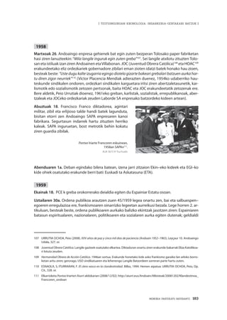 MEMORIA PARTEKATU BATERANTZ · 183
| TESTUINGURUAN KRONOLOGIA: INDARKERIA-GERTAKARI BATZUK |
1958
Martxoak 26. Andoaingo enpresa gehienek bat egin zuten bezperan Tolosako paper fabriketan
hasi ziren lanuzteekin: “Mila langile inguruk egin zuten greba”107
. Sei langile atxilotu zituzten Tolo-
san eta istiluak izan ziren Andoainen etaVillabonan. JOC (Juventud Obrera Católica)108
eta HOAC109
erakundeetako eliz ordezkariek gobernadore zibilari eman zioten idatzi batek honako hau zioen,
besteak beste: “Uste dugu kalte izugarria egingo diotela gizarte bakeari grebalari batzuen aurka har-
tu diren zigor neurriek”110
(Víctor Placencia Mendiak adierazten duenez, 1954ko udaberriko hau-
teskunde sindikalen ondoren, ordezkari sindikalen karguetara iritsi ziren abertzaletasunetik, kar-
lismotik edo sozialismotik zetozen pertsonak, baita HOAC eta JOC erakundeetatik zetozenak ere.
Bere aldetik, Peio Urrutiak dioenez, 1961eko greban, karlistak, sozialistak, errepublikanoak, aber-
tzaleak eta JOCeko ordezkariak zeuden Laborde SA enpresako batzordeko kideen artean).
Abuztuak 18. Francisco Franco diktadorea, agintari
militar, zibil eta erlijioso talde handi batek lagunduta,
bisitan etorri zen Andoaingo SAPA enpresaren kanoi
fabrikara. Segurtasun indarrek hartu zituzten herriko
kaleak. SAPA inguruetan, bost metrotik behin kokatu
ziren guardia zibilak.
Pontxo Iriarte Francoren eskuinean,
1958an SAPAn111
.
AUA 3673 © Truchuelo
Abenduaren 1a. Deban egindako bilera batean, izena jarri zitzaion Ekin–eko kideek eta EGI–ko
kide ohiek osatutako erakunde berri bati: Euskadi ta Askatasuna (ETA).
1959
Ekainak 18. PCE k greba orokorrerako deialdia egiten du Espainiar Estatu osoan.
Uztailaren 30a. Ordena publikoa arautzen zuen 45/1959 legea onartu zen, bai eta salbuespen–
egoeren erregulazioa ere, frankismoaren oinarrizko legeetan aurreikusi bezala. Lege horren 2. ar-
tikuluan, besteak beste, ordena publikoaren aurkako balizko ekintzak jasotzen ziren: Espainiaren
batasun espiritualaren, nazionalaren, politikoaren eta sozialaren aurka egiten dutenak; geldialdi
107	 URRUTIA OCHOA, Peio (2008). XXV años de paz y cinco mil días de paciencia (Andoain 1952–1965), Leyçaur 10. Andoaingo
Udala, 327. or.
108	 Juventud Obrera Católica. Langile gazteek osatutako elkartea. Diktaduran onartu ziren erakunde bakarrak Eliza Katolikoa-
ri lotuta zeuden.
109	 Hermandad Obrera de Acción Católica. 1946an sortua. Erakunde honetako kide asko frankismo garaiko lan arloko borro-
ketan aritu ziren; gerorago, USO sindikatuaren eta lehenengo Langile Batzordeen sorreran parte hartu zuten.
110	 ESNAOLA, S; ITURRARAN, F. El clero vasco en la clandestinidad. Bilbo, 1994. Hemen aipatua: URRUTIA OCHOA, Peio, Op.
Cit., 328. or.
111	Elkarrizketa Pontxo Iriarteri Aiurri aldizkarian (2008/12/02). http://aiurri.eus/Andoain/Albisteak/20081202/Klandestinoa_
Francoren_ondoan
 