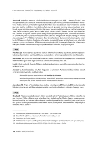 186 · MEMORIA PARTEKATU BATERANTZ
| TESTUINGURUAN KRONOLOGIA: INDARKERIA-GERTAKARI BATZUK |
Abuztuak 20. Polizia operazio zabala hainbat arrazoirengatik (ELA, ETA…) aurretik fitxatuta zeu-
den pertsonen aurka. Poliziak Pontxo Iriarte atxilotu zuen berriro, goizaldeko 04:00etan. Donos-
tiako Aieteko bidean jarritako lehergailu batekin lotu nahi izan bazuten ere (Francok izen bereko
jauregira joateko erabiltzen zuen bidean, hain zuzen), geroago atentatu saioaren egileak –anar-
kistak, antza– atxilotu zituzten. Melitón Manzanas izan zen galdeketen buru, eta Iriartek adierazi
zuen “behin eta berriro jipoitu” eta borrekin gogor kolpatu zutela.“Harrien tortura”egin zioten be-
rriz. Gainera, “ez ziguten uzten lo egiten eta egun osoz galdekatzen gintuzten, txandaka, atsedenera-
ko tarterik utzi gabe”121
; “gure umiliazioa bilatzen zuten eta ‘emagalduak’ deitzen zieten gure emazte
eta neskalagunei”122
. 1963ko martxoaren 2an, Gerra Kontseilu Sumarisimo batean epaitu zuten
beste 13 lagunekin batera. Epaiketan lehergailua akusaziotik kanpo gelditu bazen ere, sei urteko
espetxe zigorra ezarri zioten, “ETA erakunde separatistako kide” izateagatik, Frantzian erbesteratu-
tako pertsonekin harremanetan egoteagatik eta legez kontrako propagandagatik.
1963
Maiatzak 20. Pontxo Soriako espetxera eraman zuten Carabanchelgo espetxetik. Sorian espetxera-
tuta zegoela, emaztea –Mari Kruz Okiñena andoaindarra– lehenengo alabaz erditu zen: Maddalen.
Maiatzaren 30a. Francoren Ministro Kontseiluak Ordena Publikoaren Auzitegia sortzea onartu zuen,
eta Gorteetara igorri zuen lege–proiektua. Abenduaren 2an argitaratu zen.
Irailak 2. Goiz–goizetik, Guardia Zibilaren Andoaingo kuartelaren aurrealdea paperezko ikurrinez be-
terik agertu zen.
Azaroak 12. Ikastola zabaldu zen, Kale Nagusian, 53 umerekin. Aurreko urteetan, euskara klaseak
eman ziren ezkutuan etxe partikularretan.
Ikastola iriki gendun, beste batek eta nik. Mari Paz Artolazabal
Ikastolen mugimendua Gipuzkoa osoan behin betiko sendotu eta neurri batean klandestinitatetik
atera bazen ere, 1970an oraindik ez zuen inolako aitortza ofizialik123
.
Abenduak 13. Ángel Mª Artola Lizarribar atxilotu zuten (gerora ETA Berri eta EMK erakundeetako
kide izango zena), eta sei hilabeteko espetxealdia ezarri zioten. Ondoren, erbestera ihes egin zuen.
1964
Otsailak 9. Poliziaren sarekada batean, Xabier Izko de la Iglesia124
atxilotu zuten, JOCeko kide ohia eta
une horretan ETAko militante zena, urtarrilaren 6an Andoaingo San Martin elizaren kanpandorrean
ikurrinahandibatjarriizanarenakusaziopean.Hainbatlagunekherrikokuartelerajoanbeharizanzu-
ten, guardia zibilen galderei erantzutera; horien artean, Esnal jaunak, kanpandorreko erlojuari giltza
emateko ardura zuena125
.
121	 Pontxo Iriarteren lekukotasuna. Hemen: XXV años de paz… Peio Urrutia Ochoa.
122	 Ibidem. Mari Kruz Okiñena, andoaindarra, Pontxo Iriarteren neskalaguna zen.
123	 Doce mil tres. Op. Cit. 336. eta 362.
124	 1970eko abenduan epaitu zuten Burgosko epaiketan eta heriotza zigorra ezarri zioten (kommutatu egin zioten gero).
125	 Jokin Esnalen lekukotasuna. Hemen: URRUTIA OCHOA, Peio. XXV años de paz… Op. Cit.
 