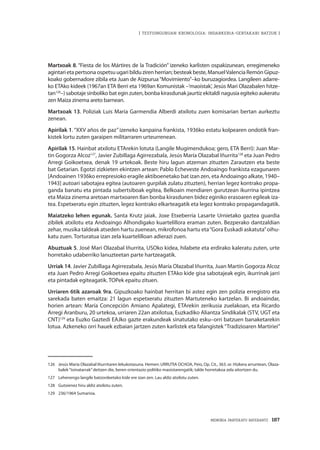 MEMORIA PARTEKATU BATERANTZ · 187
| TESTUINGURUAN KRONOLOGIA: INDARKERIA-GERTAKARI BATZUK |
Martxoak 8. “Fiesta de los Mártires de la Tradición” izeneko karlisten ospakizunean, erregimeneko
agintarietapertsonaospetsuugaribildu zirenherrian; besteakbeste, ManuelValenciaRemónGipuz-
koako gobernadore zibila eta Juan de Aizpurua“Movimiento”–ko buruzagiordea. Langileen adarre-
ko ETAko kideek (1967an ETA Berri eta 1969an Komunistak –‘maoistak’, Jesús Mari Olazabalen hitze-
tan126
–) sabotaje sinboliko bat egin zuten, bonba kirasdunak jaurtiz ekitaldi nagusia egiteko aukeratu
zen Maiza zinema areto barnean.
Martxoak 13. Poliziak Luis María Garmendia Alberdi atxilotu zuen komisarian bertan aurkeztu
zenean.
Apirilak 1. “XXV años de paz” izeneko kanpaina frankista, 1936ko estatu kolpearen ondotik fran-
kistek lortu zuten garaipen militarraren urteurrenean.
Apirilak 15. Hainbat atxilotu ETArekin lotuta (Langile Mugimendukoa; gero, ETA Berri): Juan Mar-
tin Gogorza Alcoz127
, Javier Zubillaga Agirrezabala, Jesús María Olazabal Iñurrita128
eta Juan Pedro
Arregi Goikoetxea, denak 19 urtekoak. Beste hiru lagun atzeman zituzten Zarautzen eta beste
bat Getarian. Egotzi zizkieten ekintzen artean: Pablo Echeveste Andoaingo frankista ezagunaren
[Andoainen 1936ko errepresioko eragile aktiboenetako bat izan zen, eta Andoaingo alkate, 1940–
1943] autoari sabotajea egitea (autoaren gurpilak zulatu zituzten), herrian legez kontrako propa-
ganda banatu eta pintada subertsiboak egitea, Belkoain mendiaren gurutzean ikurrina ipintzea
eta Maiza zinema aretoan martxoaren 8an bonba kirasdunen bidez eginiko erasoaren egileak iza-
tea. Espetxeratu egin zituzten, legez kontrako elkarteagatik eta legez kontrako propagandagatik.
Maiatzeko lehen egunak. Santa Krutz jaiak. Joxe Etxeberria Lasarte Urnietako gaztea guardia
zibilek atxilotu eta Andoaingo Alhondigako kuartelillora eraman zuten. Bezperako dantzaldian
zehar, musika taldeak atseden hartu zuenean, mikrofonoa hartu eta“Gora Euskadi askatuta”oihu-
katu zuen. Torturatua izan zela kuartelilloan adierazi zuen.
Abuztuak 5. José Mari Olazabal Iñurrita, USOko kidea, hilabete eta erdirako kaleratu zuten, urte
horretako udaberriko lanuzteetan parte hartzeagatik.
Urriak 14. Javier Zubillaga Agirrezabala, Jesús María Olazabal Iñurrita, Juan Martín Gogorza Alcoz
eta Juan Pedro Arregi Goikoetxea epaitu zituzten ETAko kide gisa sabotajeak egin, ikurrinak jarri
eta pintadak egiteagatik. TOPek epaitu zituen.
Urriaren 6tik azaroak 9ra. Gipuzkoako hainbat herritan bi astez egin zen polizia erregistro eta
sarekada baten emaitza: 21 lagun espetxeratu zituzten Martuteneko kartzelan. Bi andoaindar,
horien artean: María Concepción Amiano Apalategi, ETArekin zerikusia zuelakoan, eta Ricardo
Arregi Aranburu, 20 urtekoa, urriaren 22an atxilotua, Euzkadiko Aliantza Sindikalak (STV, UGT eta
CNT)129
eta Euzko Gaztedi EAJko gazte erakundeak sinatutako esku–orri batzuen banaketarekin
lotua. Azkeneko orri hauek ezbaian jartzen zuten karlistek eta falangistek“Tradizioaren Martiriei”
126	 Jesús María Olazabal Iñurritaren lekukotasuna. Hemen: URRUTIA OCHOA, Peio, Op. Cit., 363. or. Hizkera arruntean, Olaza-
balek“txinatarrak”deitzen die, beren orientazio politiko maoistarengatik; talde horretakoa zela aitortzen du.
127	 Lehenengo langile batzordeetako kide ere izan zen. Lau aldiz atxilotu zuten.
128	 Gutxienez hiru aldiz atxilotu zuten.
129	 236/1964 Sumarioa.
 