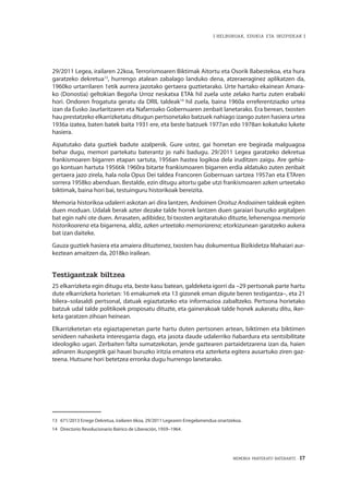 MEMORIA PARTEKATU BATERANTZ · 17
| HELBURUAK, EDUKIA ETA IRIZPIDEAK |
29/2011 Legea, irailaren 22koa, Terrorismoaren Biktimak Aitortu eta Osorik Babestekoa, eta hura
garatzeko dekretua13
, hurrengo atalean zabalago landuko dena, atzeraeraginez aplikatzen da,
1960ko urtarrilaren 1etik aurrera jazotako gertaera guztietarako. Urte hartako ekainean Amara-
ko (Donostia) geltokian Begoña Urroz neskatxa ETAk hil zuela uste zelako hartu zuten erabaki
hori. Ondoren frogatuta geratu da DRIL taldeak14
hil zuela, baina 1960a erreferentziazko urtea
izan da Eusko Jaurlaritzaren eta Nafarroako Gobernuaren zenbait lanetarako. Era berean, txosten
hau prestatzeko elkarrizketatu ditugun pertsonetako batzuek nahiago izango zuten hasiera urtea
1936a izatea, baten batek baita 1931 ere, eta beste batzuek 1977an edo 1978an kokatuko lukete
hasiera.
Aipatutako data guztiek badute azalpenik. Gure ustez, gai horretan ere begirada malguagoa
behar dugu, memori partekatu baterantz jo nahi badugu. 29/2011 Legea garatzeko dekretua
frankismoaren bigarren etapan sartuta, 1956an hastea logikoa dela iruditzen zaigu. Are gehia-
go kontuan hartuta 1956tik 1960ra bitarte frankismoaren bigarren erdia aldatuko zuten zenbait
gertaera jazo zirela, hala nola Opus Dei taldea Francoren Gobernuan sartzea 1957an eta ETAren
sorrera 1958ko abenduan. Bestalde, ezin ditugu aitortu gabe utzi frankismoaren azken urteetako
biktimak, baina hori bai, testuinguru historikoak bereizita.
Memoria historikoa udalerri askotan ari dira lantzen, Andoinen Oroituz Andoainen taldeak egiten
duen moduan. Udalak berak azter dezake talde horrek lantzen duen garaiari buruzko argitalpen
bat egin nahi ote duen. Arrasaten, adibidez, bi txosten argitaratuko dituzte, lehenengoa memoria
historikoarena eta bigarrena, aldiz, azken urteetako memoriarena; etorkizunean garatzeko aukera
bat izan daiteke.
Gauza guztiek hasiera eta amaiera dituztenez, txosten hau dokumentua Bizikidetza Mahaiari aur-
keztean amaitzen da, 2018ko irailean.
Testigantzak biltzea
25 elkarrizketa egin ditugu eta, beste kasu batean, galdeketa igorri da –29 pertsonak parte hartu
dute elkarrizketa horietan: 16 emakumek eta 13 gizonek eman digute beren testigantza–, eta 21
bilera–solasaldi pertsonal, datuak egiaztatzeko eta informazioa zabaltzeko. Pertsona horietako
batzuk udal talde politikoek proposatu dituzte, eta gainerakoak talde honek aukeratu ditu, iker-
keta garatzen zihoan heinean.
Elkarrizketetan eta egiaztapenetan parte hartu duten pertsonen artean, biktimen eta biktimen
senideen nahasketa interesgarria dago, eta jasota daude udalerriko ñabardura eta sentsibilitate
ideologiko ugari. Zerbaiten falta sumatzekotan, jende gaztearen partaidetzarena izan da, haien
adinaren ikuspegitik gai hauei buruzko iritzia ematera eta azterketa egitera ausartuko ziren gaz-
teena. Hutsune hori betetzea erronka dugu hurrengo lanetarako.
13	 671/2013 Errege Dekretua, irailaren 6koa, 29/2011 Legearen Erregelamendua onartzekoa.
14	 Directorio Revolucionario Ibérico de Liberación, 1959–1964.
 