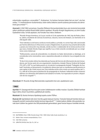 188 · MEMORIA PARTEKATU BATERANTZ
| TESTUINGURUAN KRONOLOGIA: INDARKERIA-GERTAKARI BATZUK |
eskainitako ospakizun–omenaldia130
, Andoainen “ez baitzen heriotza bakar bat ere izan”, eta bai,
ordea, “17 andoaindarren fusilamendua, haien delitu bakarra izanik euskaraz pentsatzea eta demo-
krata gisa aritzea”131
.
Azaroak 2. 236/1964 sumarioan, Guardia Zibilaren Komandantziako buru zen teniente koronelak
azken atxilotuen polizia fitxak bidali zizkion epaileari. Ricardo Arregiri dagokionez, ez ziren Euzko
Gaztediren esku–orriak aipatzen, eta honako hau irakur zitekeen:
“Ricardo Arregui Aramburu, (a)‘Lucas’, nacido el 22 de septiembre de 1942, hijo de Pedro y Beni-
ta, soltero, estudiante de Ciencias Económicas, natural y vecino de Andoain, con domicilio en la
villa Eguzki–alde.
“Este individuo es de buena conducta moral pública y privada; no consta haya sido sancionado
por hechos delictivos en infracciones a Leyes o Reglamentos. Es persona muy amante del estudio
y posee una instrucción muy elevada, siendo escritor o colaborador de la revista escrita en len-
gua vasca, titulada‘Zeruko Argia’, que significa‘Luz y Cielo’, estando considerado por sus congé-
neres como intelectual.
“Políticamente, carecía de antecedentes; no obstante no haber demostrado su ideología, se le
consideraba como nacionalista–vasco–separatista educado en ambiente muy arraigado de este
matiz.
“El día 22 de octubre último fue detenido por fuerzas del Servicio de Información de esta Coman-
dancia, por formar parte de una organización clandestina, titulada “Alianza Sindical de Euzkadi
STV, UGT y CNT” la cual había puesto en circulación la propaganda titulada “Trabajador de Euz-
kadi”, haciendo un llamamiento a la población obrera para que se manifestara pacíficamente en
esta capital, el día 18 del mismo mes. Este individuo tenía como misión ser asesor político de F. L.
G. y Jefe de la Zona para la distribución de propaganda en Andoain, habiendo tenido contactos
además con elementos del Gobierno de Euzkadi en el exilio. Fue ingresado en prisión a disposi-
ción de ese Juzgado”132
.
Abenduak 17. Ricardo Arregi Martuteneko espetxetik irten zen, epaiketaren zain.
1965
Apirilak 11. Ezezagunek ikurrina ipini zuten Udaletxearen erdiko mastan. Guardia Zibilak hainbat
lagun deitu zituen kuartelera, galdekatuak izateko.
Maiatzak 12. Kontxi Amiano Apalategi epaitu zuten TOPen.
Ekainak 28. Eginbideak ireki ziren herriko gazte batzuen kontra,“txistulari batzuek hainbat doinu jo-
tzeagatik esanahi nazionalista beteko kantuez lagundurik”133
. Gobernadore zibilak mila pezetako isu-
nak ezarri zizkien lau gazteri eta 500 pezetakoak gainerakoei, garai hartan kopuru handiak zirenak.
130	 BAZTARRIKA, Patxi (1998). Ricardo Arregi (1942–1969). Kultur Saila. Eusko Jaurlaritza, 4. or.
131	 Ibidem. Esku–orriaren erreprodukzioa, 10. or.
132	 236/1964 sumarioa.
133	 URRUTIA OCHOA, Peio, Op. Cit., 367. or.
 