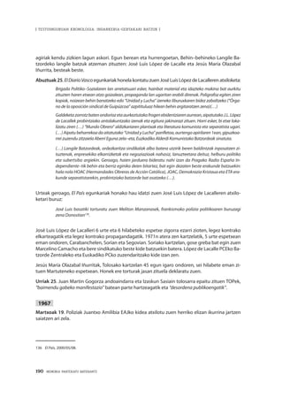 190 · MEMORIA PARTEKATU BATERANTZ
| TESTUINGURUAN KRONOLOGIA: INDARKERIA-GERTAKARI BATZUK |
agiriak kendu zizkien lagun askori. Egun berean eta hurrengoetan, Behin–behineko Langile Ba-
tzordeko langile batzuk atzeman zituzten: José Luis López de Lacalle eta Jesús María Olazabal
Iñurrita, besteak beste.
Abuztuak25. ElDiarioVasco egunkariak honela kontatu zuen José Luis López de Lacalleren atxiloketa:
Brigada Politiko–Sozialaren lan arretatsuari esker, hainbat material eta idazteko makina bat aurkitu
zituzten haren etxean atzo goizalean, propaganda lan ugaritan erabili direnak. Poligrafoz egiten ziren
kopiak, noizean behin banatzeko edo “Unidad y Lucha” izeneko liburuxkaren bidez zabaltzeko (“Órga-
no de la oposición sindical de Guipúzcoa” azpitituluaz hilean behin argitaratzen zena)(…)
Galdeketazorrotzbatenondoriozetaaurkeztutakofrogenebidentziarenaurrean,aipatutakoJ.L.López
de Lacallek probintziako antolakuntzako izenak eta egitura jakinarazi zituen. Horri esker, bi etxe loka-
lizatu ziren (…) “Mundo Obrero” aldizkariaren plantxak eta literatura komunista eta separatista ugari.
(…) Aipatu beharrekoa da aitatutako “Unidad y Lucha” panfletoa, aurtengo apirilaren 1ean, gipuzkoa-
rrei zuzendu zitzaiela Aberri Eguna zela–eta, Euzkadiko Alderdi Komunistako Batzordeak sinatuta.
(…) Langile Batzordeak, ordezkaritza sindikalak albo batera utzirik beren baldintzak inposatzen zi-
tuztenak, enpresekiko elkarrizketak eta negoziazioak nahasiz, lanuzteetara deituz, helburu politiko
eta subertsibo argiekin. Geroago, haien jarduera bideratu nahi izan da Pragako Radio España In-
dependiente–tik behin eta berriz eginiko deien bitartez, bat egin dezaten beste erakunde batzuekin:
hala nola HOAC (Hermandades Obreras de Acción Católica), JOAC, Demokrazia Kristaua eta ETA era-
kunde separatistarekin, probintziako batzorde bat osatzeko (…).
Urteak geroago, El País egunkariak honako hau idatzi zuen José Luis López de Lacalleren atxilo-
ketari buruz:
José Luis basatiki torturatu zuen Meliton Manzanasek, frankismoko polizia politikoaren buruzagi
zena Donostian136
.
José Luis López de Lacalleri 6 urte eta 6 hilabeteko espetxe zigorra ezarri zioten, legez kontrako
elkarteagatik eta legez kontrako propagandagatik. 1971n atera zen kartzelatik, 5 urte espetxean
eman ondoren, Carabanchelen, Sorian eta Segovian. Soriako kartzelan, gose greba bat egin zuen
Marcelino Camacho eta bere sindikatuko beste kide batzuekin batera. López de Lacalle PCEko Ba-
tzorde Zentraleko eta Euskadiko PCko zuzendaritzako kide izan zen.
Jesús María Olazabal Iñurritak, Tolosako kartzelan 45 egun igaro ondoren, sei hilabete eman zi-
tuen Martuteneko espetxean. Honek ere torturak jasan zituela deklaratu zuen.
Urriak 25. Juan Martin Gogorza andoaindarra eta Izaskun Sasiain tolosarra epaitu zituen TOPek,
“baimendu gabeko manifestazio” batean parte hartzeagatik eta “desordena publikoengatik”.
1967
Martxoak 19. Poliziak Juantxo Amilibia EAJko kidea atxilotu zuen herriko elizan ikurrina jartzen
saiatzen ari zela.
136	 El País, 2000/05/08.
 
