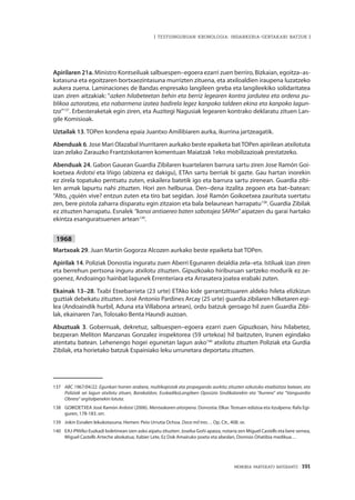 MEMORIA PARTEKATU BATERANTZ · 191
| TESTUINGURUAN KRONOLOGIA: INDARKERIA-GERTAKARI BATZUK |
Apirilaren 21a. Ministro Kontseiluak salbuespen–egoera ezarri zuen berriro, Bizkaian, egoitza–as-
katasuna eta egoitzaren bortxaezintasuna murrizten zituena, eta atxiloaldien iraupena luzatzeko
aukera zuena. Laminaciones de Bandas enpresako langileen greba eta langileekiko solidaritatea
izan ziren aitzakiak: “azken hilabeteetan behin eta berriz legearen kontra jardutea eta ordena pu-
blikoa aztoratzea, eta nabarmena izatea badirela legez kanpoko taldeen ekina eta kanpoko lagun-
tza”137
. Erbesteraketak egin ziren, eta Auzitegi Nagusiak legearen kontrako deklaratu zituen Lan-
gile Komisioak.
Uztailak 13. TOPen kondena epaia Juantxo Amilibiaren aurka, ikurrina jartzeagatik.
Abenduak 6. Jose Mari Olazabal Iñurritaren aurkako beste epaiketa batTOPen apirilean atxilotuta
izan zelako Zarauzko Frantziskotarren komentuan Maiatzak 1eko mobilizazioak prestatzeko.
Abenduak 24. Gabon Gauean Guardia Zibilaren kuartelaren barrura sartu ziren Jose Ramón Goi-
koetxea Ardotxi eta Iñigo (abizena ez dakigu), ETAn sartu berriak bi gazte. Gau hartan inorekin
ez zirela topatuko pentsatu zuten, eskailera batetik igo eta barrura sartu zirenean. Guardia zibi-
len armak lapurtu nahi zituzten. Hori zen helburua. Den–dena itzalita zegoen eta bat–batean:
“Alto, ¿quién vive? entzun zuten eta tiro bat segidan. José Ramón Goikoetxea zaurituta suertatu
zen, bere pistola zaharra disparatu egin zitzaion eta bala belaunean harrapatu138
. Guardia Zibilak
ez zituzten harrapatu. Esnalek “kanoi antiaereo baten sabotajea SAPAn” aipatzen du garai hartako
ekintza esanguratsuenen artean139
.
1968
Martxoak 29. Juan Martín Gogorza Alcozen aurkako beste epaiketa bat TOPen.
Apirilak 14. Poliziak Donostia inguratu zuen Aberri Egunaren deialdia zela–eta. Istiluak izan ziren
eta berrehun pertsona inguru atxilotu zituzten. Gipuzkoako hiriburuan sartzeko modurik ez ze-
goenez, Andoaingo hainbat lagunek Errenteriara eta Arrasatera joatea erabaki zuten.
Ekainak 13–28. Txabi Etxebarrieta (23 urte) ETAko kide garrantzitsuaren aldeko hileta elizkizun
guztiak debekatu zituzten. José Antonio Pardines Arcay (25 urte) guardia zibilaren hilketaren egi-
lea (Andoaindik hurbil, Aduna eta Villabona artean), ordu batzuk geroago hil zuen Guardia Zibi-
lak, ekainaren 7an, Tolosako Benta Haundi auzoan.
Abuztuak 3. Gobernuak, dekretuz, salbuespen–egoera ezarri zuen Gipuzkoan, hiru hilabetez,
bezperan Meliton Manzanas Gonzalez inspektorea (59 urtekoa) hil baitzuten, Irunen egindako
atentatu batean. Lehenengo hogei egunetan lagun asko140
atxilotu zituzten Poliziak eta Gurdia
Zibilak, eta horietako batzuk Espainiako leku urrunetara deportatu zituzten.
137	 ABC 1967/04/22. Egunkari horren arabera, multikopistak eta propaganda aurkitu zituzten ezkutuko etxebizitza batean, eta
Poliziak sei lagun atxilotu zituen, Barakaldon, EuskadikoLangileen Oposizio Sindikalarekin eta “Aurrera” eta “Vanguardia
Obrera” argitalpenekin lotuta.
138	 GOIKOETXEA José Ramón Ardotxi (2006). Mentxakaren aitorpena. Donostia: Elkar. Testuen edizioa eta itzulpena: Rafa Egi-
guren, 178-183. orr.
139	 Jokin Esnalen lekukotasuna. Hemen: Peio Urrutia Ochoa. Doce mil tres… Op. Cit., 408. or.
140	 EAJ-PNVko Euzkadi boletinean izen asko aipatu zituzten: Joseba Goñi apaiza, notaria zen Miguel Castells eta bere semea,
Miguel Castells Arteche abokatua; Xabier Lete, Ez Dok Amairuko poeta eta abeslari, Dionisio Oñatibia medikua…
 