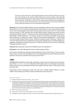 192 · MEMORIA PARTEKATU BATERANTZ
| TESTUINGURUAN KRONOLOGIA: INDARKERIA-GERTAKARI BATZUK |
Gutxik hartu zuten atentatu hau atzera bueltarik gabeko puntutzat, behin zeharkatuta atzera egi-
teko modua emango ez zuen lerrotzat. Melitón Manzanasen garrantzi politikoa, ondo irabazitako
haren torturatzaile fama (zeinaren eskuetatik igaro baitziren ustez garrantzitsutzat–edo jotzen ziren
ia atxilotu guztiak –Recalde edo Luis Martín Santos, edo gure inguru hurbileko pertsonei dagokienez,
José Luis López de Lacalle edo Pontxo Iriarte–) eta askatasunak errotik erauzi zituen diktaduraren
marko errepresiboa lagungarri izan ziren perspektiba berregokitzeko141
.
Abuztuak 5–12. Guardia Zibilak ETArekin zerikusia zutelakoan atxilotu zituen: Francisco Roldán
Agirresarobe (17 urte), José Ramón Goikoetxea Sorondo Ardotxi (21 urte), Joseba Arregi Aranbu-
ru (22 urte, artean apaizgai), Kontxi García Amiano, Ignacio Arín Arrieta “Lisar” (21 urte) eta Iñaki
Sueskun Jauregi (21 urte). Gabonak iritsi aurretik askatu zituzten. Guztiek tratu txarrak, torturak
eta koakzioak salatu zituzten142
. Abenduaren 20an eginiko indagazio deklarazioetan (eginiko sa-
laketengatik “ahozko koakzioak”143
ere pairatu zituzten saio horretan), jasandako tratua aipatu
zuten atxilotuek. J.R. Goikoetxea Ardotxi: “koakzio moral eta fisikoa galdeketetan”. Joseba Arregi:
“torturak eta kolpe fisikoak borraz, buruan, hanketan eta gorputz osoan; mehatxuak”. Ignacio Arín:
“tratu txar fisikoak eta gimnasia ariketak bost orduz jarraian; kolpeak borraz; lo egiteko baldintza gi-
zagabeak; etengabeko mehatxuak eta tentsioa”. Antzeko tratua pairatu zuen Francisco Roldánek:
“koakzioak, jipoiak eta tortura”.
Azaroaren 4a. Salbuespen–egoera hiru hilabetez luzatu zen Gipuzkoan144
.
Abenduak 6. Jesús Mari Olazabal Iñurritaren aurkako epaiketa TOPen.
Urte honetan, Auzitegi Gorenak legez kanpoko deklaratu zituen CCOO (urriaren 15ean, eta aben-
duaren 18an eta 27an), UGT (abenduaren 2an), FIJL (gazte libertarioen iberiar federazioa) eta ETA
(apirilaren 3an eta 9an, ekainaren 24an eta azaroaren 18an) 145
.
1969
Urtarrilak 24. Gipuzkoakoa amaitu gabe, salbuespen–egoera ezarri zen Espainia osoan. Espainia-
rren Foruko 12., 14., 15., 16. eta 18. artikuluak indarrik gabe utzi ziren, adierazpen–askatasunari,
biltzeko askatasunari eta elkartzeko askatasunari eragiten diotenak, batez ere. Martxoaren 25era
arte iraun zuen.
Ángel María Artola Lizarribarrek etxetik ihes egin zuen, Guardia Zibilak atzeman ez zezan.
1966/01/25ean epaitu zuen TOPek. Arantza Lizarribarrek ere ihes egin zuen.
141	 URRUTIA OCHOA, Peio (2010). Doce mil tres… Op. Cit., 407. or.
142	 26-68 Prozedura Sumarisimoa. Donostiako VI. Erregio Militarreko Kapitaintza Nagusia. Aurreko Diligentziak 18–69, Orde-
na Publikoko Auzitegiko 908–68 Presazko Sumariotik eratorritako lekukotasunen ondorioz bideratuak. Auditoreak au-
rreko prozedura amaitzen du, 1970/02/05an, honako hau adieraziz: “De lo actuado, sin poder asegurar que sean mendaces
las manifestaciones de los denunciantes, tampoco cabe afirmar que sean ciertas, por carecer de apoyo en toda otra prueba
exterior a las mismas, por lo que, visto el Art. 521 del Código de Justicia Militar, “PROCEDE que V.E. acuerde la terminación del
presente Procedimiento Previo sin declaración de responsabilidad. (…)”.
143	 Ibidem. Ignacio Arinen lekukotasuna.
144	 Decreto-ley 12/1968, de 31 de octubre. BOE nº 265, de 4 de noviembre.
145	 SARTORIUS Nicolas eta ALFAYA Javier (1999). La memoria insumisa sobre la dictadura de Franco. Madril: Espasa, 254. or.
 