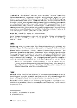 194 · MEMORIA PARTEKATU BATERANTZ
| TESTUINGURUAN KRONOLOGIA: INDARKERIA-GERTAKARI BATZUK |
Abenduak 4 eta 5. Hiru hilabeteko salbuespen–egoera ezarri zuten Gipuzkoan, batetik, hilaren
1ean Alemaniako kontsula, Eugen Beihl Schaeffer, ETA bahitu zutelako eta, bestetik, gerra–kon-
tseiluaren aurkako protestak orokortu zirelako. Andoaingo Kale Txikin Guardia Zibilak kargak egi-
ten zituen, benetako munizioa erabiliz. Abenduaren 5an, Toribio Eraso eta Julio Miron Gonzalez
atxilotxuak izan ziren, herriko lantokietan geldialdiak egin osteko egunean. Andoaingo kuarte-
lean, bultzadizoak, kolpeak eta ilea moztu zietela guardia zibilak salatu zuten. Hilabete eta terdi
Martutenen egon behar izan zuten, isuna ez ordaintzeagatik. Abenduaren 5eko El Pueblo egunka-
riak Andoain aipatu zuen Burgosko epaiketaren ondorioz istiluak (“alteraciones de orden público”)
izan ziren herrien artean. Hilaren 8an, Eibarren, PC(i)ko kide bat hil zen, Roberto Perez Jauregi (21
urtekoa), kaleko jantzia zeraman polizia baten tiro baten ondorioz.
Hilaren 14an, Espainia osora zabaldu zen salbuespen–egoera.
Guardia Zibila atzetik zutela jakitean, etxetik alde egin zuten Javier Zubillaga Agirrezabalak (ETA
VI erakundeari lotua eta 1964an jada atxilotua izan zena) eta Ramón eta Koldo Urrutia Galarraga
anaiek (ETA V–ekoak).
1971
Otsailaren 7a. Salbuespen–egoera kendu zuten. Alabaina, Gipuzkoan indarrik gabe iraun zuen
Espainiarren Foruko 18. artikuluak, eta beraz 72 orduz baino gehiagoz atxiki zitezkeen atxilotuak.
Martxoak 7. Poliziak José Ramón Goikoetxea Ardotxi andoiandarra atxilotu zuen Bilbon, ETA VI
Asanbladako beste kide batzuekin batera, sarekada zabal batean. Martxoko lehen hamabostal-
dian, berrogei lagun atzeman zituzten eta etxe miaketa ugari egin ziren Euskal Herriko hainbat
hiri eta herritan. Ardotxik Bilboko komisarian emandako hamabost egunetan jasandako jipoiak
eta torturak salatu zituen. Martxoaren 21ean, Basauriko espetxera eraman zuten. TOPek zortzi
urteko espetxealdia ezarri zion, eta Soria, Jaen eta Carabanchelgo kartzeletan bete zuen zigorra.
Beldurra zuen, ez bakarrik fisikoa, baita beste era batekoa ere. Jipoiek eta torturak izutzen zuten.
Dena dela, urduritasun eta asaldura handiena eragiten ziona komisariatik harago begiratzea zen.
Gizartetik bereizia izateak, isolamendu politikoak, lagun eta burkideekiko lotura eteteak, indigentzia
afektiboak, bakardadeak… haren etorkizuna bideratzen zuten 146
.
1972
Otsailak 4. Poliziak Andoaingo SAPA enpresako lau langileren atxiloketaren berri eman zuen.
Akusazioa: Langile Batzordeak sindikatuko kide izatea. Atxilotuei,“legez kanpoko batzorde labo-
raletako balizko partaide izatea“ leporatzen zaie,“eskudun informazio iturrien arabera”147
.
Otsailak 12. Zarautzen, Poliziak tiro egin zuen altoa jasotzean gelditu ez zen auto baten aurka.
Autoan zihoazen lau lagunak identifikatu zituela adierazi zuen; horien artean, Ramón Urrutia Ga-
larraga andoaindarra.
146	 GOIKOETXEA, José Ramón Ardotxi. Op. Cit. 1. atala.
147	 El Diario Vasco 05/02/1972.
 