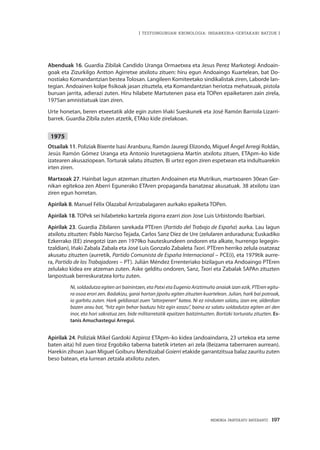 MEMORIA PARTEKATU BATERANTZ · 197
| TESTUINGURUAN KRONOLOGIA: INDARKERIA-GERTAKARI BATZUK |
Abenduak 16. Guardia Zibilak Candido Uranga Ormaetxea eta Jesus Perez Markotegi Andoain-
goak eta Zizurkilgo Antton Agirretxe atxilotu zituen: hiru egun Andoaingo Kuartelean, bat Do-
nostiako Komandantzian bestea Tolosan. Langileen Komiteetako sindikalistak ziren, Laborde lan-
tegian. Andoainen kolpe fisikoak jasan zituztela, eta Komandantzian heriotza mehatxuak, pistola
buruan jarrita, adierazi zuten. Hiru hilabete Martutenen pasa eta TOPen epaiketaren zain zirela,
1975an amnistiatuak izan ziren.
Urte honetan, beren etxeetatik alde egin zuten Iñaki Sueskunek eta José Ramón Barriola Lizarri-
barrek. Guardia Zibila zuten atzetik, ETAko kide zirelakoan.
1975
Otsailak 11. Poliziak Bixente Isasi Aranburu, Ramón Jauregi Elizondo, Miguel Ángel Arregi Roldán,
Jesús Ramón Gómez Uranga eta Antonio Iruretagoiena Martin atxilotu zituen, ETApm–ko kide
izatearen akusaziopean. Torturak salatu zituzten. Bi urtez egon ziren espetxean eta indultuarekin
irten ziren.
Martxoak 27. Hainbat lagun atzeman zituzten Andoainen eta Mutrikun, martxoaren 30ean Ger-
nikan egitekoa zen Aberri Egunerako ETAren propaganda banatzeaz akusatuak. 38 atxilotu izan
ziren egun horretan.
Apirilak 8. Manuel Félix Olazabal Arrizabalagaren aurkako epaiketa TOPen.
Apirilak 18. TOPek sei hilabeteko kartzela zigorra ezarri zion Jose Luis Urbistondo Ibarbiari.
Apirilak 23. Guardia Zibilaren sarekada PTEren (Partido del Trabajo de España) aurka. Lau lagun
atxilotu zituzten: Pablo Narciso Tejada, Carlos Sanz Díez de Ure (zelularen arduraduna; Euskadiko
Ezkerrako (EE) zinegotzi izan zen 1979ko hauteskundeen ondoren eta alkate, hurrengo legegin-
tzaldian), Iñaki Zabala Zabala eta José Luis Gonzalo Zabaleta Txori. PTEren herriko zelula osatzeaz
akusatu zituzten (aurretik, Partido Comunista de España Internacional – PCE(i), eta 1979tik aurre-
ra, Partido de los Trabajadores – PT). Julián Méndez Errenteriako bizilagun eta Andoaingo PTEren
zelulako kidea ere atzeman zuten. Aske gelditu ondoren, Sanz, Txori eta Zabalak SAPAn zituzten
lanpostuak berreskuratzea lortu zuten.
Ni, soldadutza egiten ari bainintzen, eta Patxi eta Eugenio Ariztimuño anaiak izan ezik, PTEren egitu-
ra osoa erori zen. Badakizu, garai hartan jipoitu egiten zituzten kuartelean. Julian, hark bai potroak,
ia garbitu zuten. Hark geldiarazi zuen “aitorpenen” katea. Ni ez ninduten salatu, izan ere, alderdian
bazen arau bat, “hitz egin behar baduzu hitz egin ezazu”, baina ez salatu soldadutza egiten ari den
inor, eta hori sakratua zen, bide militarretatik epaitzen baitzintuzten. Bortizki torturatu zituzten. Es-
tanis Amuchastegui Arregui.
Apirilak 24. Poliziak Mikel Gardoki Azpiroz ETApm–ko kidea (andoaindarra, 23 urtekoa eta seme
baten aita) hil zuen tiroz Ergobiko taberna batetik irteten ari zela (Beizama tabernaren aurrean).
Harekin zihoan Juan Miguel Goiburu Mendizabal Goierri etakide garrantzitsua balaz zauritu zuten
beso batean, eta lurrean zetzala atxilotu zuten.
 