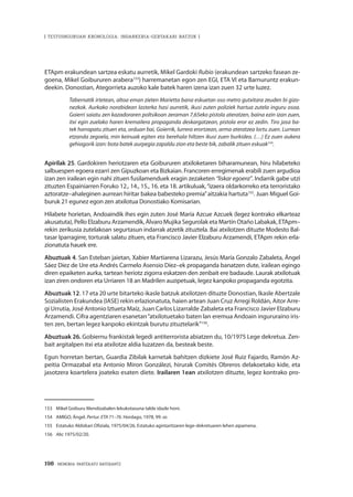 198 · MEMORIA PARTEKATU BATERANTZ
| TESTUINGURUAN KRONOLOGIA: INDARKERIA-GERTAKARI BATZUK |
ETApm erakundean sartzea eskatu aurretik, Mikel Gardoki Rubio (erakundean sartzeko fasean ze-
goena, Mikel Goibururen arabera153
) harremanetan egon zen EGI, ETA VI eta Barnuruntz erakun-
deekin. Donostian, Ategorrieta auzoko kale batek haren izena izan zuen 32 urte luzez.
Tabernatik irtetean, altoa eman zieten Marietta bana eskuetan oso metro gutxitara zeuden bi gizo-
nezkok. Aurkako norabidean lasterka hasi aurretik, ikusi zuten poliziek hartua zutela inguru osoa.
Goierri saiatu zen kazadoraren poltsikoan zeraman 7,65eko pistola ateratzen, baina ezin izan zuen,
itxi egin zuelako haren kremailera propaganda deskargatzean, pistola eror ez zedin. Tiro jasa ba-
tek harrapatu zituen eta, orduan bai, Goierrik, lurrera erortzean, arma ateratzea lortu zuen. Lurrean
etzanda zegoela, min keinuak egiten eta berehala hiltzen ikusi zuen burkidea. (…) Ez zuen aukera
gehiagorik izan: bota batek aurpegia zapaldu zion eta beste bik, zabalik zituen eskuak154
.
Apirilak 25. Gardokiren heriotzaren eta Goibururen atxiloketaren biharamunean, hiru hilabeteko
salbuespen egoera ezarri zen Gipuzkoan eta Bizkaian. Francoren erregimenak erabili zuen argudioa
izan zen irailean egin nahi zituen fusilamenduek eragin zezaketen “liskar egoera”. Indarrik gabe utzi
zituzten Espainiarren Foruko 12., 14., 15., 16. eta 18. artikuluak,“izaera oldarkorreko eta terroristako
aztoratze–ahaleginen aurrean hiritar bakea babesteko premia”aitzakia hartuta155
. Juan Miguel Goi-
buruk 21 egunez egon zen atxilotua Donostiako Komisarian.
Hilabete horietan, Andoaindik ihes egin zuten José María Azcue Azcuek (legez kontrako elkarteaz
akusatuta), Pello Elzaburu Arzamendik, Álvaro Mujika Segurolak eta Martín Otaño Labakak, ETApm–
rekin zerikusia zutelakoan segurtasun indarrak atzetik zituztela. Bai atxilotzen dituzte Modesto Bal-
tasar Iparragirre, torturak salatu zituen, eta Francisco Javier Elzaburu Arzamendi, ETApm rekin erla-
zionatuta hauek ere.
Abuztuak 4. San Esteban jaietan, Xabier Martiarena Lizarazu, Jesús María Gonzalo Zabaleta, Ángel
Sáez Díez de Ure eta Andrés Carmelo Asensio Díez–ek propaganda banatzen dute, irailean egingo
diren epaiketen aurka, tartean heriotz zigorra eskatzen den zenbait ere badaude. Laurak atxilotuak
izan ziren ondoren eta Urriaren 18 an Madrilen auzipetuak, legez kanpoko propaganda egotzita.
Abuztuak 12. 17 eta 20 urte bitarteko ikasle batzuk atxilotzen dituzte Donostian, Ikasle Abertzale
Sozialisten Erakundea (IASE) rekin erlazionatuta, haien artean Juan Cruz Arregi Roldán, Aitor Arre-
gi Urrutia, José Antonio Iztueta Maíz, Juan Carlos Lizarralde Zabaleta eta Francisco Javier Elzaburu
Arzamendi. Cifra agentziaren esanetan“atxilotuetako baten lan eremua Andoain ingururaino iris-
ten zen, bertan legez kanpoko ekintzak burutu zituztelarik”156
.
Abuztuak 26. Gobiernu frankistak legedi antiterrorista abiatzen du, 10/1975 Lege dekretua. Zen-
bait argitalpen itxi eta atxilotze aldia luzatzen da, besteak beste.
Egun horretan bertan, Guardia Zibilak karnetak bahitzen dizkiete José Ruiz Fajardo, Ramón Az-
peitia Ormazabal eta Antonio Miron Gonzálezi, hirurak Comités Obreros delakoetako kide, eta
jasotzera koartelera joateko esaten diete. Irailaren 1ean atxilotzen dituzte, legez kontrako pro-
153	 Mikel Goiburu Mendizabalen lekukotasuna talde idazle honi.
154	 AMIGO, Ángel. Pertur. ETA 71–76. Hordago, 1978, 99. or.
155	 Estatuko Aldizkari Ofiziala, 1975/04/26. Estatuko agintaritzaren lege-dekretuaren lehen aipamena.
156	 Abc 1975/02/20.
 