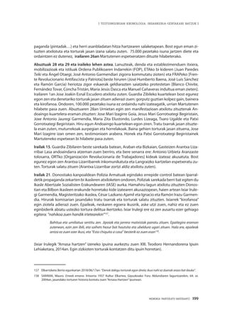 MEMORIA PARTEKATU BATERANTZ · 199
| TESTUINGURUAN KRONOLOGIA: INDARKERIA-GERTAKARI BATZUK |
paganda (pintadak…) eta herri asanbladatan hitza hartzearen salaketapean. Bost egun eman zi-
tuzten atxilotuta eta torturak jasan izana salatu zuten. 75.000 pezetako isuna jartzen diete eta
ordaintzen ez dutenez, irailaren 26an Martutenen espetxeratzen dituzte hilabeterako.
Abuztuak 28 eta 29 eta iraileko lehen astea. Lanuzteak, denda eta establezimenduen itxiera,
mobilizazioak eta istiluak Ordena Publikoaren Indarrekin (FOP), ETAko bi kideren (Juan Paredes
Txiki eta Ángel Otaegi; José Antonio Garmendiari zigorra kommutatu zioten) eta FRAPeko [Fren-
te Revolucionario Antifascista y Patriota] beste hiruren (José Humberto Baena, José Luis Sánchez
eta Ramón García) heriotza zigor eskaerak geldiarazten saiatzeko protestetan [Blanco Chivite,
Fernández Tovar, Concha Tristán, María Jesús Dasca eta Manuel Cañaveras indultua eman zieten].
Irailaren 1an Jose Joakin Esnal Escudero atxilotu zuten. Guardia Zibileko kuartelean bost egunez
egon zen eta denetariko torturak jasan zituen adierazi zuen: gorputz guztian kolpez gain, bainera
eta kirofanoa. Ondoren, 100.000 pezetako isuna ez ordaindu nahi izateagatik, urrian Martutenen
hilabete pasa zuen. Abuztuaren 28an Urnietan egin zen manifestazioan atxilotu zituztenak An-
doaingo kuartelera eraman zituzten: Jose Mari Izagirre Goia, Jesus Mari Gorrotxategi Begiristain,
Joxe Antonio Jauregi Garmendia, Maria Zita Elustondo, Lurdes Lizeaga, Txaro Ugalde eta Patxi
Gorrotxategi Begiristain. Hiru egun Andoaingo kuartelean egon ziren. Tratu txarrak jasan zituzte-
la esan zuten, muturrekoak aurpegian eta horrelakoak. Baina gehien torturak jasan zituena, Jose
Mari Izagirre izan omen zen, testimonioen arabera. Honek eta Patxi Gorrotxategi Begiristainek
Martuteneko espetxean bi hilabete pasa zuten.
Irailak 15. Guardia Zibilaren beste sarekada batean, Araban eta Bizkaian, Gasteizen Arantxa Liza-
rribar Lasa andoaindarra atzeman zuen berriro, eta bere senarra ere: Antonio Urbieta Aranzaste
tolosarra, ORTko [Organización Revolucionaria de Trabajadores] kideak izateaz akusatuta. Bost
egunez egon zen Arantxa Lizarribarrek inkomunikatuta eta Langraizko kartzelan espetxeratu zu-
ten. Torturak salatu zituen (Arantxa Lizarribar zortzi aldiz atxilotu zuten).
Irailak 21. Donostiako kanpoaldean Polizia Armatuak egindako errepide control batean Iparral-
detik propaganda zekarten bi ikasleren atxiloketen ondoren, Poliziak sarekada berri bat egiten du
Ikasle Abertzale Sozialisten Erakundearen (IASE) aurka. Hamahiru lagun atxilotu zituzten Donos-
tian eta Bilbon ikasleen erakunde horretako kide izatearen akusaziopean, haien artean Ixiar Irule-
gi Garmendia, Magisteritzako ikaslea, César Lazkano Ajamil eta Ignacio eta Ramón Irazu Garmen-
dia. Hirurak komisarian jasandako tratu txarrak eta torturak salatu zituzten. Ixiarrek “kirofanoa”
egin ziotela adierazi zuen. Epaileak, neskaren egoera ikusirik, aske utzi zuen, nahiz eta ez zuen
eginbiderik abiatu ustezko tortura delitua ikertzeko. Ixiar Irulegi ere ez zen ausartu ezer gehiago
egitera: “nahikoa zuen handik irtetearekin”157
.
Bahitua eta umiliatua sentitu zen. Jipoiak eta jarrera matxistak pairatu zituen. Epaitegira eraman
zutenean, ezin zen ibili, eta saihets hezur bat hautsita eta ubeldura ugari zituen. Hala ere, epaileak
antza ez zuen ezer ikusi, eta “Esta chiquita a casa” besterik ez zuen esan158
.
(Ixiar Irulegik “Arnasa hartzen” izeneko ipuina aurkeztu zuen XIII. Teodoro Hernandorena Ipuin
Lehiaketara, 2014an. Egin zizkioten torturak kontatzen ditu ipuin horretan).
157	Elkarrizketa Berria egunkarian 2018/06/17an: “Denok dakigu torturak egon direla; ikusi nahi ez duenak arazo bat dauka”.
158	 SARAVIA, Mauro. Emeek emana. Intxorta 1937 Kultur Elkartea, Gipuzkoako Foru Aldundiaren laguntzarekin, 64. or.
2004an, jasandako torturen historia kontatu zuen“Arnasa Hartzen”ipuinean.
 