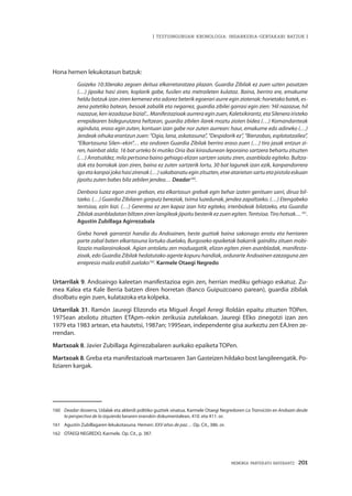 MEMORIA PARTEKATU BATERANTZ · 201
| TESTUINGURUAN KRONOLOGIA: INDARKERIA-GERTAKARI BATZUK |
Hona hemen lekukotasun batzuk:
Goizeko 10:30erako zegoen deitua elkarretaratzea plazan. Guardia Zibilak ez zuen uzten pasatzen
(…) jipoika hasi ziren, koplarik gabe, fusilen eta metraileten kulataz. Baina, berriro ere, emakume
heldu batzuk izan ziren kemenez eta adorez beterik egoerari aurre egin ziotenak: horietako batek, es-
zena patetiko batean, besoak zabalik eta negarrez, guardia zibilei garrasi egin zien: ‘Hil nazazue, hil
nazazue, ken iezadazue bizia!’... Manifestazioak aurrera egin zuen, Kaletxikirantz, eta Silenera iristeko
errepidearen bidegurutzera heltzean, guardia zibilen ilarek moztu zioten bidea (…) Komandanteak
aginduta, eraso egin zuten, kontuan izan gabe nor zuten aurrean: haur, emakume edo adineko (…)
Jendeak oihuka erantzun zuen: “Ogia, lana, askatasuna”, “Despidorik ez”, “Bienzobas, esplotatzailea”,
“Elkartasuna Silen–ekin”… eta ondoren Guardia Zibilak berriro eraso zuen (…) tiro jasak entzun zi-
ren, hainbat aldiz. 16 bat urteko bi mutiko Oria ibai kirasdunean leporaino sartzera behartu zituzten
(…) Arratsaldez, mila pertsona baino gehiago elizan sartzen saiatu ziren, asanblada egiteko. Bultza-
dak eta borrokak izan ziren, baina ez zuten sartzerik lortu, 30 bat lagunek izan ezik, kanpandorrera
igoetakanpaijokahasizirenak(…)sakabanatueginzituzten,etxeatarietansartuetapistolaeskuan
jipoitu zuten babes bila zebilen jendea… Deadar160
.
Denbora luzez egon ziren greban, eta elkartasun grebak egin behar izaten genituen sarri, dirua bil-
tzeko. (…) Guardia Zibilaren gorputz bereziak, txima luzedunak, jendea zapaltzeko. (…) Etengabeko
tentsioa, ezin bizi. (…) Gerentea ez zen kapaz izan hitz egiteko, irtenbideak bilatzeko, eta Guardia
Zibilak asanbladatan biltzen ziren langileak jipoitu besterik ez zuen egiten. Tentsioa. Tiro hotsak…161
.
Agustín Zubillaga Agirrezabala
Greba honek garrantzi handia du Andoainen, beste guztiak baina sakonago errotu eta herriaren
parte zabal baten elkartasuna lortuko duelako, Burgoseko epaiketak bakarrik gainditu zituen mobi-
lizazio mailarainokoak. Agian antolatu zen moduagatik, elizan egiten ziren asanbladak, manifesta-
zioak, edo Guardia Zibilak hedatutako agente kopuru handiak, ordurarte Andoainen ezezaguna zen
errepresio maila erabili zuelako162
. Karmele Otaegi Negredo
Urtarrilak 9. Andoaingo kaleetan manifestazioa egin zen, herrian mediku gehiago eskatuz. Zu-
mea Kalea eta Kale Berria batzen diren horretan (Banco Guipuzcoano parean), guardia zibilak
disolbatu egin zuen, kulatazoka eta kolpeka.
Urtarrilak 31. Ramón Jauregi Elizondo eta Miguel Ángel Arregi Roldán epaitu zituzten TOPen.
1975ean atxilotu zituzten ETApm–rekin zerikusia zutelakoan. Jauregi EEko zinegotzi izan zen
1979 eta 1983 artean, eta hautetsi, 1987an; 1995ean, independente gisa aurkeztu zen EAJren ze-
rrendan.
Martxoak 8. Javier Zubillaga Agirrezabalaren aurkako epaiketa TOPen.
Martxoak 8. Greba eta manifestazioak martxoaren 3an Gasteizen hildako bost langileengatik. Po-
liziaren kargak.
160	 Deadar dosierra, Udalak eta alderdi politiko guztiek sinatua. Karmele Otaegi Negredoren La Transición en Andoain desde
la perspectiva de la izquierda lanaren eranskin dokumentalean, 410. eta 411. or.
161	 Agustín Zubillagaren lekukotasuna. Hemen: XXV años de paz… Op. Cit., 386. or.
162	 OTAEGI NEGREDO, Karmele. Op. Cit., p. 387.
 