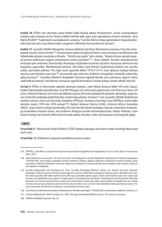 202 · MEMORIA PARTEKATU BATERANTZ
| TESTUINGURUAN KRONOLOGIA: INDARKERIA-GERTAKARI BATZUK |
Irailak 18. ETAm–ren atentatu saioa Pedro Gallo Boada alkate frankistaren aurka. Erasotzaileari
trabatu egin zitzaion arma. Pedro Gallok herritik alde egin zuen gertakizun honen ondoren. José
María Portell163
kazetariak esandakoaren arabera,“Camilo Alonso Vega generalaren laguntzailee-
tako bat izan zen, hau Nafarroako Laugarren Dibisioko komandantea zenean”.
Irailak 27. Guardia Zibilak Margarita Lizarazu Balerdi eta Itziar Martiarena Lizarazu (18 urte) ama–
alabak zauritu zituen larriki164
, frankismoko azken fusilatuen lehen urteurrenean manifestazio bat
Udaletxeko plazan amaitzera zihoala. “Txintik esan gabe” ekin zioten, “abiada bizian zetozen jeep–
ak jarrera baketsuan zegoen jendetzaren aurka zuzenduz”165
. Ama–alabak, herriko anbulatorioan
artatuak izan ondoren, Donostiako Arantzazu Ospitalera eraman zituzten, haustura, kontusio eta
higadura ugarirekin. Manifestazio berean, 28 urteko José Ramón Goikoetxea Ardotxi ere zauritu
zuten, gomazko pilotaz. Tiro egin zuen guardia zibila 1975/11/11n Juan Ignacio Irulegi hankan
zauritu zuen berbera izan zen166
, eta atzetik egin zion tiro Ardotxiri, hiruzpalau metrotik, ezkerreko
giltzurrunera167
. Guardia Zibilaren Brigadak nortasun agiriak kendu zien pertsona ugariri. Gero,
udal bilkura batean, herritarren nortasun agiriak berreskura zitzala eskatu zioten alkate berriari.
Urriak 4. ETAm–k Donostian eginiko atentatu batean, Juan María Araluce Villar (59 urte) Gipuz-
koako Diputazioko presidentea, José Mª Elícegui (25 urte) auto gidaria eta Luis Francisco Sanz (24
urte), Antonio Palomo (24 urte) eta Alfredo García (29 urte) poliziak hil zituzten. Berehala, segurta-
sun indarrek sarekada zabal bati ekin zioten Gipuzkoan. Urriaren 11an, Guardia Zibilak Andoainen
atxilotu zituen: José Luis Gonzalo Zabaleta (PTEkoa), Arantxa Lizarribar Lasa (ORTkoa, zortzi aldiz
atxilotu zuten 1974 eta 1976 artean168
), Xabier Arberas Ezama (LAIA), Antonio Miron González
(OICE), Juan Inazio Irulegi Garmendia (LC) eta herriko beste bizilagun batzuk. Lehenbizi Andoain-
go kuartelera eraman zuten, eta ondoren Antigua auzoko komandantziara. Xabier Arberas, Juan
Inazio Irulegi eta Antonio Mironek torturak salatu zituzten, aske utzi bazuten ere kargurik gabe.
1977
Urtarrilak 4.‘Tribunal de Orden Público’(TOP) zelakoa desegin eta haren ordez Auzitegi Nazionala
sortu zen .
Urtarrilak 13. Poliziaren Legearen proiektua onartu zuten.
163	 PORTELL, José María. Euskadi: Amnistía arrancada. Euskarri digitaleko berrargitaratzea: 42 Link, Javier Elzo ren hitzaurrea-
rekin, 2013.
164	 Itziar Martiarena Lizarazuren (18 urte) eta haren ama Margarita Lizarazu Balerdiren lekukotasuna Tolosako Epaitegian,
1976/09/29an. Donostiako ospitaleko txosten medikoen arabera: alabak: ezkerreko erradioaren haustura distala; amak:
eskuineko estiloide kubitalaren haustura, ezkerreko erradioaren haustura distala, lesio makatua ezker eskuan, kontusio
eta higadura multipleak.
165	 Aurreko Diligentziak: 347/76 Ordena zk.: 2181. Ferrolgo Artxibategi Militarra. Kutxa: 154. Jatorria: Donostia. Tolosako
Epaitegian adierazi zutenez:“Amak lasterka egin ezin zuenez, Udaletxeko arkupeetan babestu ginen. Manifestarien atze-
tik zihoan guardia zibil talde batek korrika alde egin genezala agindu zigun, baina amak lasterka egin ezin zuela esan
zienean, han gelditzeko esan ziguten, mugitu gabe, ez zitzaigula ezer gertatuko. Handik gutxira, beste guardia zibil talde
bat etorri zen, Panizo sarjentua buru zuela; ikusi ninduenean, txintik esan gabe, arma kulataz niri jipoika hasi zen. Amak,
arriskua ikusita, burua babestu zidan bere beso eta eskuekin, eta niri eman nahi zizkidaten kolpe guztiak jaso zituen. Pa-
nizo sarjentuak, ikusirik ezin ninduela jo, ama jipoitzen jarraitu zuen”.
166	 José Ramón Goikoetxea Sorondoren lekukotasunaTolosako Epaitegian 1976/09/29an aurkeztutako salaketan. Deadar, p. 5.
167	 Aurreko Diligentziak: 346/76, Ordena zk.: 2092. Ferrolgo Artxibategi Militarra. Kutxa 149. Jatorria: Donostia.
168	 OTAEGI SAGREDO, Karmele. Op. Cit.
 