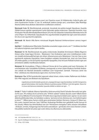 MEMORIA PARTEKATU BATERANTZ · 203
| TESTUINGURUAN KRONOLOGIA: INDARKERIA-GERTAKARI BATZUK |
Urtarrilak 28. Salbuespen–egoera ezarri zen Espainia osoan, bi hilabeterako. Indarrik gabe utzi
ziren Espainiarren Foruko 15. eta 18. artikuluak (azkena izango zen), urtarrilaren 26ko Madrilgo
Atocha kaleko bost abokatu laboralisten erailketaren ondoren.
Martxoak 9 eta 10. Manifestazioak, protestak, lanuzteak eta polizia kargak Gipuzkoan, Guardia
Zibilak Itsason eginiko operazioaren aurka deitutako greba orokorrean. Operazio horretan, tiroz
hil zituzten Nicolás Mendizabal Barandiaran (29 urte) eta Sebastián Goikoetxea Mariezkurrena (28
urte) ETApm–ko militanteak. Gipuzkoako hiru egunkarietako langileek bat egin zuten lanuzteare-
kin eta ez zen egunkaririk argitaratu.
Martxoak 18. Martín Villa Barne ministroak Brigada Nazional Antiterroristaren sorrera iragarri
zuen.
Apirilak 1. Sindikatuetan Elkartzeko Eskubidea arautzeko Legea onartu zen169
. Sindikatu bertikal
eta bakarra lurperatu zuen behin betiko.
Maiatzak 12–16. Manifestazioak eta greba orokorrerako deialdiak Amnistiaren Aldeko Bigarren
Astean zehar. Zazpi lagun hil ziren. Maiatzaren 13an Andoainen egin ziren mobilizazioen ondo-
ren, itxialdi eta baraualdi bat egin zen elizan, biharamunera arte. Maiatzaren 13an eta 16an ez zen
egunkaririk argitaratu Gipuzkoan, haien langileen erabakiz (horietako bat, José Luis Cano Pérez
28 urteko gaztea, La Voz de España egunkariko tipografoa, tiroz hil zuen Poliziak Iruñean egin zen
amnistiaren aldeko manifestazio batean).
Maiatzak 18. Arratsaldean, ETApm–k Manuel Orcera de la Cruz polizia erail zuen Donostian, 24
urte betetzear zela. Goizaldeko 02:00etan, ezezagunek su eman zioten Elzaburu familiak Andoai-
nen ardoak eta likoreak banatzeko erabiltzen zuen furgonetari. Semeak –Francisco Javier eta
Peio– atxilotuta eta erbesteratuta egon ziren, hurrenez hurren.
Ekainaren 15a. UCDk hauteskunde nagusiak irabazi zituen, estatu mailan, Nafarroan eta Araban.
EAJ–PNV nagusitu zen Bizkaian eta Gipuzkoan.
Legezkotasuna konkistatzeko garaia zen, propaganda egun argiz banatzekoa, Santitik Urangaraino,
gauzak behartzekoa. Edo Guardia Zibilaren kuartelera joatea CCOOren mitin bat egiteko (haren be-
rri eman edo baimena eskatzeko); (guardia zibilek) ez zekiten zer egin…170
.
Urriak 7. Triple A taldeak (Alianza Apostólica Anticomunista) David Salvador Bernardo taxi gida-
ria hil zuen, 44 urtekoa eta bi semeren aita. “ETAren salatari” izateaz akusatu zuten hilketa beren
gain hartuz Bilboko El Correo Español–El Pueblo Vasco egunkarira bidali zuten agirian. Ez zen ezein
alderdi politikotako kide, eta lankideen arabera, “pertsona isil eta diskretua zen, inori kalterik egiten
ez ziona”171
. Bilbon jaioa, hamar urtetik gora zeramatzan bizitzen Hernanin. Gorpua 07:30ean aur-
kitu zuten, taxiaren barruan, Seat 1500 bat, Andoaingo Renfeko tren geltokitik hurbil, buruan bi
tiro zituela. Hilketa hau lehenbizikoa izan zen “Heriotzaren triangelua” deitu zitzaion eskualdean
–Andoain, Urnieta, Astigarraga eta Hernanik osatutakoan– gertatuko ziren eraso faxisten artean.
Eskualdeko taxilariek lanuztea egin zuten dolua eta elkartasuna adierazteko.
169	 1977/04/04ko BOE. 80, 7.510–7.511. or.
170	 Agustín Zubillagaren lekukotasuna. Hemen: La Transición en Andoain desde la prospectiva de la izquierda. Op. Cit., 390. or.
171	 El País, 1977/10/08.
 