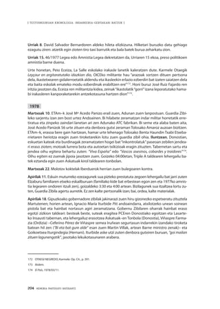 204 · MEMORIA PARTEKATU BATERANTZ
| TESTUINGURUAN KRONOLOGIA: INDARKERIA-GERTAKARI BATZUK |
Urriak 8. David Salvador Bernardoren aldeko hileta elizkizuna. Hilketari buruzko datu gehiago
ezagutu ziren: atzetik egin zioten tiro taxi barrutik eta bala batek burua zeharkatu zion.
Urriak 15. 46/1977 Legea edo Amnistia Legea dekretatzen da, Urriaren 15 ekoa, preso politikoen
amnistía barne duena.
Urte honetan, Peio Eceiza, La Salle eskolako irakasle lanetik kaleratzen dute. Karmele Otaegik
Leyçaur en argitaratutako idazkian dio, OICEko militante hau “arazoak sortzen dituen pertsona
dela, ikastetxearen gidalerroetatik aldendu eta ikasleekin erlazio ezberdin bat izaten saiatzen dela
eta baita eskolak emateko modu ezberdinak erabiltzen ere”172
. Honi buruz José Ruiz Fajardo ren
iritzia jasotzen da, Eceiza ren militantzia kidea, zeinak“ikastolatik“gorri”izana leporatutako hama-
bi irakasleren kanporaketarekin antzekotasuna hartzen dion”173
.
1978
Martxoak 10. ETAm–k José Mª Acedo Panizo erail zuen, Adunan zuen lanpostuan. Guardia Zibi-
leko sarjentu izan zen bost urtez Andoainen. Bi hilabete zeramatzan indar militar horretatik erre-
tiratua eta zinpeko zaindari lanetan ari zen Adunako ATC fabrikan. Bi seme eta alaba baten aita,
José Acedo Panizok 56 urte zituen eta denbora gutxi zeraman Tolosako Amaroz auzoan bizitzen.
ETAm–k, erasoa bere gain hartzean, hamar urte lehenago Tolosako Benta Haundin Txabi Etxeba-
rrietaren heriotza eragin zuen tiroketarekin lotu zuen guardia zibil ohia. Iluntzean, Donostian,
eskuetan kateak eta burdinagak zeramatzaten hogei bat“inkontrolatuk”paseoan zebilen jendea-
ri eraso zioten; motoak lurrera bota eta autoetan txikizioak eragin zituzten. Tabernetan sartu eta
jendea oihu egitera behartu zuten: “Viva España” edo “Vascos asesinos, cobardes y traidores”174
.
Oihu egiten ez zuenak jipoia jasotzen zuen. Goizeko 04:00etan, Triple A taldearen lehergailu ba-
tek eztanda egin zuen Askatuak kirol taldearen tonbolan.
Martxoak 22. Molotov koktelak Iberduerok herrian zuen bulegoaren kontra.
Apirilak 11. Eskuin muturreko ezezagunek sua pizteko prestatuta zegoen lehergailu bat jarri zuten
Elzaburu familiaren etxeko eskailburuan (familiako kide bat erbestean egon zen eta 1977ko amnis-
tia legearen ondoren itzuli zen), goizaldeko 3:30 eta 4:00 artean. Bizilagunek sua itzaltzea lortu zu-
ten, Guardia Zibila agertu aurretik. Ez zen kalte pertsonalik izan; bai, ordea, kalte materialak.
Apirilak 18. Gipuzkoako gobernadore zibilak jakinarazi zuen hiru gizonezko espetxeratu zituztela
Martutenen; horien artean, Ignacio María Iturbide Piti andoaindarra, atxilotzeko unean soinean
pistola bat eta hainbat nortasun agiri zeramatzana. Gobernu Zibilaren oharrak hainbat eraso
egotzi zizkion taldeari: besteak beste, suteak eragitea PCEren Donostiako egoitzan eta Lasarte-
ko Insausti tabernan, eta lehergailuz erasotzea Askatuak–en Tonbola (Donostia), Viñaspre Farma-
zia (Ordizia) –Ceferino Pérez de Viñaspre semea Iruñean segurtasun indarrekin izandako tiroketa
batean hil zen (“Bi eta bat gure alde” esan zuen Martin Villak, artean Barne ministro zenak)– eta
Goikoetxea Iturgindegia (Hernani). Iturbide aske utzi zuten denbora gutxiren buruan, “goi mailan
zituen lagunengatik”, jasotako lekukotasunaren arabera.
172	 OTAEGI NEGREDO, Karmele. Op. Cit., p. 391.
173	 Ibídem.
174	 El País, 1978/03/11.
 