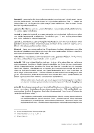 MEMORIA PARTEKATU BATERANTZ · 205
| TESTUINGURUAN KRONOLOGIA: INDARKERIA-GERTAKARI BATZUK |
Ekainak 21. Lapurreta herriko Gipuzkoako Aurrezko Kutxaren bulegoan. 340.000 pezeta eraman
zituzten. Buruak estalita eta armak zituzten hiru lagunek ihes egin zuten, Seat 131 batean. Au-
toaren jabea –José Luis Siaga Lorenzo– bahitu egin zuten, eta lotuta eta ahoa estalita utzi zuten
Andoain inguruko mendi batean.
Uztailaren 1a. Indarrean sartu zen Ministro Kontseiluak ekainaren 29an onartutako terrorismoa-
ren aurkako legea, urtebeterako.
Uztailak 10, 11 eta 12. Protestak, lanuzteak, asanbladak eta mobilizazioak Sanferminetan polizia
tiroz hildako lagunengatik: uztailaren 8an, Germán Rodríguez (22 urte), Iruñean, eta uztailaren
11n, Joseba Barandiaran (19 urte), Donostian.
Uztailak 23. Inkontrolatuek Gómez Uranga familiak Kaletxikin zuen okindegia metrailatu zuten,
baita banaketarako erabiltzen zuten ibilgailua eta familiaren etxeko pertsianak ere (Josu semea
ETApm–rekin lotura zuelakoan atxilotu zuten).
Abuztuak 1. Beste atentatu parapolizial bat Gómez Uranga familiaren okindegiaren aurka. Mo-
lotov koktel batek kalte materialak eragin zituen. Pertsona batek telefono dei baten bidez hartu
zuen bere gain erasoa, ezein siglarik aipatu gabe.
Irailak 30. Posta tiroak Elzaburu familiaren etxearen kontra, goizaldeko 4:00etan. Tiroek pertsiana
bat zulatu, kristalak hautsi eta pareta baten kontra jo zuten.
Urriak 29. ETAk Ignacio Olaiz Mitxelena erail zuen, Urnietan. 42 urtekoa, alaba bat eta bi seme
zituen. Andoaingo Amnistiaren Aldeko Batzordeetako kidea zen. Postu bat zuen emaztearekin
barazki azokan. Gorpua bere autoan aurkitu zuten, Seat 1500 bat, Urnietako San Jose harrobian,
hamar bala zulorekin. Ezkerreko eskuan diru kopuru jakin bat zuen (iturri batzuek 500 pezetako
billete bat aipatzen dute; beste batzuek, 1.000 pezetako billete bat, edota hiru175
). Gertaerak ha-
sieran eragin zituen nahasmen eta zalantzen ondoren –atentatua eskuin muturrak eginikoa izan-
go zela pentsatzen zen–, ETAm–k erreibindikatu zuen hilketa, Herri Irratira eginiko telefono dei
batean: segurtasun indarren “infiltratu” izatea leporatu zion biktimari.
Poliziarensalatariizateaakusatuzuten.Egiaizanalaez,garaihartan‘txibatismo’psikosibeteanbizigi-
nen,eta, nahiz eta ados ez egon, atentatuakez ziren publikoki gaitzesten176
. Karmele Otaegi Negredo
Urriak 30. Oraindik zalantzak zeudenean Ignacio Olaiz Mitxelenaren erailketaren egiletzaren in-
guruan –Amnistiaren Aldeko Batzordeetako kideen artean bereziki–, ETAk agiri bat bidali zuen
egunkarietara. Senideak deseustatzen dute indarrekin akusazioak. Hona hemen El País egunka-
riak argitaratutakoaren zatiak177
:
ETAm–k adierazi du arretaz aztertu dituela haren jarduerak duela lau hilabetez geroztik. Orduan es-
katu zuen biktimak euskal erakunde armatuan sartzea. Dirudienez, erakunde politiko abertzaleek
–komunikatuan ez da izenik aipatzen– nahikoa informazio eman diote ETAri susmoak izateko Iñaki-
ren benetako asmoei buruz, “zeinaren ondorioz agerian gelditu baita inolako zalantzarik gabe haren
175	 El Diario Vasco egunkariaren lehen orria, 1978/10/31.
176	 OTAEGI NEGREDO, Karmele. Op. Cit., 391. or.
177	 El País, 1978/11/01.
 