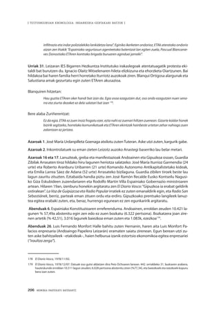 206 · MEMORIA PARTEKATU BATERANTZ
| TESTUINGURUAN KRONOLOGIA: INDARKERIA-GERTAKARI BATZUK |
infiltrazio eta indar polizialekiko lankidetza lana”. Eginiko ikerketen ondorioz, ETAk ateratako ondorio
aizan zen Iñakik “Espainiako segurtasun agenteetako batentzat lan egiten zuela, Pascual Blancanie-
ves Donostiako ETAren kontrako brigada buruaren aginduei jarraiki”.
Urriak 31. Leizaran IES Bigarren Hezkuntza Institutuko irakaslegoak atentatuagatik protesta eki-
taldi bat burutzen du. Ignacio Olaitz Mitxelenaren hileta elizkizuna eta ehorzketa Oiartzunen. Bai
hildakoa bai haren familia herri horretako Iturriotz auzokoak ziren. Blanqui Ortigosa alargunak eta
Salustiana amak gezurtatu egin zuten ETAren akusazioa.
Blanquiren hitzetan:
Hau guztia ETAren oker handi bat izan da. Egia osoa ezagutzen dut, oso ondo ezagutzen nuen sena-
rra eta ziurta dezaket ez dela salatari bat izan 178
.
Bere alaba Zuriñerentzat:
Ez da egia. ETAk ez zuen inoiz frogatu ezer, ezta nahi ez zuenari hiltzen zuenean. Gizarte koldar honek
bizirik segitzeko, horrelako komunikatuak eta ETAren ekintzak hainbeste urtetan zehar nahiago zuen
zalantzan ez jartzea.
Azaroak 1. José María Urdanpilleta Goenaga atxilotu zuten Tuteran. Aske utzi zuten, kargurik gabe.
Azaroak 2. Inkontrolatuek su eman zieten Leizotz auzoko Anastegi baserriko lau belar metari.
Azaroak 16 eta 17. Lanuzteak, greba eta manifestazioak Andoainen eta Gipuzkoa osoan, Guardia
Zibilak Arrasaten tiroz hildako hiru lagunen heriotza salatzeko: José María Iturrioz Garmendia (24
urte) eta Roberto Aranburu Uribarren (21 urte) Komando Autonomo Antikapitalistetako kideak,
eta Emilia Larrea Sáez de Adana (52 urte) Arrasateko bizilaguna. Guardia zibilen tiroek beste lau
lagun zauritu zituzten. Eztabaida handia piztu zen José Ramón Recalde Eusko Kontseilu Nagusi-
ko Giza Eskubideen zuzendariaren eta Rodolfo Martín Villa Espainiako Gobernazio ministroaren
artean. Hilaren 19an, izenburu honekin argitaratu zen El Diario Vasco:“Gipuzkoa ia erabat geldirik
ostiralean”. La Voz de Guipúzcoa eta Radio Popular irratiek ez zuten emanaldirik egin, eta Radio San
Sebastiánek, berriz, parteak eman zituen ordu eta erdiro. Gipuzkoako prentsako langileek lanuz-
tea egitea erabaki zuten, eta, beraz, hurrengo egunean ez zen egunkaririk argitaratu.
Abenduak 6. Espainiako Konstituzioaren erreferenduma. Andoainen, erroldan zeuden 10.421 la-
gunen % 57,49a abstenitu egin zen edo ez zuen bozkatu (6.322 pertsona). Bozkatzera joan zire-
nen artetik (% 42,51), 3.016 lagunek baiezkoa eman zuten eta 1.083k, ezezkoa179
.
Abenduak 26. Luis Fernando Monfort Halle bahitu zuten Hernanin, haren aita Luis Monfort Pa-
lacios enpresaria (Andoaingo Papelera Leizarán) eramaten saiatu zirenean. Egun berean utzi zu-
ten aske bahitzaileek –etakideak–, haien helburua izanik estortsio ekonomikoa egitea enpresariei
(“iraultza zerga”).
178	 El Diario Vasco, 1978/11/02.
179	 El Diario Vasco, 1978/12/07. Datuak oso gutxi aldatzen dira Peio Ochoaren lanean. 442. orrialdeko 31. laukiaren arabera,
hauteskunde erroldan 10.511 lagun zeuden; 6.028 pertsona abstenitu ziren (%77,34), eta baiezkoek eta ezezkoek kopuru
bera izan zuten.
 