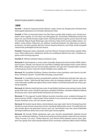 MEMORIA PARTEKATU BATERANTZ · 207
| TESTUINGURUAN KRONOLOGIA: INDARKERIA-GERTAKARI BATZUK |
KONSTITUZIOA ONARTU ONDOREN
1979
Otsailak 1. Hiritarren Segurtasunerako Dekretu–Legea sortzen da, Kongresuaren Osokoak botu
bakarragatik balioztatua urte honetako Abenduaren 20an.
Otsailak 3. ETAm–ko komando batek José Díez Pérez guardia zibila tirokatu zuen, herriko kuar-
telaren atean zegoela. 25 urte zituen eta ezkongabea zen. Donostiako Poliklinakara bizirik iritsi
bazen ere, zauri larriek heriotza eragin zioten. Atentatuak beste bi agente zauritu zituen (bi–biak
30 urtekoak): Miguel Ángel Madariaga Lope tenientea, balez larriki zauritua aldaka batean, sor-
baldan, hanka batean, bizkarrean eta sabelean (noduluak bireketan eta elbarritasuna eskuine-
ko besoan), eta beste guardia zibil bat, Antonio Piqueras Martínez, zauri fisiko arinak izanagatik
nahasmendu psikologiko larriak izan zituena.
Otsailak 4. Bezperako azken orduetatik, José Díez Pérezen hil kapera Donostiako ospitale milita-
rrean. Hileta elizkizunean, hildakoaren familia eta hurbilekoak bakarrik izan ziren. Córdoban lur-
peratu zuten hurrengo egunean.
Otsailak 27. Molotov koktelak Zubiaurre Etxearen aurka.
Martxoak 9. Inkontrolatuek su eman zieten Euskadiko Mugimendu Komunistako (EMK) militan-
teen bi autori. Zehazki, José Agustín eta José María Zubillaga Agirrezabala anaien autoei (lehena
EMK–OICko zinegotzi izan zen urte horretako apirilaren 3an egin ziren hauteskundeen ondoren;
mehatxuak jaso zituen). Sutea Arin Etxeko biltegiko atera zabaldu zen.
Martxoak 10. Goizaldeko 05:00etan, Elzaburu familiaren etxea metrailatu zuten berriro, eta tele-
fonoz mehatxatu zituzten: “Guztiak hilko zaituztegu, putasemeak!”.
Martxoak 11. Asanblada atentatu parapolizialak salatzeko. Manifestazio baterako deia egin zen,
martxoaren 18rako, “talde faxistak legez kanpo uztea eta desegitea exijitzeko”. Gainera, gaiari bu-
ruzko adierazpen publiko bat egitea eskatu zioten Udalari, eta ikerketa batzorde bat sortzea, ger-
taerak argitzeko.
Martxoak 16. Molotov koktel bat bota zuten Arregi Roldán familiaren etxe atariaren kontra. Bizila-
gunek itzali zuten sutea. Handik bi egunetara, goizaleko 05:00etan, Salvadora Roldánek telefono
dei bat jaso zuen: ahots batek familia mehatxatu eta iraindu zuen.
Martxoak 17. Hiru lagunek Guardia Zibilaren kuartela metrailatu zuten, ordubete lehenago An-
doainen bertan A.M.M.–ri lapurtutako Citröen batetik. Ez zen zauriturik izan. Guardia zibilak atze-
tik joan zitzaizkien arren, ezin izan zituzten atzeman.
Martxoak 18. Goizeko laurak aldera, inkontrolatuek eraso egin zioten berriro Anastegi baserriari.
Hainbat tiro egin zituzten baserriaren kontra, bertakoak beldurtzeko asmoz. Tiro batek leiho ba-
teko kristala apurtu eta gela baten barrura sartu zen. Horrenbeste eraso izan zituen Kaletxikiko
okindegira telefonoz deituz hartu zuten beren gain ekintza egileek.
Martxoak 18. Guardia Zibilak sakabanatu egin zuen atentatu parapolizialak salatzeko herrian
egin zen manifestazio baketsua.Tiroak eta ke poteak jaurtitzeaz gainera, tabernak hustu zituzten:
“Todo el mundo a sus casas”. Txitibar tabernan, José Antonio Pérez Gabarain zauritu zuten, apiri-
laren 3an egingo ziren udal hauteskundeetan EEren zerrendan aurkeztuta alkate izatera helduko
 