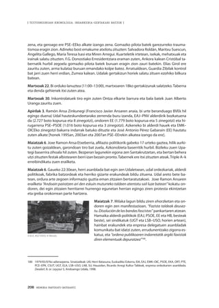 208 · MEMORIA PARTEKATU BATERANTZ
| TESTUINGURUAN KRONOLOGIA: INDARKERIA-GERTAKARI BATZUK |
zena, eta geroago ere PSE–EEko alkate izango zena. Gomazko pilota batek garezurreko trauma-
tismoa eragin zion. Adineko bost emakume atxilotu zituzten: Salvadora Roldán, Maritxu Suescun,
Angelita Gallego, María Teresa Isasi eta Miren Arregui. Kuarteletik irtetean, isekak, mehatxuak eta
irainak salatu zituzten. F.G. Donostiako Erresidentziara eraman zuten, Ankora kalean Cristóbal ta-
bernatik hurbil zegoela gomazko pilota batek buruan eragin zion zauri batekin. Elías Girol ere
zauritu zuten, arma kulataz buruan emandako kolpe batez. Arratsaldean, Guardia Zibilak kontrol
bat jarri zuen herri erdian, Zumea kalean. Udalak gertakizun horiek salatu zituen ezohiko bilkura
batean.
Martxoak 22. Bi orduko lanuztea (11:00–13:00), martxoaren 18ko gertakizunak salatzeko.Taberna
eta denda gehienek itxi zuten atea.
Martxoak 30. Inkontrolatuek tiro egin zuten Ontza elkarte barrura eta bala batek Juan Alberto
Uranga zauritu zuen.
Apirilak 3. Ramón Ansa Zinkunegi (Francisco Javier Ansaren anaia, bi urte beranduago BVEk hil
egingo duena) Udal hauteskundeetarako zerrenda buru izanda, EAJ–PNV alderdirik bozkatuena
da (2.727 boto kopurua eta 8 zinegotzi), ondoren EE (1.779 boto kopurua eta 5 zinegotzi) eta hi-
rugarrena PSE–PSOE (1.016 boto kopurua eta 3 zinegotzi). Azkeneko bi alderdi hauek eta EMK–
OICEko zinegotzi bakarra indarrak batuko dituzte eta José Antonio Pérez Gabarain (EE) hautatu
zuten alkate [honek 1995an, 2003an eta 2007an PSE–EErekin alkatea izango da ere].
Maiatzak 6. Joxe Ramon Ansa Etxeberria, afiliazio politikorik gabeko 17 urteko gaztea, hilik aurki-
tu zuten goizaldean, garondoan tiro bat zuela, Azkonobieta baserritik hurbil. Bizileku zuen Upa-
tegi baserrira zihoala hil zuten. Bezperan lagunekin egona zen Santakrutzetan, eta bertan behera
utzi zituzten festak albistearen berri izan bezain pronto.Tabernek ere itxi zituzten ateak.Triple A–k
erreibindikatu zuen erailketa.
Maiatzak 6. Gaueko 22:30ean, herri asanblada bat egin zen Udaletxean, udal ordezkariak, alderdi
politikoak, fabrika batzordeak eta herriko gizarte erakundeak bildu zituena. Udal areto bete ba-
tean, ordura arte zegoen informazio guztia eman zitzaien bertaratutakoei. Joxe Ramon Ansaren
erailketa “Andoain pairatzen ari den eskuin muturreko taldeen atentatu sail luze batean” kokatu on-
doren, dei egin zitzaien herritarrei hurrengo egunetan herrian egingo ziren protesta ekintzetan
eta greba orokorrean parte hartzera.
Maiatzak 7. Milaka lagun bildu ziren ehorzketan eta on-
doren egin zen manifestazioan, “Fazista taldeak deusez-
tu.Disolucióndelasbandasfascistas” pankartaren atzean.
Hamaika alderdi politikok (EAJ, PSOE, EE eta HB, besteak
beste), sei sindikatuk (UGT eta LSB–USO, horien artean),
hainbat erakundek eta enpresa delegatuen asanbladak
komunikatu bat idatzi zuten, errudunentzako zigorra es-
katuz, eta “ordena publikoaren indarretatik argiki faxistak
diren elementuak depuratzea”180
.
180	 1979/05/07ko adierazpena. Sinatzaileak: LKI, Herri Batasuna, Euskadiko Ezkerra, EIA, EAJ, EMK–OIC, PSOE, EKA, ORT, PTE,
PCE–EPK, CSUT, UGT, ELA, LSB–USO, LAB, SU, Hauzolan, Ricardo Arregi Kultur Taldeak, enpresa ordezkarien asanblada.
Deadar!, 8. or. Leyçaur 5, Andoaingo Udala, 1998.
A.M.A, 4027XX03, © Moisés.
 