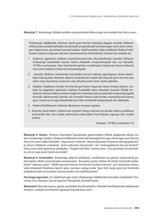 MEMORIA PARTEKATU BATERANTZ · 209
| TESTUINGURUAN KRONOLOGIA: INDARKERIA-GERTAKARI BATZUK |
Maiatzak 7. Andoaingo Udalak ezohiko eta premiazko bilkura egin eta erabaki hau hartu zuen:
Andoaingo Udalbatzak, kontuan izanik gure herrian kokatuta dagoen Guardia Zibilaren
ohiko jarrera antidemokratiko eta bereziki errepresiboak herritarrengan sortu duen ezine-
gon nabarmena, eta aintzat harturik halaber Udal honetako indar politikoek Ordena Publi-
koaren Indarren inguruan dituzten planteamendu desberdinak, honako hau erabaki du:
1. 	 Gobernu agintariei exijitzea erantzukizunak eska diezazkieketela Guardia Zibilaren
Andoaingo kuarteleko buruei, beren jokabide errepresibogatik eta, oso bereziki,
1979ko martxoaren 18an herritarrek eginiko manifestazio baketsuan beren indarrek
izan zuten jokaera irrazional eta basatiagatik.
2.	 Guardia Zibilaren Andoaingo kuarteleko buruei exijitzea agindupean duten planti-
llako kide guztien ikerketa sakona, horietakoren batek edo batzuek gure herrian izan
diren eraso faxistetan zuzenean edo zeharka parte hartu duten jakiteko.
3. 	 Halaber, Udalbatza honek, herritarrek gai honen inguruan duten kezkaz jakitun, era-
baki du dagokien agintariei exijitzea Euskaditik atera ditzatela Guardia Zibilak An-
doainen dituen kideen artetik erregimen frankistan beren jokabide errepresiboagatik
bereziki nabarmendu zirenak, eta, horrekin batera, kide horiek, erantzukizunik izanez
gero, horiei aurre egin diezaietela eta indar armatutik kanporatuak izan daitezela.
4. 	 Ordena Publikoaren Indarrak alkatearen menean egotea.
5. 	Azkenik, beste behin, Gobernuari exijitzen diogu martxan jar dezala ordena publikoaz
arduratuko den eta euskal autonomia erakundeen kontrolpean egongo den euskal
polizia.
Andoain, 1979ko maiatzaren 7a
Maiatzak 8. Goizez. Antonio Oyarzabal Gipuzkoako gobernadore zibilak azalpenak eskatu ziz-
kion Andoaingo Udalari, Ordena Publikoaren Indarrak lotzeagatik bi egun lehenago Joxe Ramon
Ansa hil zuten talde faxistekin. Segurtasun indarrak “desprestijiatzeko kanpaina demagogikotzat”
jo zituen Udalaren erabakiak, “asmo ezkutuko akusazioak”, eta “arduragabetzat eta oso larritzat”
hartu zuen udal agintarien jokabidea. “Frogak nahi ditut” erantsi zuen, “oso apreziazio larriak baiti-
ra, eta ez nago prest horiek onartzeko”.
Maiatzak 8. Arratsaldez. Andoaingo alderdi politikoek, sindikatuek eta gizarte erakundeek go-
bernadore zibilari zuzendutako erantzunean, “bat gatoz guztiz Udalak aho batez hartutako eraba-
kiekin” adierazi zuten, “fidelki jasotzen baitute herritarrek sentitzen dutena”, eta ohartarazi zioten,
udal erabakiak fiskaltzara igorriz gero, aurrean izango zuela “gure herri osoa, prest era horretako
probokazio bati erantzuteko, batasunarekin eta mobilizazioekin”.
Hurrengo egunetan, 25 udalek bat egin zuten Andoaingo Udalbatzak hartutako erabakiekin: Do-
nostia, Irun, Beasain, Zumarraga eta Tolosakoak, besteak beste.
Maiatzak 9. Borroka eguna, greba, asanblada eta lanuzteekin. Poliziak manifestazioak sakabanatu
zituzten. Lankide Aurrezkiren egoitzara harriak bota ziren.
 