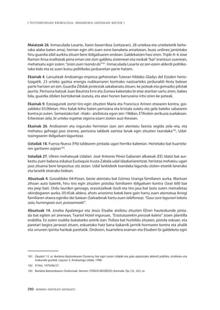 210 · MEMORIA PARTEKATU BATERANTZ
| TESTUINGURUAN KRONOLOGIA: INDARKERIA-GERTAKARI BATZUK |
Maiatzak 26. Inmaculada Lasarte, Xaxin baserrikoa (Leitzaran), 28 urtekoa eta urtebetetik behe-
rako alaba baten ama), herrian egin ohi zuen esne banaketa amaitzean, buzo urdinez jantzitako
hiru guardia zibil aurkitu zituen bere ibilgailuaren ondoan. Galdekatzen hasi ziren.Triple A–k Joxe
Ramon Ansa erailtzeak pena eman ote zion galdetu ziotenean eta neskak“bai”erantzun zuenean,
mehatxatu egin zuten: “orain zuen txanda da”181
. Inmaculada Lasarte ez zen ezein alderdi politiko-
tako kide eta ez zuen kutsu politikoko jardueretan parte hatzen.
Ekainak 4. Lanuzteak Andoaingo enpresa gehienetan Tuteran hildako Gladys del Estalen herio-
tzagatik. 23 urteko gaztea energia nuklearraren kontrako nazioarteko jardunaldi–festa batean
parte hartzen ari zen. Guardia Zibilak protestak sakabanatu zituen, ke poteak eta gomazko pilotak
jaurtiz. Pertsona batzuk Juan Bautista Erro eta Zumea kaleetako bi etxe ataritan sartu ziren, babes
bila, guardia zibilen bortizkeriak izututa, eta atari horien barruraino iritsi ziren ke poteak.
Ekainak 9. Ezezagunek zortzi tiro egin zituzten María eta Francisco Arinen etxearen kontra, goi-
zaldeko 03:00etan. Hiru balak leiho baten pertsiana eta kristala zulatu eta gela bateko sabaiaren
kontra jo zuten. Semeetako bat –Iñaki– atxilotuta egon zen 1968an, ETArekin zerikusia zuelakoan.
Erbestean zela, bi urteko espetxe zigorra ezarri zioten auzi ihesean.
Ekainak 26. Andoainen eta inguruko herrietan izan zen atentatu faxista segida zela–eta, eta
mehatxu gehiago jaso zirenez, pertsona taldeek zaintza lanak egin zituzten txandaka182
, Udal-
tzaingoaren ibilgailuen laguntzaz.
Uztailak 18. Fuerza Nueva (FN) taldearen pintada ugari herriko kaleetan. Horietako bat kuartela-
ren garitaren azpian183
.
Uztailak 27. Ultren mehatxuak Udalari. José Antonio Pérez Gabarain alkateak (EE) idatzi bat aur-
keztu zuen babesa eskatuz Eustaquio Irusta Zabala udal idazkariarentzat, heriotza mehatxu ugari
jaso zituena bere lanpostua utz zezan. Udal lankideek txandaka lagundu zioten etxetik lanerako
eta lanetik etxerako bidean.
Abuztuak 4. Goizaldeko 04:45ean, beste atentatu bat Gómez Uranga familiaren aurka. Martxan
zihoan auto batetik, hiru tiro egin zituzten pistolaz familiaren ibilgailuen kontra (Seat 600 bat
eta jeep bat). Ordu laurden geroago, erasotzaileak itzuli eta tiro jasa bat bota zuten metrailetaz
okindegiaren aurka. 05:45ak aldera, ahots anonimo batek bere gain hartu zuen atentatua Arregi
familiaren etxera eginiko dei batean (Salvadorak hartu zuen telefonoa): “Gaur zure lagunari tokatu
zaio, hurrengoan zuri, putasemeak!”.
Abuztuak 14. Joseba Apalategui eta Jesús Etxabe atxilotu zituzten EEren hauteskunde pinta-
da bat egiten ari zirenean, Txartel Hotel inguruan, “Estatutuarekin presoak kalera” zioen plantilla
erabilita. Ez zuten esaldia bukatzeko astirik izan. Polizia bat hurbildu zitzaien, pistola eskuan, eta
paretari begira jarrarazi zituen, eskuetako hatz bana bakarrik jarririk hormaren kontra eta ahalik
eta urrunen ipinita hankak paretatik. Ondoren, kuartelera eraman eta Etxaberi bi galdeketa egin
181	 Deadar! 13. or. Ikerketa Batzordearen Dosierra; bat egin zuten Udalak eta jada aipatutako alderdi politiko, sindikatu eta
erakunde guztiek. Leyçaur 5, Andoaingo Udala, 1998.
182	 El País, 1979/06/27.
183	 Ikerketa Batzordearen Ondorioak. Hemen: OTAEGI NEGREDO, Karmele. Op. Cit., 422. or.
 