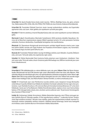 218 · MEMORIA PARTEKATU BATERANTZ
| TESTUINGURUAN KRONOLOGIA: INDARKERIA-GERTAKARI BATZUK |
1988
Urtarrilak 12. Ajuria Eneako Ituna sinatu zuten [aurrez, 1987an, Madrilgo Ituna, eta, gero, urriaren
7an, Nafarroakoa] APk, CDSk, EAk, EAJ-PNVk, PSE-PSOEk eta Jose Antonio Ardanza lehendakariak.
Urtarrilak 20. Frantziako Poliziak Francisco Javier Jauregi andoaindarra atxilotu eta Espainiako
agintarien esku utzi zuen. Aske gelditu zen epailearen aurretik pasa gabe.
Otsailak 17. Berriro atxilotua, Imanol Olazabal Ezeiza aske utzi zuten epailearen aurrean deklaratu
gabe.
Martxoak 3 eta 4. Koordinadora Abertzale Sozialistaren (KAS) protesta deialdia Gipuzkoan, He-
rrera de la Manchan espetxeratuta zegoen Mikel Lopetegi Larrarte (33 urte) presoaren heriotza
salatzeko. Erantzun desberdina. Asanbladak lantegietan eta manifestazioa.
Maiatzak 12. Diputatuen Kongresuak terrorismoaren aurkako legedi berezia onartu zuen. Lege
hori behin betiko sartuko zen Zigor Kodean eta Prozedura Kriminalaren Legean, eta, horrenbes-
tez, Estatuko lege arrunten parte bihurtu zen.
Ekainak 20. Frantziako Poliziak Xabier Jauregi Arribillaga atxilotu zuen Bokalen. Guardia Zibilaren
esku utzi zuen. Torturak salatu eta espetxeratu egin zuten.
Uztailak 12. Polizia Nazionalak Patxi Irastorza Goitia atzeman zuen Andoainen. Uztailaren 16an
utzi zuten aske.Torturak salatu zituen (Irastorza jada hilik badago ere, KREIren txostenak jaso zuen
haren lekukotasuna)
1989
Urtarrilak 8. ETAk aldebakarreko su–etena deklaratu zuen, eta, gero, hilaren 23an, bai Barne Arazoe-
tarako Ministerioak eta bai ETAk berretsi egin zuten elkarrizketa-mahai bat eratu zela Aljerren. Alde
askotakobileraketaakordioakeginziren,etaagindutakoakezbetetzeaaurpegiratuziotenelkarri,api-
rilaren 7an ETAk Irungo polizia bati pakete batean lehergailu bat zion arte. Pakete hark zauriak eragin
zizkion haren bizilagun bati, Jose Maria Rubiori. Ekintza horrekin, su-etena amaitutzat jo zen.
Irailak 17. Ertzaintzak Juan Joxe Petrikorena Leunda atxilotu zuen, bezperan Irungo Bentaseko
ordainlekuan Guardia Zibilak tiroz hildako bi etakideen heriotzak salatzeko herrian egin ziren pro-
testetan. Juan Oiarbide Aranburu (39 urte) eta Manuel Urionabarrenetxea Betanzos (37 urte) ziren
hildakoak. Gesto por la Paz/Bakearen Aldeko Koordinakundeak, argitara eman zuen komunikatu
batean, ETAri desagertzeko eskatu zion, eta bere samina adierazi zuen “bi pertsonen heriotzagatik,
kasu honetan ETAko bi kide”192
.
Irailak 28. Andoaingo Udalak Amnistiaren Aldeko Batzordeei leporatu zien ETAren jomugan jar-
tzea Garbiñe Biurrun Tolosako epailea. El País egunkariaren arabera193
, erakunde horrek “errepre-
sioari lege estaldura emateaz” akusatu zuen epailea, gazte bat espetxeratzea erabaki zuenean Er-
tzaintzak molotov koktelekin atxilotu ondoren. Hilabete batzuk lehenago, beste kasu bategatik
ere kritikatu zuten Garbiñe Biurrun Amnistiaren Aldeko Batzordeek.
192	 El Diario Vasco, 1989/09/18.
193	 El País, 1989/09/29.
 
